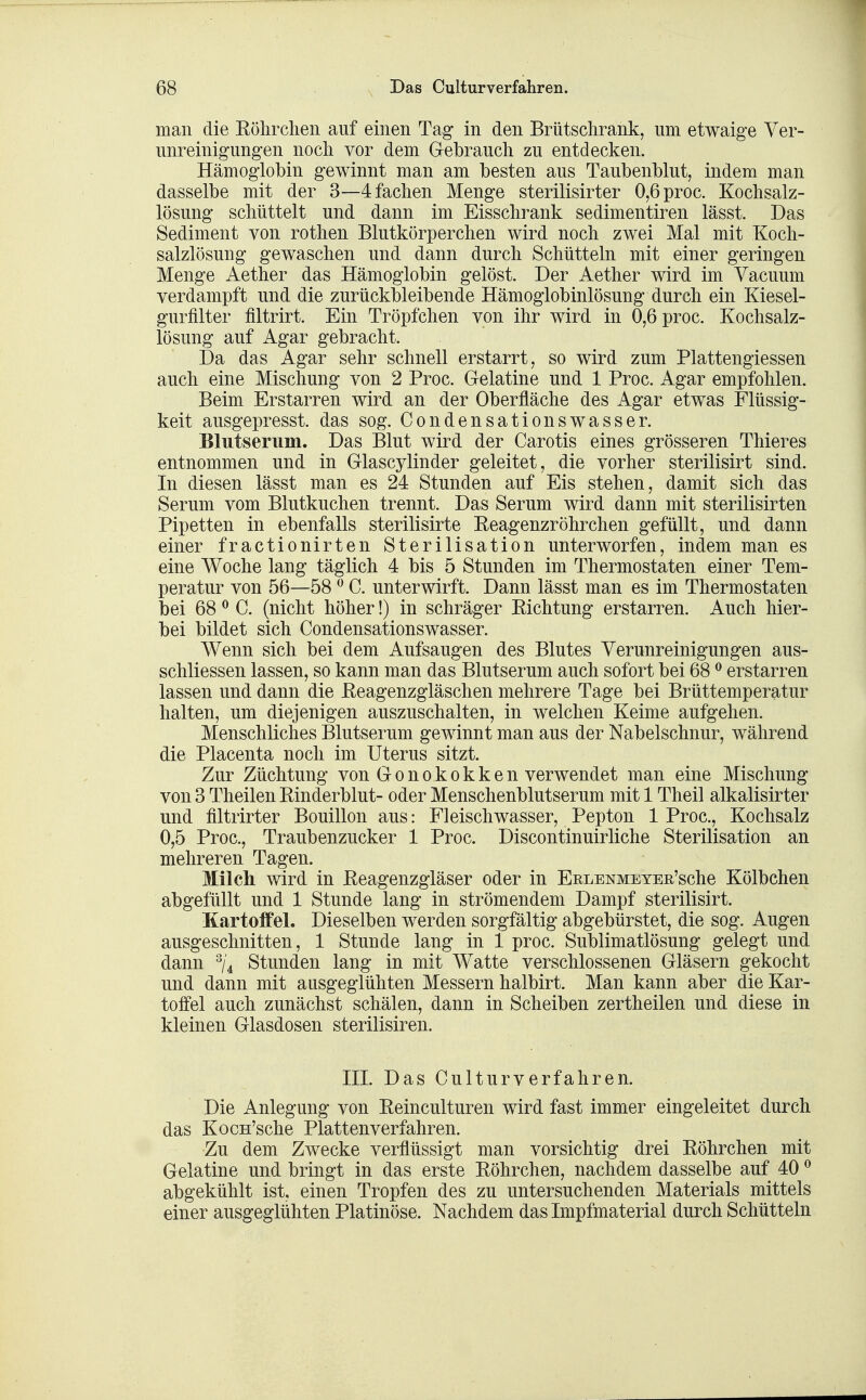 man die Eölirchen auf einen Tag in den Brütsclirank, um etwaige Ver- unreinigungen noch vor dem Gebrauch zu entdecken. Hämoglobin gewinnt man am besten aus Taubenblut, indem man dasselbe mit der 3—4 fachen Menge sterilisirter 0,6proc. Kochsalz- lösung schüttelt und dann im Eisschrank sedimentiren lässt. Das Sediment von rothen Blutkörperchen wird noch zwei Mal mit Koch- salzlösung gewaschen und dann durch Schütteln mit einer geringen Menge Aether das Hämoglobin gelöst. Der Aether wird im Vacuum verdampft und die zurückbleibende Hämoglobinlösung durch ein Kiesel- gurfilter filtrirt. Ein Tröpfchen von ihr wird in 0,6 proc. Kochsalz- lösung auf Agar gebracht. Da das Agar sehr schnell erstarrt, so wird zum Plattengiessen auch eine Mischung von 2 Proc. Gelatine und 1 Proc. Agar empfohlen. Beim Erstarren wird an der Oberfläche des Agar etwas Flüssig- keit ausgepresst. das sog. Condensationswasser. BlTitserum. Das Blut wird der Carotis eines grösseren Thieres entnommen und in Glascylinder geleitet, die vorher sterilisirt sind. In diesen lässt man es 24 Stunden auf Eis stehen, damit sich das Serum vom Blutkuchen trennt. Das Serum wird dann mit sterilisirten Pipetten in ebenfalls sterilisirte Eeagenzröhrchen gefüllt, und dann einer fractionirten Sterilisation unterworfen, indem man es eine Woche lang täglich 4 bis 5 Stunden im Thermostaten einer Tem- peratur von 56—58 ^ C. unterwirft. Dann lässt man es im Thermostaten bei 68 ^ C. (nicht höher!) in schräger Kichtung erstarren. Auch hier- bei bildet sich Condensationswasser. Wenn sich bei dem Aufsaugen des Blutes Verunreinigungen aus- schliessen lassen, so kann man das Blutserum auch sofort bei 68 ^ erstarren lassen und dann die Eeagenzgläschen mehrere Tage bei Brüttemperatur halten, um diejenigen auszuschalten, in welchen Keime aufgehen. Menschliches Blutserum gewinnt man aus der Nabelschnur, während die Placenta noch im Uterus sitzt. Zur Züchtung von Gonokokken verwendet man eine Mischung von 3 Theilen Rinderblut- oder Menschenblutserum mit 1 Theil alkalisirter und filtrirter Bouillon aus: Fleischwasser, Pepton 1 Proc, Kochsalz 0,5 Proc, Traubenzucker 1 Proc. Discontinuirliche Sterilisation an mehreren Tagen. Milch wird in Reagenzgläser oder in EuLENMETEE'sche Kölbchen abgefüllt und 1 Stunde lang in strömendem Dampf sterilisirt. Kartoffel. Dieselben werden sorgfältig abgebürstet, die sog. Augen ausgeschnitten, 1 Stunde lang in 1 proc Sublimatlösung gelegt und dann ^j^ Stunden lang in mit Watte verschlossenen Gläsern gekocht und dann mit ausgeglühten Messern halbirt. Man kann aber die Kar- toffel auch zunächst schälen, dann in Scheiben zertheilen und diese in kleinen Glasdosen sterilisiren. III. Das Culturverfahren. Die Anlegung von Reinculturen wird fast immer eingeleitet durch das KocH'sche Platten verfahren. Zu dem Zwecke verflüssigt man vorsichtig drei Röhrchen mit Gelatine und bringt in das erste Röhrchen, nachdem dasselbe auf 40 ^ abgekühlt ist, einen Tropfen des zu untersuchenden Materials mittels einer ausgegliihten Platinöse. Nachdem das Impfmaterial durch Schütteln
