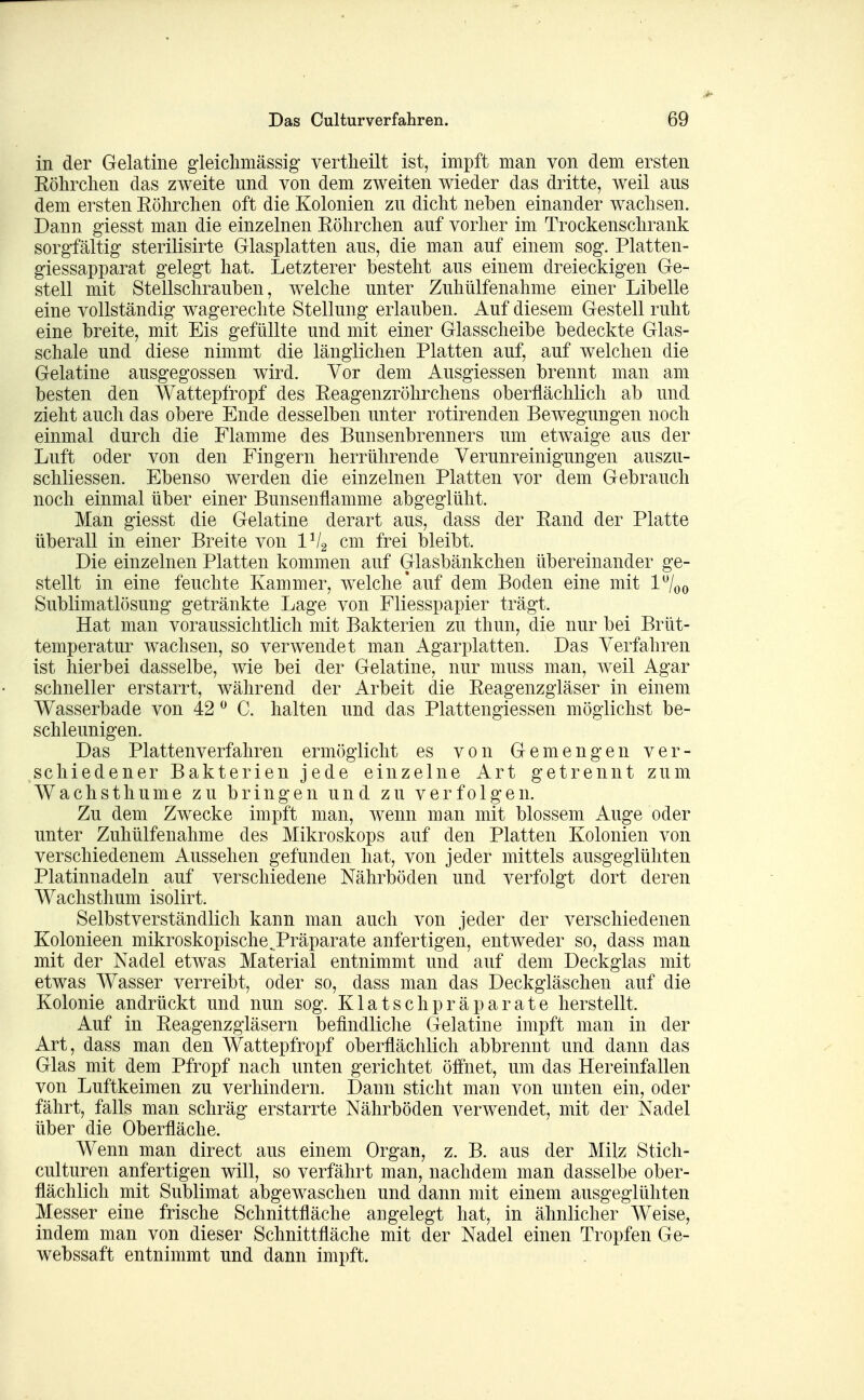 in der Gelatine gleiclimässig vertlieilt ist, impft man von dem ersten Eöhrclien das zweite und von dem zweiten wieder das dritte, weil aus dem ersten Köhrclien oft die Kolonien zu dicht neben einander wachsen. Dann giesst man die einzelnen Eöhrchen auf vorher im Trockenschrank sorgfältig sterilisirte Glasplatten aus, die man auf einem sog. Platten- giessapparat gelegt hat. Letzterer besteht aus einem dreieckigen Ge- stell mit Stellschrauben, welche unter Zuhülfenahme einer Libelle eine vollständig wagereclite Stellung erlauben. Auf diesem Gestell ruht eine breite, mit Eis gefüllte und mit einer Glasscheibe bedeckte Glas- schale und diese nimmt die länglichen Platten auf, auf welchen die Gelatine ausgegossen wird. Vor dem Ausgiessen brennt man am besten den Wattepfropf des Eeagenzröhrchens oberflächlich ab und zieht auch das obere Ende desselben unter rotirenden Bewegungen noch einmal durch die Flamme des Bunsenbrenners um etwaige aus der Luft oder von den Fingern herrührende Verunreinigungen auszu- schliessen. Ebenso werden die einzelnen Platten vor dem Gebrauch noch einmal über einer Bunsenflamme abgeglüht. Man giesst die Gelatine derart aus, dass der Rand der Platte überall in einer Breite von IVg cm frei bleibt. Die einzelnen Platten kommen auf Glasbänkchen übereinander ge- stellt in eine feuchte Kammer, welche'auf dem Boden eine mit Sublimatlösung getränkte Lage von Fliesspapier trägt. Hat man voraussichtlich mit Bakterien zu thun, die nur bei Brüt- temperatur wachsen, so verwendet man Agarplatten. Das Verfahren ist hierbei dasselbe, wie bei der Gelatine, nur muss man, weil Agar schneller erstarrt, während der Arbeit die Reagenzgläser in einem Wasserbade von 42 ^ C. halten und das Plattengiessen möglichst be- schleunigen. Das Plattenverfahren ermöglicht es von Gemengen ver- schiedener Bakterien jede einzelne Art getrennt zum Wachsthume zu bringen und zu verfolgen. Zu dem Zwecke impft man, wenn man mit blossem Auge oder unter Zuhülfenahme des Mikroskops auf den Platten Kolonien von verschiedenem Aussehen gefunden hat, von jeder mittels ausgeglühten Platinnadeln auf verschiedene Nährböden und verfolgt dort deren Wachsthum isolirt. Selbstverständlich kann man auch von jeder der verschiedenen Kolonieen mikroskopische,Präparate anfertigen, entweder so, dass man mit der Nadel etwas Material entnimmt und auf dem Deckglas mit etwas Wasser verreibt, oder so, dass man das Deckgläschen auf die Kolonie andrückt und nun sog. Klatschpräparate herstellt. Auf in Reagenzgläsern befindliclie Gelatine impft man in der Art, dass man den Wattepfropf oberflächlich abbrennt und dann das Glas mit dem Pfropf nach unten gerichtet öffnet, um das Hereinfallen von Luftkeimen zu verhindern. Dann sticht man von unten ein, oder fährt, falls man schräg erstarrte Nährböden verwendet, mit der Nadel über die Oberfläche. Wenn man direct aus einem Organ, z. B. aus der Milz Stich- culturen anfertigen will, so verfährt man, nachdem man dasselbe ober- flächlich mit Sublimat abgewaschen und dann mit einem ausgeglühten Messer eine frische Schnittfläche angelegt hat, in ähnlicher Weise, indem man von dieser Schnittfläche mit der Nadel einen Tropfen Ge- webssaft entnimmt und dann impft.