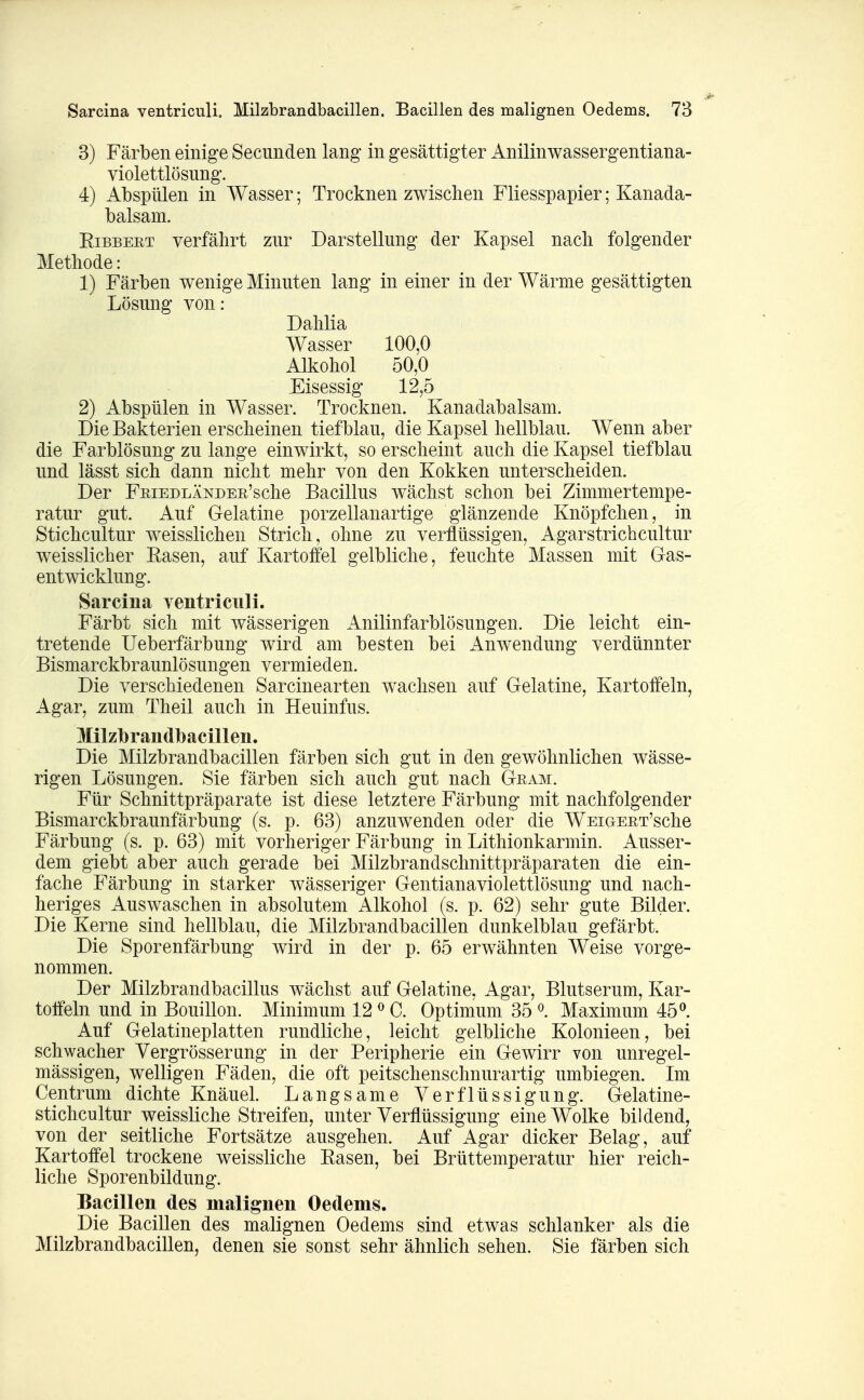 3) Färben einige Secunden lang in gesättigter Anilinwassergentiana- violettlösung. 4) Abspülen in Wasser; Trocknen zwischen Fliesspapier; Kanada- balsam. Eibbeet verfährt zur Darstellung der Kapsel nach folgender Methode: 1) Färben wenige Minuten lang in einer in der Wärme gesättigten Lösung von: Dahlia Wasser 100,0 Alkohol 50,0 Eisessig 12,5 2) Abspülen in Wasser. Trocknen. Kanadabalsam. Die Bakterien erscheinen tief blau, die Kapsel hellblau. Wenn aber die Farblösung zu lange einwirkt, so erscheint auch die Kapsel tiefblau und lässt sich dann nicht mehr von den Kokken unterscheiden. Der FniEDLÄNDEE'sche Bacillus wächst schon bei Zimmertempe- ratur gut. Auf Gelatine porzellanartige glänzende Knöpfchen, in Stichcultur weisslichen Strich, ohne zu verflüssigen, Agar strich cultur weisslicher Easen, auf Kartoffel gelbliche, feuchte Massen mit Gas- entwicklung. Sarcina ventriciili. Färbt sich mit wässerigen Anilinfarblösungen. Die leicht ein- tretende Ueberfärbung wird am besten bei Anwendung verdünnter Bismarckbraunlösungen vermieden. Die verschiedenen Sarcinearten wachsen auf Gelatine, Kartoffeln, Agar, zum Theil auch in Heuinfus. Milzlbrandlbacillen. Die Milzbrandbacillen färben sich gut in den gewöhnlichen wässe- rigen Lösungen. Sie färben sich auch gut nach Geam. Für Schnittpräparate ist diese letztere Färbung mit nachfolgender Bismarckbraunfärbung (s. p. 63) anzuwenden oder die WsiGEET'sche Färbung (s. p. 63) mit vorheriger Färbung in Lithionkarmin. Ausser- dem giebt aber auch gerade bei Milzbrandschnittpräparaten die ein- fache Färbung in starker wässeriger Gentianaviolettlösung und nach- heriges Auswaschen in absolutem Alkohol (s. p. 62) sehr gute Bilder. Die Kerne sind hellblau, die Milzbrandbacillen dunkelblau gefärbt. Die Sporenfärbung wird in der p. 65 erwähnten Weise vorge- nommen. Der Milzbrandbacillus wächst auf Gelatine, Agar, Blutserum, Kar- toffeln und in Bouillon. Minimum 12 ^ C. Optimum 35 ^. Maximum 45^. Auf Gelatineplatten rundliche, leicht gelbliche Kolonieen, bei schwacher Vergrösserung in der Peripherie ein Gewirr von unregel- mässigen, welligen Fäden, die oft peitschenschnurartig umbiegen. Im Centrum dichte Knäuel. Langsame Verflüssigung. Gelatine- stichcultur weissliche Streifen, unter Verflüssigung eine Wolke bildend, von der seitliche Fortsätze ausgehen. Auf Agar dicker Belag, auf Kartoffel trockene weissliche Easen, bei Brüttemperatur hier reich- liche Sporenbildung. Bacillen des malignen Oedems. Die Bacillen des malignen Oedems sind etwas schlanker als die Milzbrandbacillen, denen sie sonst sehr ähnlich sehen. Sie färben sich