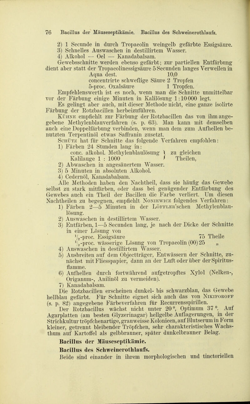 2) 1 Secunde in durch Tropaeoliii weingelb gefärbte Essigsäure. 3) Schnelles Auswaschen in destillirtem Wasser. 4) Alkohol — Oel — Kanadabalsam. Gewebsschnitte werden ebenso gefärbt; zur partiellen Entfärbung dient aber statt der Tropaeolinessigsäure 5 Secunden langes Verweilen in Aqua dest. 10,0 concentrirte schweflige Säure 2 Tropfen 5-proc. Oxalsäure 1 Tropfen. Empfehlenswert!! ist es noch, wenn man die Schnitte unmittelbar vor der Färbung einige Minuten in Kalilösung 1:10 000 legt. Es gelingt aber auch, mit dieser Methode nicht, eine ganze isolirte Färbung der Eotzbacillen herbeizuführen. Kühne empfiehlt zur Färbung der Eotzbacillen das von ihm ange- gebene Methylenblauverfahren (s. p. 63). Man kann mit demselben auch eine Doppelfärbung verbinden, wenn man dem zum Aufhellen be- nutzten Terpentinöl etwas Saifranin zusetzt. Schütz hat für Schnitte das folgende Verfahren empfohlen: 1) Färben 24 Stunden lang in: conc. alkohol. Methylenblaulösung \ zu gleichen Kalilauge 1 : 1000 / Theilen, 2) Abwaschen in angesäuertem Wasser. 3) 5 Minuten in absoluten Alkohol. 4) Cedernöl, Kanadabalsam. Alle Methoden haben den Nachtheil, dass sie häufig das Gewebe selbst zu stark mitfärben, oder dass bei genügender Entfärbung des Gewebes auch ein Theil der Bacillen die Farbe verliert. Um diesen Nachtheilen zu begegnen, empfiehlt Noniewicz folgendes Verfahren: 1) Färben 2—5 Minuten in der LÖEELER'schen Methylenblau- lösung. 2) Auswaschen in destillirtem Wasser. 3) Entfärben, 1—5 Secunden lang, je nach der Dicke der Schnitte in einer Lösung von V2-pi'oc- Essigsäure 75 Theile V^-proc. wässerige Lösung von Tropaeolin (00) 25 „ 4) Auswaschen in destillirtem Wasser. 5) Ausbreiten auf dem Objectträger, Entwässern der Schnitte,^ zu- nächst mit Fliesspapier, dann an der Luft oder über der Spiritus- flamme. 6) Aufhellen durch fortwährend aufgetropftes Xylol (Nelken-, Origanum-, Anilinöl zu vermeiden). 7) Kanadabalsam. Die Eotzbacillen erscheinen dunkel- bis schwarzblau, das Gewebe hellblau gefärbt. Für Schnitte eignet sich auch das von Nikieoeoee (s. p. 82) angegebene Färbeverfahren für Eecurrensspirillen. Der Rotzbacillus wächst nicht unter 20 ^ Optimum 37^. Auf Agarplatten (am besten Glyzerinagar) hellgelbe Auflagerungen, in der Strichkultur tröpfchenartige, grauweisse Kolonieen, auf Blutserum in Form kleiner, getrennt bleibender Tröpfchen, sehr charakteristisches Wachs- thum auf Kartoffel als gelbbrauner, später dunkelbrauner Belag. Bacillus der Mäuseseptikämie. Bacillus des Schweinerothlaufs. Beide sind einander in ihrem morphologischen und tinctoriellen