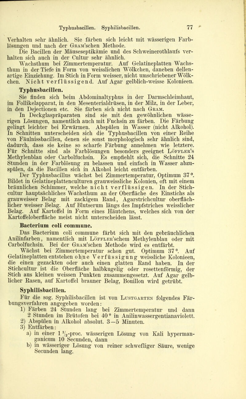 Verhalten sehr ähnlich. Sie färben sich leicht mit wässerigen Farb- lösungen und nach der GRAM'schen Methode. Die Bacillen der Mäuseseptikämie und des Schweinerothlaufs ver- halten sich auch in der Cultur sehr ähnlich. Wachsthum bei Zimmertemperatur. Auf Gelatineplatten Wachs- thum in der Tiefe in Form von weisslichen Wölkchen, daneben dellen- artige Einziehung. Im Stich in Form weisser, nicht umschriebener Wölk- chen. Nicht verflüssigend. Auf Agar gelblich-weisse Kolonieen. Typhusbacillen. Sie finden sich beim Abdominaltyphus in der Darmschleimhaut, im Follikelapparat, in den Mesenterialdrüsen, in der Milz, in der Leber, in den Dejectionen etc. Sie färben sich nicht nach Gram. In Deckglaspräparaten sind sie mit den gewöhnlichen wässe- rigen Lösungen, namentlich auch mit Fuchsin zu färben. Die Färbung gelingt leichter bei Erwärmen. Abspülen in Wasser (nicht Alkohol). In Schnitten unterscheiden sich die Typhusbacillen von einer Eeilie von Fäulnissbacillen, denen sie sonst morphologisch sehr ähnlich sind, dadurch, dass sie keine so scharfe Färbung annehmen wie letztere. Für Schnitte sind als Farblösungen besonders geeignet Löffler's Methylenblau oder Carbolfuchsin. Es empfiehlt sich, die Schnitte 24 Stunden in der Farblösung zu belassen und einfach in Wasser abzu- spülen, da die Bacillen sich in Alkohol leicht entfärben. Der Typhusbacillus wächst bei Zimmertemperatur, Optimum 37^. Bildet in Gelatineplattenculturen grauweissliche Kolonien, oft mit einem bräunlichen Schimmer, welche nicht verflüssigen. In der Stich- cultur hauptsächliches Wachsthum an der Oberfläche des Einstichs als grauweisser Belag mit zackigem Kand, Agarstrichcultur oberfläch- licher weisser Belag. Auf Blutserum längs des Impfstriches weisslicher Belag. Auf Kartoffel in Form eines Häutchens, welches sich von der Kartoffeloberfläche meist nicht unterscheiden lässt. Bacterium coli commune. Das Bacterium coli commune färbt sich mit den gebräuchlichen Anilinfarben, namentlich mit LöFFLER'schem Methylenblau oder mit Carbolfuchsin. Bei der GRAM'schen Methode wird es entfärbt. Wächst bei Zimmertemperatur schon gut. Optimum 37 ^. Auf Gelatineplatten entstehen ohne Verfüssigung weissliche Kolonieen, die einen gezackten oder auch einen glatten Eand haben. In der Stichcultur ist die Oberfläche halbkugelig oder rosettenförmig, der Stich aus kleinen weissen Punkten zusammengesetzt. Auf Agar gelb- licher Easen, auf Kartoffel brauner Belag, Bouillon wird getrübt. Syphilisbacillen. Für die sog. Syphilisbacillen ist von Lustgarten folgendes Fär- bungsverfahren angegeben worden: 1) Färben 24 Stunden lang bei Zimmertemperatur und dann 2 Stunden im Brütofen bei 40^ in Anilinwassergentianaviolett. 2) Abspülen in Alkohol absolut. 3—5 Minuten. 3) Entfärben: a) in einer 1 V2-pi*oc. wässerigen Lösung von Kali hyperman- ganicum 10 Secunden, dann b) in wässeriger Lösung von reiner schwefliger Säure, wenige Secunden lang.