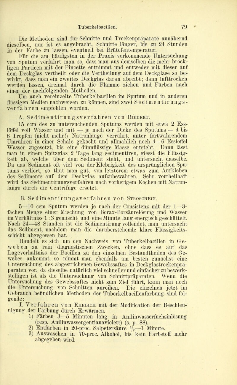 Die Methoden sind für Schnitte mid Trockenpräparate annäliernd dieselben, nur ist es angebracht, Schnitte länger, bis zu 24 Stunden in der Farbe zu lassen, eventuell bei Brütofentemperatur. Für die am häufigsten in der Praxis vorkommende Untersuchung von Sputum verfährt man so, dass man aus demselben die mehr bröck- ligen Partieen mit der Pincette entnimmt und entweder mit dieser auf dem Deckglas vertheilt oder die Vertheilung auf dem Deckglase so be- wirkt, dass man ein zweites Deckglas daran abreibt; dann lufttrocken werden lassen, dreimal durch die Flamme ziehen und Färben nach einer der nachfolgenden Methoden. Um auch vereinzelte Tuberkelbacillen im Sputum und in anderen flüssigen Medien nachweisen zu können, sind zwei Sedimentirungs- verfahren empfohlen worden, A. Sedimentirungsverfahren von Biedeet. 15 ccm des zu untersuchenden Sputums werden mit etwa 2 Ess- löffel voll AVasser und mit — je nach der Dicke des Sputums — 4 bis 8 Tropfen (nicht mehr!) Natronlauge verrührt, unter fortwährendem Umrühren in einer Schale gekocht und allmählich noch 4—6 Esslöffel Wasser zugesetzt, bis eine dünnflüssige Masse entsteht. Dann lässt man in einem Spitzglas 2 Tage lang sedimentiren, giesst die Flüssig- keit ab, welche über dem Sediment steht, und untersucht dasselbe. Da das Sediment oft viel von der Klebrigkeit des ursprünglichen Spu- tums verliert, so thut man gut, von letzterem etwas zum Aufkleben des Sediments auf dem Deckglas aufzubewahren. Sehr vortheilhaft wird das Sedimentirungsverfahren nach vorherigem Kochen mit Natron- lauge durch die Centrifuge ersetzt. B. Sedimentirungsverfahren von Stroschein. 5—10 ccm Sputum werden je nach der Consistenz mit der 1—3- fachen Menge einer Mischung von Borax-Borsäurelösung und Wasser imVerhältniss 1: 3 gemischt und eine Minute lang energisch geschüttelt. Nach 24—48 Stunden ist die Sedimentirung vollendet, man untersucht das Sediment, nachdem man die darüberstehende klare Flüssigkeits- schicht abgegossen hat. Handelt es sich um den Nachweis von Tuberkelbacillen in Ge- weben zu rein diagnostischen Zwecken, ohne dass es auf das Lageverhältniss der Bacillen zu den einzelnen Bestandtheilen des Ge- webes ankommt, so nimmt man ebenfalls am besten zunächst eine Untersuchung des abgestrichenen Gewebssaftes in Deckglastrockenprä- paraten vor, da dieselbe natürlich viel schneller und einfacher zu bewerk- stelligen ist als die Untersuchung von Schnittpräparaten. Wenn die Untersuchung des Gewebssaftes nicht zum Ziel führt, kann man noch die Untersuchung von Schnitten anreihen. Die einzelnen jetzt im Gebrauch befindlichen Methoden der Tuberkelbacillenfärbung sind fol- gende : I. Verfahren von Ehrlich mit der Modification der Beschleu- nigung der Färbung durch Erwärmen. 1) Färben 3—5 Minuten lang in Anilinwasserfuchsinlösung (resp. Anilinwassergentianaviolett) (s. p. 88). 2) Entfärben in 20-proc. Salpetersäure V2—1 Minute. 3) Auswaschen in 70-proc. Alkohol, bis kein Farbstoff mehr abgegeben wird.