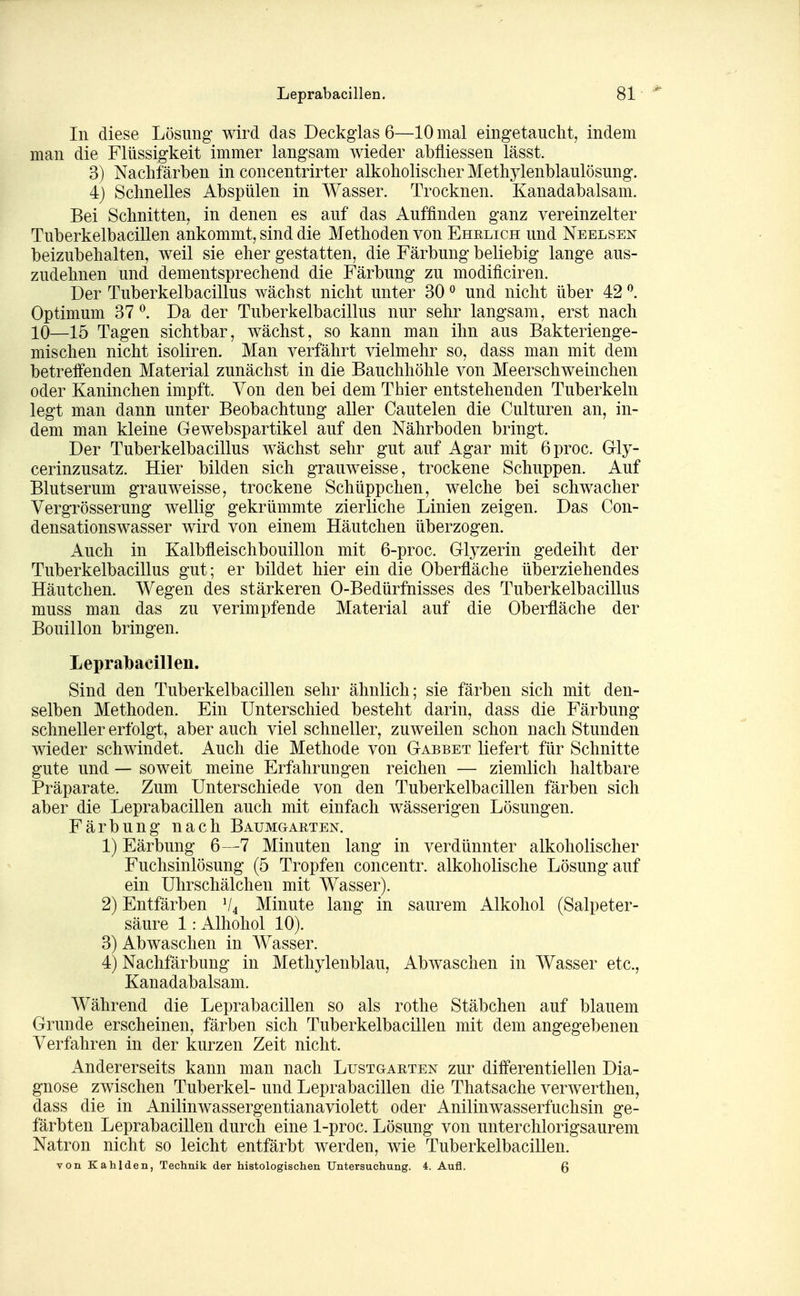 In diese Lösung wird das Deckglas 6—10 mal eingetaucht, indem man die Flüssigkeit immer langsam wieder abfliessen lässt. 3) Nachfärben in concentrirter alkoholischer Methylenblaulösung. 4) Schnelles Abspülen in Wasser. Trocknen. Kanadabalsam. Bei Schnitten, in denen es auf das Auffinden ganz vereinzelter Tuberkelbacillen ankommt, sind die Methoden von Ehrlich und Neelsen beizubehalten, weil sie eher gestatten, die Färbung beliebig lange aus- zudehnen und dementsprechend die Färbung zu modificiren. Der Tuberkelbacillus wächst nicht unter 30 ^ und nicht über 42 ^. Optimum 37^. Da der Tuberkelbacillus nur sehr langsam, erst nach 10—15 Tagen sichtbar, wächst, so kann man ihn aus Bakterienge- mischen nicht isoliren. Man verfährt vielmehr so, dass man mit dem betreffenden Material zunächst in die Bauchhöhle von Meerschweinchen oder Kaninchen impft. Von den bei dem Thier entstehenden Tuberkeln legt man dann unter Beobachtung aller Cautelen die Culturen an, in- dem man kleine Gewebspartikel auf den Nährboden bringt. Der Tuberkelbacillus wächst sehr gut auf Agar mit 6proc. Gly- cerinzusatz. Hier bilden sich grauweisse, trockene Schuppen. Auf Blutserum grauweisse, trockene Schüppchen, welche bei schwacher Vergrösserung wellig gekrümmte zierliche Linien zeigen. Das Con- densationswasser wird von einem Häutchen überzogen. Auch in Kalbfleischbouillon mit 6-proc. Glyzerin gedeiht der Tuberkelbacillus gut; er bildet hier ein die Oberfläche überziehendes Häutchen. Wegen des stärkeren 0-Bedürfnisses des Tuberkelbacillus muss man das zu verimpfende Material auf die Oberfläche der Bouillon bringen. Lepralbaeillen. Sind den Tuberkelbacillen sehr ähnlich; sie färben sich mit den- selben Methoden. Ein Unterschied besteht darin, dass die Färbung schneller erfolgt, aber auch viel schneller, zuweilen schon nach Stunden wieder schwindet. Auch die Methode von Gabbet liefert für Schnitte gute und — soweit meine Erfahrungen reichen — ziemlich haltbare Präparate. Zum Unterschiede von den Tuberkelbacillen färben sich aber die Leprabacillen auch mit einfach wässerigen Lösungen. Färbung nach Baumgarten. 1) Färbung 6—7 Minuten lang in verdünnter alkoholischer Fuchsinlösung (5 Tropfen concentr. alkoholische Lösung auf ein Uhrschälchen mit Wasser). 2) Entfärben V4 Minute lang in saurem Alkohol (Salpeter- säure 1: Alhohol 10). 3) Abwaschen in Wasser. 4) Nachfärbung in Methylenblau, Abwaschen in Wasser etc., Kanadabalsam. Während die Leprabacillen so als rothe Stäbchen auf blauem Grunde erscheinen, färben sich Tuberkelbacillen mit dem angegebenen Verfahren in der kurzen Zeit nicht. Andererseits kann man nach Lustgab,ten zur differentiellen Dia- gnose zwischen Tuberkel- und Leprabacillen die Thatsache verwerthen, dass die in Anilinwassergentianaviolett oder Anilinwasserfuchsin ge- färbten Leprabacillen durch eine 1-proc. Lösung von unterclilorigsaurem Natron nicht so leicht entfärbt werden, wie Tuberkelbacillen. von Kahlden, Technik der histologischen Untersuchung. 4. Aufl. Q