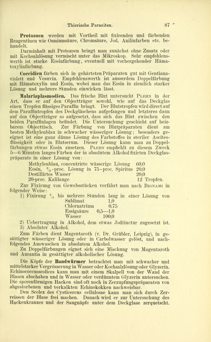 Protozoen werden mit Yortlieil mit fixirendeii und färbenden Eeagentinen wie Osmiumsäure, Chromsäure, Jod, Anilinfarben etc. be- handelt. Darminhalt mit Protozoen bringt man zunächst ohne Zusatz oder mit Kochsalzlösung vermischt unter das Mikroskop. Sehr empfehlens- werth ist starke Eosinfärbung, eventuell mit vorhergehender Häma- toxj^linfärbung. Coccidien färben sich in gehärteten Präparaten gut mit Gentiana- violett und Vesuvin. Empfehlenswerth ist ausserdem Doppelfärbung mit Hämatoxylin und Eosin, wobei man das Eosin in ziemlich starker Lösung und mehrere Stunden einwirken lässt. Malariaplasmodien. Das frische Blut untersucht Plehn in der Art, dass er auf den Objectträger sowohl, wie auf das Deckglas einen Tropfen flüssiges Paraffin bringt. Der Blutstropfen wird direct auf dem Paraffintropfen des Deckgläschens aufgefangen und letzteres dann auf den Objectträger so aufgesetzt, dass sich das Blut zwischen den beiden Paraffinlagen befindet. Die Untersuchung geschieht auf heiz- barem Objecttisch. Zur Färbung von Blutpräparaten dient am besten Methylenblau in schwacher wässeriger Lösung; besonders ge- eignet ist eine ganz dünne Lösung des Farbstoffes in steriler Ascites- flüssigkeit oder in Blutserum. Dieser Lösung kann man zu Doppel- färbungen etwas Eosin zusetzen. Plehn empfiehlt zu diesem Zweck 5—6 Minuten langes Färben der in absolutem Alkohol fixirten Deckglas- präparate in einer Lösung von: Methylenblau, concentrirte wässerige Lösung 60,0 Eosin, V2-pi'0c. Lösung in 75-proc. Spiritus 20,0 Destillirtes Wasser 20,0 20-proc. Kalilauge 12 Tropfen. Zur Fixirung von Gewebsstücken verfährt man nach Bignami in folgender Weise: 1) Fixirung V:j l^is mehrere Stunden lang in einer Lösung von Sublimat 1,0 Chlornatrium 0,75 Essigsäure 0.5—1,0 Wasser ' 100,0 2) Uebertragung in Alkohol, dem etwas Jodtinctur zugesetzt ist. 3) Absoluter Alkohol. Zum Färben dient Magen taroth (v. Dr. Grübler, Leipzig), in ge- sättigter wässeriger Lösung oder in Carbolwasser gelöst, und nach- folgendes Auswaschen in ai3Solutem Alkohol. Zu Doppelfärbungen eignet sich eine Mischung von Magentaroth und Aurantia in gesättigter alkoholischer Lösung. Die Köpfe der Bandwürmer betrachtet man mit schwacher und mittelstarker Vergrösserung in Wasser oder Kochsalzlösung oder Glyzerin. Echinococcusscolices kann man mit einem Skalpell von der Wand der Blasen abschaben und in Wasser oder verdünntem Glyzerin untersuchen. Die sporenförmigen Hacken sind oft noch in Zerzupfungspräparaten von abgestorbenen und verkalkten Echinokokken nachweisbar. Den Scolex des Cysticercus cellulosae kann man sich durch Zer- reissen der Blase frei machen. Danach wird er zur Untersuchung des Hackenkranzes und der Saugnäpfe unter dem Deckglase zerquetscht.