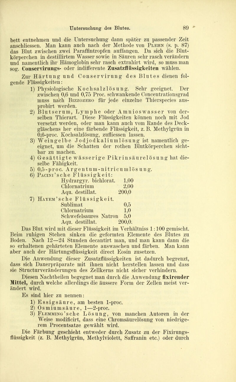 bett entnehmen nnd die Untersuchung dann später zu passender Zeit anschliessen. Man kann auch nach der Methode von Plehn (s. p. 87) das Blut zwischen zwei Paraffintropfen auffangen. Da sich die Blut- körperchen in destillirtem Wasser sowie in Säuren sehr rasch verändern und namentlich ihr Hämoglobin sehr rasch extrahirt wird, so muss man sog. Conservirungs- oder indifferente Zusatzflüssigkeiten wählen. Zur Härtung und Conservirung des Blutes dienen fol- gende Flüssigkeiten: 1) Phj^siologische Kochsalzlösung. Sehr geeignet. Der zwischen 0,6 und 0,75 Proc. schwankende Concentrationsgrad muss nach Bizzozeeo für jede einzelne Thierspecies aus- probirt werden. 2) Blutserum, Lymphe oder Amnioswasser von der- selben Thierart. Diese Flüssigkeiten können noch mit Jod versetzt werden, oder man kann auch vom Rande des Deck- gläschens her eine färbende Flüssigkeit, z. B. Methjdgrün in 0,6-proc. Kochsalzlösung, zufliessen lassen. 3) Weingelbe Jodjodkaliumlösung ist namentlich ge- eignet, um die Schatten der rothen Blutkörperchen sicht- bar zu machen. 4) Gesättigte wässerige Pikrinsäurelösung hat die- selbe Fähigkeit. 5) 0,5-proc. Argentum-nitricumlös ung. 6) PACiNi'sche Flüssigkeit: 7) Hydrargyr. bichlorat. 1,00 Chlornatrium 2,00 Aqu. destillat. 200,0 Hayem'sehe Flüssigkeit. Sublimat 0,5 Chlornatrium 1,0 Schwefelsaures Natron 5,0 Aqu. destillat. 200,0. Das Blut wird mit dieser Flüssigkeit im Verhältniss 1:100 gemischt. Beim ruhigen Stehen sinken die geformten Elemente des Blutes zu Boden. Nach 12—24 Stunden decantirt man, und man kann dann die so erhaltenen gehärteten Elemente auswaschen und färben. Man kann aber auch der Härtungsflüssigkeit direct Eosin zusetzen. Die Anwendung dieser Zusatzflüssigkeiten ist dadurch begrenzt, dass sich Dauerpräparate mit ihnen nicht herstellen lassen und dass sie Structurveränderungen des Zellkerns nicht sicher verhindern. Diesen Nachtheilen begegnet man durch die Anwendung fixirender Mittel, durch welche allerdings die äussere Form der Zellen meist ver- ändert wird. Es sind hier zu nennen: 1) Essigsäure, am besten 1-proc. 2) Osmium säure, 1—2-proc. 3) FLEMMiNG'sche Lösung, von manchen i^utoren in der Weise modificirt, dass eine Chromsäurelösung von niedrige- rem Procentsatze gewählt wird. Die Färbung geschieht entweder durch Zusatz zu der Fixirungs- flüssigkeit (z. B. Methylgrün, Methylviolett, Saffranin etc.) oder durch