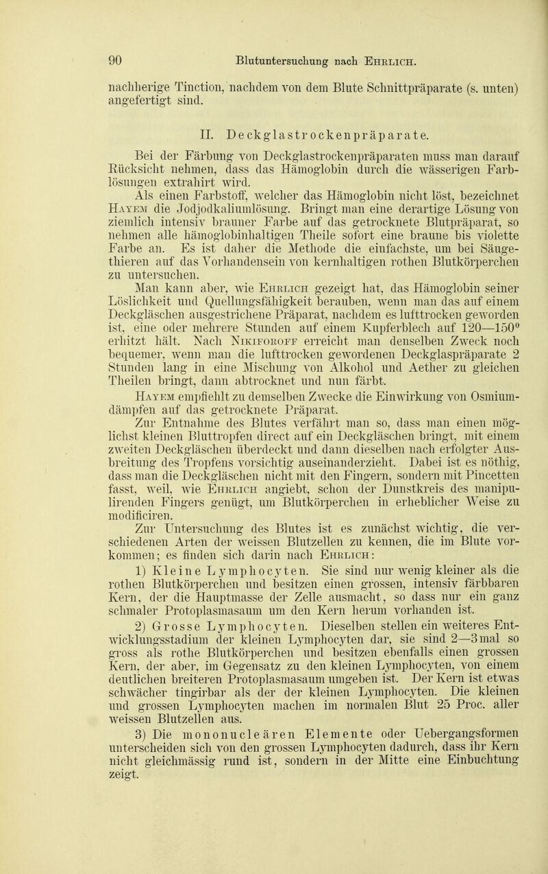 nacliherige Tinction, naclidem von dem Blute Schiiittpräparate (s. unten) angefertigt sind. II. Deckglastrockenpräparate. Bei der Färbung von Deckglastrockenpräparaten muss man darauf Eücksiclit nehmen, dass das Hämoglobin durch die wässerigen Farb- iösungen extrahirt wird. Als einen Farbstolf, welcher das Hämoglobin nicht löst, bezeichnet Hayem die Jodjodkaliumlösung. Bringt man eine derartige Lösung von ziemlich intensiv brauner Farbe auf das getrocknete Blutpräparat, so nehmen alle hämoglobinhaltigen Theile sofort eine braune bis violette Farbe an. Es ist daher die Methode die einfachste, um bei Säuge- thieren auf das Vorhandensein von kernhaltigen rothen Blutkörperchen zu untersuchen. Man kann aber, wie Ehrlich gezeigt hat, das Hämoglobin seiner Löslichkeit und Quellungsfähigkeit berauben, wenn man das auf einem Deckgläschen ausgestrichene Präparat, nachdem es lufttrocken geworden ist, eine oder mehrere Stunden auf einem Kupferblech auf 120—150^ erhitzt hält. Nach Nikiforofe erreicht man denselben Zweck noch bequemer, wenn man die lufttrocken gewordenen Deckglaspräparate 2 Stunden lang in eine Mischung von Alkohol und Aether zu gleichen Theilen bringt, dann abtrocknet und nun färbt. Hayem empfiehlt zu demselben Zwecke die Einwirkung von Osmium- dämpfen auf das getrocknete Präparat. Zur Entnahme des Blutes verfährt man so, dass man einen mög- lichst kleinen Bluttropfen direct auf ein Deckgläschen bringt, mit einem zweiten Deckgläschen überdeckt und dann dieselben nach erfolgter Aus- breitung des Tropfens vorsichtig auseinanderzieht. Dabei ist es nöthig, dass man die Deckgläschen nicht mit den Fingern, sondern mit Pincetten fasst, weil, wie Ehrlich angiebt, schon der Dunstkreis des manipu- lirenden Fingers genügt, um Blutkörperchen in erheblicher Weise zu modificiren. Zur Untersuchung des Blutes ist es zunächst wichtig, die ver- schiedenen Arten der weissen Blutzellen zu kennen, die im Blute vor- kommen; es finden sich darin nach Ehrlich: 1) K1 e i n e L y m p h 0 c y t e n. Sie sind nur wenig kleiner als die rothen Blutkörperchen und besitzen einen grossen, intensiv färbbaren Kern, der die Hauptmasse der Zelle ausmacht, so dass nur ein ganz schmaler Protoplasmasaum um den Kern herum vorhanden ist. 2) Grosse Lymphocyten. Dieselben stellen ein weiteres Ent- wicklungsstadium der kleinen Lymphocyten dar, sie sind 2—3 mal so gross als rothe Blutkörperchen und besitzen ebenfalls einen grossen Kern, der aber, im Gegensatz zu den kleinen Lymphocyten, von einem deutlichen breiteren Protoplasmasaum umgeben ist. Der Kern ist etwas schwächer tingirbar als der der kleinen Lymphocyten. Die kleinen und grossen Lymphocyten machen im normalen Blut 25 Proc. aller weissen Blutzellen aus. 3) Die mononucleären Elemente oder Uebergangsformen unterscheiden sich von den grossen Lymphocyten dadurch, dass ihr Kern nicht gleichmässig rund ist, sondern in der Mitte eine Einbuchtung zeigt.