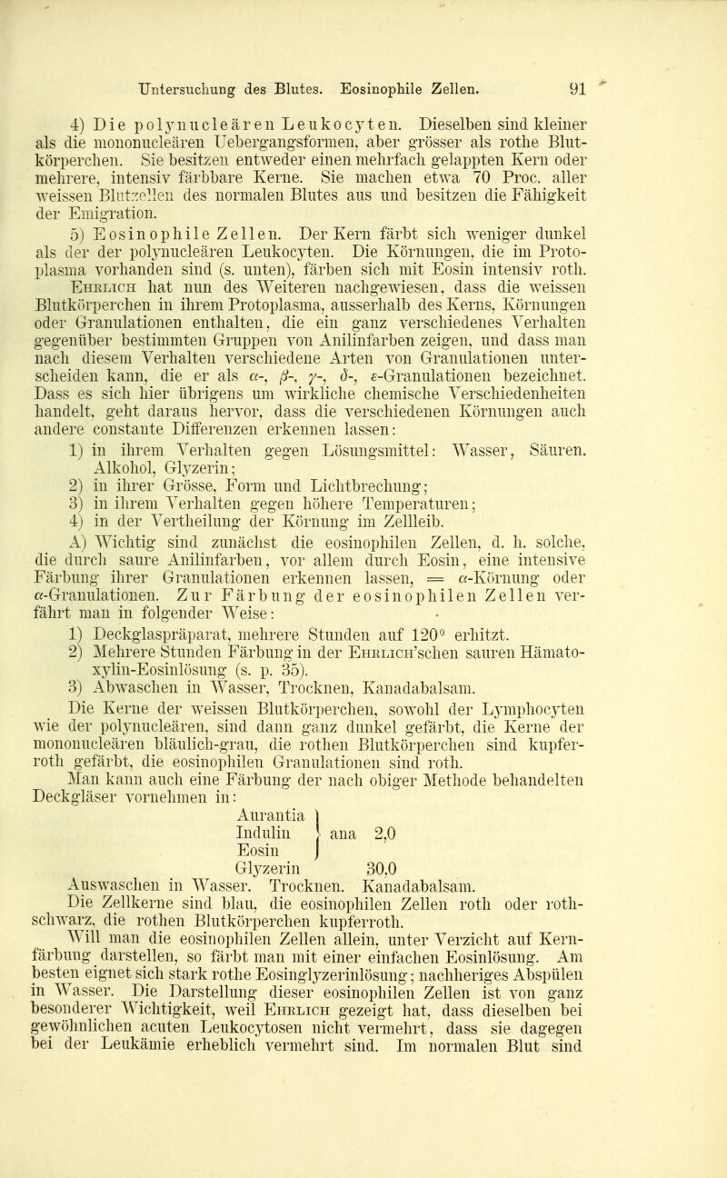 4) Die p 013^ 1111 c l e ä r e n L e u k 0 c y t e 11. Dieselben sind kleiner als die mononucleären Uebergangsformen, aber grösser als rothe Blut- körper clien. Sie besitzen entweder einen melirfadi gelappten Kern oder mehrere, intensiv färbbare Kerne. Sie machen etwa 70 Proc. aller weissen Blutzellen des normalen Blutes aus und besitzen die Fähigkeit der Emigration. 5) Eosinophile Zellen. Der Kern färbt sich weniger dunkel als der der polynucleären Leukocyten. Die Körnungen, die im Proto- plasma vorhanden sind (s. unten), färben sich mit Eosin intensiv roth. Ehrlich hat nun des Weiteren nachgewiesen, dass die w^eissen Blutkörperchen in ihrem Protoplasma, ausserhalb des Kerns, Körnungen oder Granulationen enthalten, die ein ganz verschiedenes Verhalten gegenüber bestimmten Gruppen von Anilinfarben zeigen, und dass man nach diesem Verhalten verschiedene Arten von Granulationen unter- scheiden kann, die er als a-, ß-, y-, ö-, e-Granulationen bezeichnet. Dass es sich hier übrigens um wirkliche chemische Verschiedenheiten handelt, geht daraus hervor, dass die verschiedenen Körnungen auch andere constante Differenzen erkennen lassen: 1) in ihrem Verhalten gegen Lösungsmittel: Wasser, Säuren. Alkohol, Glyzerin; 2) in ihrer Grösse, Form und Lichtbrechung; 3) in ihrem Verhalten gegen höhere Temperaturen; 4) in der Vertheilung der Körnung im Zellleib. A) Wichtig sind zunächst die eosinophilen Zellen, d. h. solche, die durch saure Anilinfarben, vor allem durch Eosin, eine intensive Färbung ihrer Granulationen erkennen lassen, = a-Körnung oder «-Granulationen. Zur Färbung der eosinophilen Zellen ver- fährt man in folgender Weise: 1) Deckglaspräparat, mehrere Stunden auf 120*^ erhitzt. 2) Mehrere Stunden Färbung in der EHRLicH'schen sauren Hämato- xylin-Eosinlösung (s. p. 35). 3) Abwaschen in Wasser, Trocknen, Kanadabalsam. Die Kerne der weissen Blutkörperchen, sowohl der Ljmiphocyten wie der polynucleären, sind dann ganz dunkel gefärbt, die Kerne der mononucleären bläulich-grau, die rothen Blutkörperchen sind kupfer- roth gefärbt, die eosinophilen Granulationen sind roth. Man kann auch eine Färbung der nach obiger Methode behandelten Deckgläser vornehmen in: Aurantia | Lidulin [ aua 2,0 Eosin J Glj^zerin 30,0 Auswaschen in Wasser. Trocknen. Kanadabalsani. Die Zellkerne sind blau, die eosinophilen Zellen roth oder roth- schwarz, die rothen Blutkörperchen kupferroth. Will man die eosinophilen Zellen allein, unter Verzicht auf Kern- färbung darstellen, so färbt man mit einer einfachen Eosinlösung. Am besten eignet sich stark rothe Eosinglyzerinlösung; nachheriges Abspülen in Wasser. Die Darstellung dieser eosinophilen Zellen ist von ganz besonderer AVichtigkeit, weil Ehrlich gezeigt hat, dass dieselben bei gewöhnlichen acuten Leukocytosen nicht vermehrt, dass sie dagegen bei der Leukämie erheblich vermehrt sind. Im normalen Blut sind