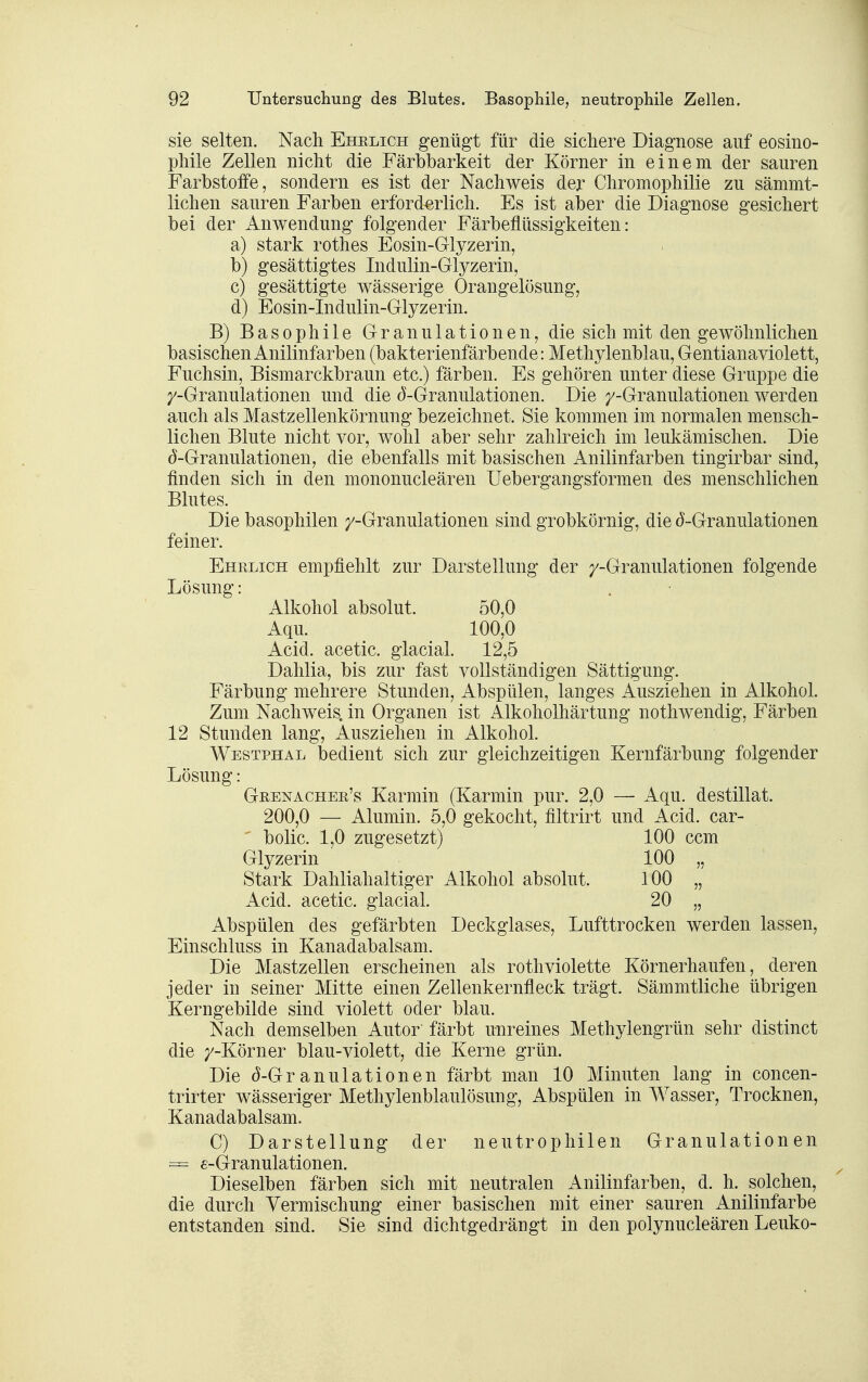 sie selten. Nach Ehelich genügt für die sichere Diagnose auf eosino- phile Zellen nicht die Färbbarkeit der Körner in einem der sauren Farbstolfe, sondern es ist der Nachweis der Chromophilie zu sämmt- lichen sauren Farben erforderlich. Es ist aber die Diagnose gesichert bei der Anwendung folgender Färbeflüssigkeiten: a) stark rothes Eosin-Glyzerin, b) gesättigtes Indulin-Glyzerin, c) gesättigte wässerige Orangelösung, d) Eosin-Indulin-Glyzerin. B) Basophile Granulationen, die sich mit den gewöhnlichen basischen Anilinfarben (bakterienfärbende: Methylenblau, Gentianaviolett, Fuchsin, Bismarckbraun etc.) färben. Es gehören unter diese Gruppe die /-Granulationen und die (5-Granulationen. Die /-Granulationen werden auch als Mastzellenkörnung bezeichnet. Sie kommen im normalen mensch- lichen Blute nicht vor, wohl aber sehr zahlreich im leukämischen. Die ^-Granulationen, die ebenfalls mit basischen Anilinfarben tingirbar sind, finden sich in den mononucleären Uebergangsformen des menschlichen Blutes. Die basophilen /-Granulationen sind grobkörnig, die (5-Granulationen feiner. Ehelich empfiehlt zur Darstellung der /-Granulationen folgende Lösung: Alkohol absolut. 50,0 Aqu. 100,0 Acid. acetic. glacial. 12,5 Dalilia, bis zur fast vollständigen Sättigung. Färbung mehrere Stunden, Abspülen, langes Ausziehen in Alkohol. Zum Nachweis, in Organen ist Alkoholhärtung nothwendig. Färben 12 Stunden lang, Ausziehen in Alkohol. Westphal bedient sich zur gleichzeitigen Kernfärbung folgender Lösung: Geenachee's Karmin (Karmin pur. 2,0 — Aqu. destillat. 200,0 — Alumin. 5,0 gekocht, filtrirt und Acid. car- bolic. 1,0 zugesetzt) 100 ccm Glyzerin 100 „ Stark Dahliahaltiger Alkohol absolut. 100 „ Acid. acetic. glacial. 20 „ Abspülen des gefärbten Deckglases, Lufttrocken werden lassen, Einschluss in Kanadabalsam. Die Mastzellen erscheinen als rothviolette Körnerhaufen, deren jeder in seiner Mitte einen Zellenkernfleck trägt. Sämmtliche übrigen Kerngebilde sind violett oder blau. Nach demselben Autor färbt unreines Methylengrün sehr distinct die /-Körner blau-violett, die Kerne grün. Die (5-Granulationen färbt man 10 Minuten lang in concen- trirter wässeriger Methylenblaulösung, Abspülen in Wasser, Trocknen, Kanadabalsam. C) Darstellung der neutrophilen Granulationen = e-Granulationen. Dieselben färben sich mit neutralen Anilinfarben, d. h. solchen, die durch Vermischung einer basischen mit einer sauren Anilinfarbe entstanden sind. Sie sind dichtgedrängt in den polynucleären Leuko-
