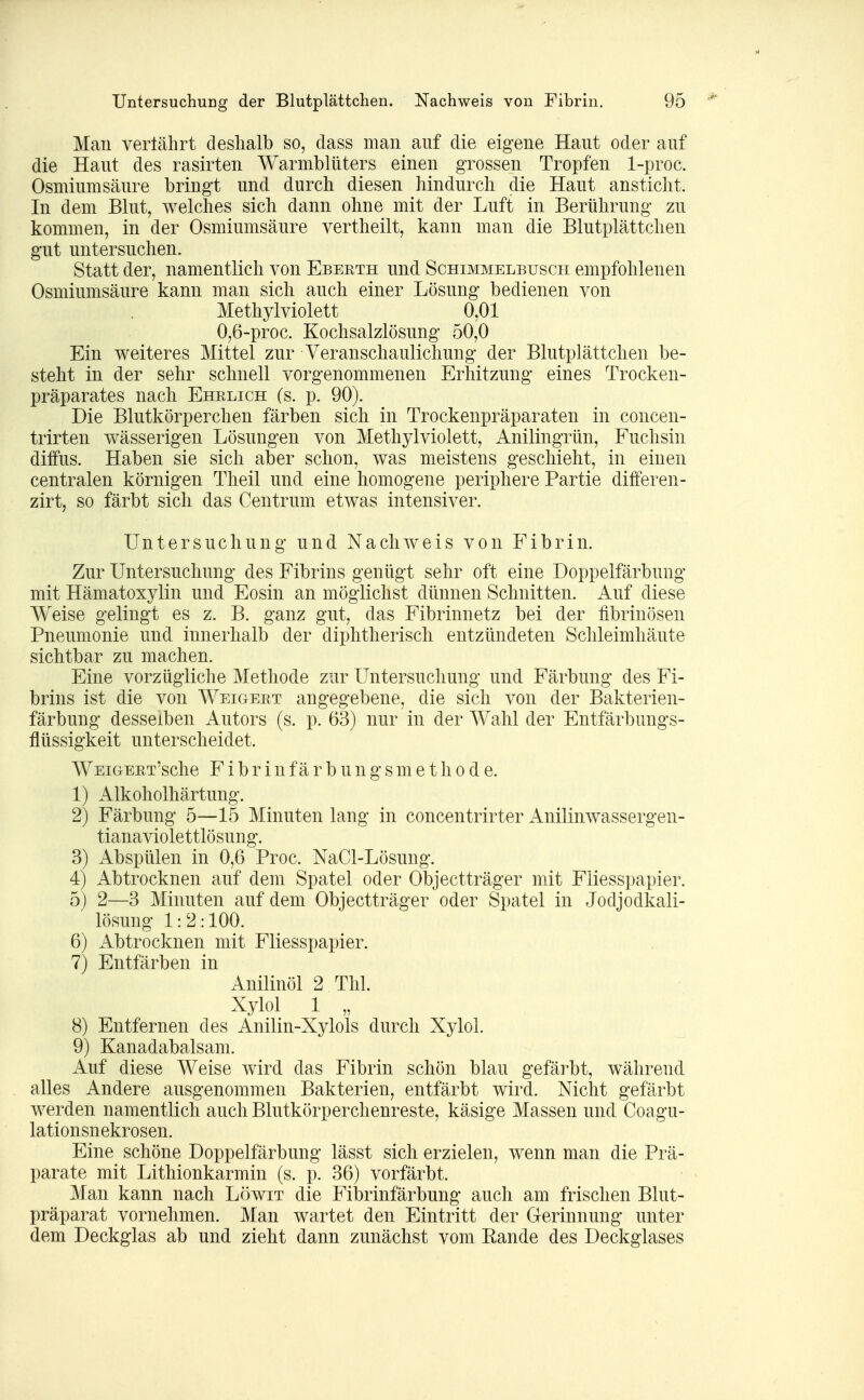 Man vertährt deshalb so, dass man auf die eigene Haut oder auf die Haut des rasirten Warmblüters einen grossen Tropfen 1-proc. Osmium säure bringt und durch diesen hindurch die Haut ansticht. In dem Blut, welches sich dann ohne mit der Luft in Berührung zu kommen, in der Osmiumsäure vertheilt, kann man die Blutplättchen gut untersuchen. Statt der, namentlich von Ebeeth und Schimmelbusch empfohlenen Osmiumsäure kann man sich auch einer Lösung bedienen von Methylviolett 0,01 0,6-proc. Kochsalzlösung 50,0 Ein weiteres Mittel zur Veranschaulichung der Blutplättchen be- steht in der sehr schnell vorgenommenen Erhitzung eines Trocken- präparates nach Ehelich (s. p. 90). Die Blutkörperchen färben sich in Trockenpräparaten in concen- trirten wässerigen Lösungen von Methylviolett, Anilingrün, Fuchsin diffus. Haben sie sich aber schon, was meistens geschieht, in einen centralen körnigen Theil und eine homogene periphere Partie differen- zirt, so färbt sich das Centrum etwas intensiver. Untersuchung und Nachweis von Fibrin. Zur Untersuchung des Fibrins genügt sehr oft eine Doppelfärbung mit Hämatoxylin und Eosin an möglichst dünnen Schnitten. Auf diese Weise gelingt es z. B. ganz gut, das Fibrinnetz bei der fibrinösen Pneumonie und innerhalb der diphtherisch entzündeten Schleimhäute sichtbar zu machen. Eine vorzügliche Methode zur Untersuchung und Färbung des Fi- brins ist die von Weigeet angegebene, die sich von der Bakterien- färbung desselben Autors (s. p. 63) nur in der Wahl der Entfärbungs- flüssigkeit unterscheidet. WEiGEET'sche F i b r i n f ä r b u n g s m e t h 0 d e. 1) Alkoholhärtung. 2) Färbung 5—15 Minuten lang in concentrirter Anilinwassergen- tianaviolettlösung. 3) Abspülen in 0,6 Proc. NaCl-Lösung. 4) Abtrocknen auf dem Spatel oder Objectträger mit Fliesspapier. 5) 2—3 Minuten auf dem Objectträger oder Spatel in Jodjodkali- lösung 1:2:100. 6) Abtrocknen mit Fliesspapier. 7) Entfärben in Anilinöl 2 Thl. Xylol 1 „ 8) Entfernen des Anilin-Xylols durch Xylol. 9) Kanadabalsam. Auf diese Weise wird das Fibrin schön blau gefärbt, während alles Andere ausgenommen Bakterien, entfärbt wird. Nicht gefärbt werden namentlich auch Blutkörperchenreste, käsige Massen und Coagu- lationsnekrosen. Eine schöne Doppelfärbung lässt sich erzielen, wenn man die Prä- parate mit Lithionkarmin (s. p. 36) vorfärbt. Man kann nach Löwit die Fibrinfärbung auch am frischen Blut- präparat vornehmen. Man wartet den Eintritt der Gerinnung unter dem Deckglas ab und zieht dann zunächst vom Eande des Deckglases