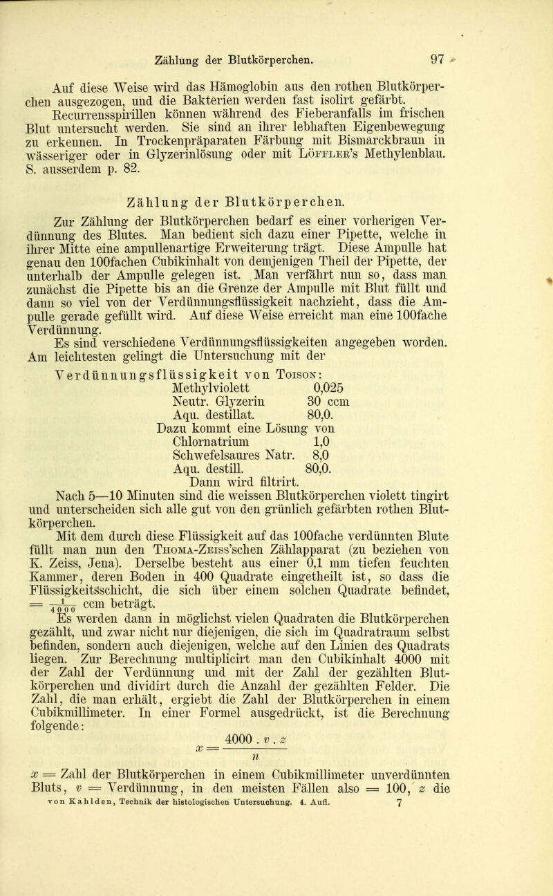 Zählung der Blutkörperchen. Auf diese Weise wird das Hämoglobin aus den rothen Blutkörper- chen ausgezogen, und die Bakterien werden fast isolirt gefärbt. Eecurrensspirillen können während des Fieberanfalls im frischen Blut untersucht werden. Sie sind an ihrer lebhaften Eigenbewegung zu erkennen. In Trockenpräparaten Färbung mit Bismarckbraun in wässeriger oder in Glyzerinlösung oder mit Löfflee's Methylenblau. S. ausserdem p. 82. Zählung der Blutkörperchen. Zur Zählung der Blutkörperchen bedarf es einer vorherigen Ver- dünnung des Blutes. Man bedient sich dazu einer Pipette, welche in ihrer Mitte eine ampullenartige Erweiterung trägt. Diese Ampulle hat genau den lOOfachen Cubikinhalt von demjenigen Theil der Pipette, der unterhalb der Ampulle gelegen ist. Man verfährt nun so, dass man zunächst die Pipette bis an die Grenze der Ampulle mit Blut füllt und dann so viel von der Yerdünnungsflüssigkeit nachzieht, dass die Am- pulle gerade gefüllt wird. Auf diese Weise erreicht man eine lOOfache Verdünnung. Es sind verschiedene Verdünnungsflüssigkeiten angegeben worden. Am leichtesten gelingt die Untersuchung mit der Verdünnungsflüssigkeit von Toison: Methylviolett 0,025 Neutr. Glyzerin 30 ccm Aqu. destillat. 80,0. Dazu kommt eine Lösung von Chlornatrium 1,0 Schwefelsaures Natr. 8,0 Aqu. destill. 80,0. Dann wird filtrirt. Nach 5—10 Minuten sind die weissen Blutkörperchen violett tingirt und unterscheiden sich alle gut von den grünlich gefärbten rothen Blut- körperchen. Mit dem durch diese Flüssigkeit auf das lOOfache verdünnten Blute füllt man nun den TnoMA-ZEiss'schen Zählapparat (zu beziehen von K. Zeiss, Jena). Derselbe besteht aus einer 0,1 mm tiefen feuchten Kammer, deren Boden in 400 Quadrate eingetheilt ist, so dass die Flüssigkeit^^schicht, die sich über einem solchen Quadrate befindet, = Toöö beträgt. Es werden dann in möglichst vielen Quadraten die Blutkörperchen gezählt, und zwar nicht nur diejenigen, die sich im Quadratraum selbst befinden, sondern auch diejenigen, welche auf den Linien des Quadrats liegen. Zur Berechnung multiplicirt man den Cubikinhalt 4000 mit der Zahl der Verdünnung und mit der Zahl der gezählten Blut- körperchen und dividirt durch die Anzahl der gezählten Felder. Die Zahl, die man erhält, ergiebt die Zahl der Blutkörperchen in einem Cubikmillimeter. In einer Formel ausgedrückt, ist die Berechnung folgende: 4000 .v.z X = n X = Zahl der Blutkörperchen in einem Cubikmillimeter unverdünnten Bluts, V = Verdünnung, in den meisten Fällen also = 100, z die von Kahlden, Technik der histologischen Untersuchung. 4. Aufl. 7