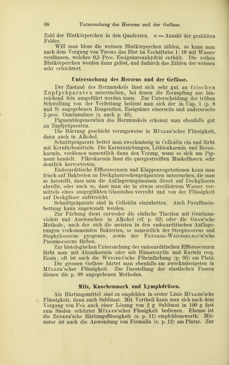 Zahl der Blutkörperchen in den Quadraten, n = Anzahl der gezählten Felder. Will man bloss die weissen Blutkörperchen zählen, so kann man nach dem Vorgang von Thoma das Blut im Verhältniss 1:10 mit Wasser verdünnen, welches 0,3 Proc. Essigsäureanhydrid enthält. Die rothen Blutkörperchen werden dann gelöst, und dadurch das Zählen der weissen sehr erleichtert. Untersuclmng des Herzens und der Gefässe. Der Zustand des Herzmuskels lässt sich sehr gut an frischen Zupfpräparaten untersuchen, bei denen die Zerzupfung nur hin- reichend fein ausgeführt werden muss. Zur Unterscheidung der trüben Schwellung von der Verfettung bedient man sich der in Cap. 1 (p. 8 und 9) angegebenen Eeagentien, Essigsäure einerseits und andererseits 1-proc. Osmiumsäure (s. auch p. 48). Pigmentdegeneration des Herzmuskels erkennt man ebenfalls gut an Zupfpräparaten. Die Härtung geschieht vorzugsweise in MüLLEn'scher Flüssigkeit, dann auch in Alkohol. Schnittpräparate bettet man zweckmässig in Celloidin ein und färbt mit Kernfärbemitteln. Die Karminlärbungen, Lithionkarmin und Borax- karmin, verdienen namentlich dann den Vorzug, wenn es sich um Pig- ment handelt. Pikrokarmin lässt die quergestreiften Muskelfasern sehr deutlich hervortreten. Endocarditische Efflorescenzen und Klappenvegetationen kann man frisch auf Bakterien an Deckglastrockenpräparaten untersuchen, die man so herstellt, dass man die Auf lagerungsmassen direct auf Deckgläsern abreibt, oder auch so, dass man sie in etwas sterilisirtem Wasser ver- mittels eines ausgeglühten Glasstabes verreibt und von der Flüssigkeit auf Deckgläser aufstreicht. Schnittpräparate sind in Celloidin einzubetten. Auch Paraffinein- bettung kann angewandt werden. Zur Färbung dient entweder die einfache Tinction mit Gentiana- violett und Auswaschen in Alkohol (cf. p. 62) oder die GßAM'sche Methode, nach der sich die meisten in den endocarditischen Auflage- rungen vorkommenden Bakterien, so namentlich der Streptococcus und Staphylococcus pyogenes, sowie der Fkänkel-Weichselb AUM'sche Pneumococcus färben. Zur histologischen Untersuchung der endocarditischen Efflorescenzen färbt man mit Alaunkarmin oder mit Hämatoxylin und Karmin resp. Eosin; oft ist auch die WEiGERT'sche Fibrinfärbung (p. 95) am Platz. Die grossen Gefässe härtet man ebenfalls am zweckmässigsten in MüLLEE'scher Flüssigkeit. Zur Darstellung der elastischen Fasern dienen die p. 99 angegebenen Methoden. Milz^ Knochenmark und Lymphdrüsen. Als Härtungsmittel sind zu empfehlen in erster Linie MüLLEß'sche Flüssigkeit, dann auch Sublimat. Mit Vortheil kann man sich nach dem Vorgang von Fol auch einer Lösung von 2 g Sublimat in 100 g fast zum Sieden erhitzter MüLLER'scher Füssigkeit bedienen. Ebenso ist die ZENKER'sche Härtungsflüssigkeit (s. p. 11) empfehlenswerth. Mit- unter ist auch die Anwendung von Formalin (s. p. 12) am Platze. Zur