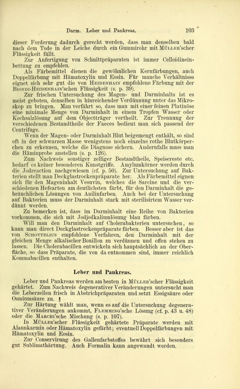 Darm. Leber und Pankreas. dieser Forderung dadurch gerecht werden, dass man denselben bald nach dem Tode in der Leiche durch ein Gummirohr mit MüLLER'scher Flüssigkeit füllt. Zur Anfertigung von Schnittpräparaten ist immer Celloidinein- bettung zu empfehlen. Als Färbemittel dienen die gewöhnlichen Kernfärbungen, auch Doppelfärbung mit Hämatoxylin und Eosin. Für manche Verhältnisse eignet sich sehr gut die von Heidenhain empfohlene Färbung mit der BioNDi-HEiDENHAiN'schen Flüssigkeit (s. p. 39). Zur frischen Untersuchung des Magen- und Darminhalts ist es meist geboten, denselben in hinreichender Verdünnung unter das Mikro- skop zu bringen. Man verfährt so, dass man mit einer feinen Platinöse eine minimale Menge von Darminhalt in einem Tropfen Wasser oder Kochsalzlösung auf dem Objectträger vertheilt. Zur Trennung der verschiedenen Bestandtheile der Faeces bedient man sich passend der Centrifuge. Wenn der Magen- oder Darminhalt Blut beigemengt enthält, so sind oft in der schwarzen Masse wenigstens noch einzelne rothe Blutkörper- chen zu erkennen, welche die Diagnose sichern. Andernfalls muss man die Häminprobe anstellen (s. p. 126). Zum Nachweis sonstiger zelliger Bestandtheile, Speisereste etc. bedarf es keiner besonderen Kunstgriffe. Amylumkörner werden durch die Jodreaction nachgewiesen (cf. p. 50). Zur Untersuchung auf Bak- terien stellt man Deckglastrockenpräparate her. Als Färbemittel eignen sich für den Mageninhalt Vesuvin, welches die Sarcine und die ver- schiedenen Hefearten am deutlichsten färbt, für den Darminhalt die ge- bräuchlichen Lösungen von Anilinfarben. Auch bei der Untersuchung auf Bakterien muss der Darminhalt stark mit sterilisirtem Wasser ver- dünnt werden. Zu bemerken ist, dass im Darminhalt eine Eeihe von Bakterien vorkommen, die sich mit Jodjodkaliumlösung blau färben. Will man den Darminhalt auf Cholerabakterien untersuchen, so kann man direct Deckglastrockenpräparate färben. Besser aber ist das von ScHOTTELius empfohlene Verfahren, den Darminhalt mit der gleichen Menge alkalischer Bouillon zu verdünnen und offen stehen zu lassen. Die Cholerabacillen entwickeln sich hauptsächlich an der Ober- fläche, so dass Präparate, die von da entnommen sind, immer reichlich Kommabacillen enthalten. Leiber und Pankreas. Leber und Pankreas werden am besten in MüLLEß'scher Flüssigkeit gehärtet. Zum Nachweis degenerativer Veränderungen untersucht man die Leberzellen frisch in Abstrichpräparaten und setzt Essigsäure oder Osmium säure zu. | Zur Härtung wählt man, wenn es auf die Untersuchung degenera- tiver Veränderungen ankommt, FLEMMiNG'sche Lösung (cf. p. 43 u. 48) oder die MARCHi'sche Mischung (s. p. 107). In MüLLEß'scher Flüssigkeit gehärtete Präparate werden mit Alaunkarmin oder Hämatoxylin gefärbt; eventuell Doppelfärbungen mit Hämatoxylin und Eosin. Zur Conservirung des Gallenfarbstoffes bewährt sich besonders gut Sublimathärtung. Auch Formalin kann angewandt werden.