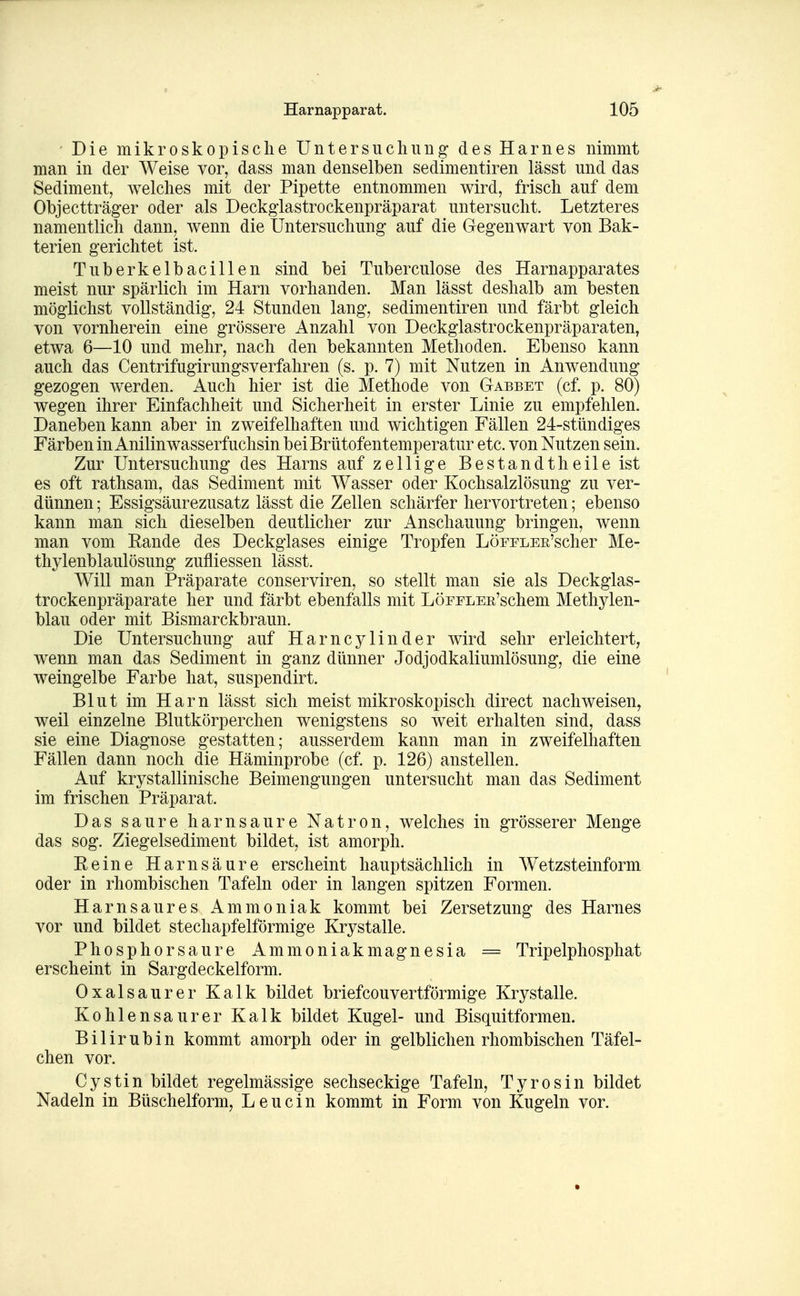 ' Die mikroskopisclie Untersuchung des Harnes nimmt man in der Weise vor, dass man denselben sedimentiren lässt und das Sediment, welches mit der Pipette entnommen wird, frisch auf dem Objectträger oder als Deckglastrockenpräparat untersucht. Letzteres namentlich dann, wenn die Untersuchung auf die Gegenwart von Bak- terien gerichtet ist. Tuberkelbacillen sind bei Tuberculose des Harnapparates meist nur spärlich im Harn vorhanden. Man lässt deshalb am besten möglichst vollständig, 24 Stunden lang, sedimentiren und färbt gleich von vornherein eine grössere Anzahl von Deckglastrockenpräparaten, etwa 6—10 und mehr, nach den bekannten Methoden. Ebenso kann auch das Centrifugirungsverfahren (s. p. 7) mit Nutzen in Anwendung gezogen werden. Auch hier ist die Methode von G-abbet (cf. p. 80) wegen ihrer Einfachheit und Sicherheit in erster Linie zu empfehlen. Daneben kann aber in zweifelhaften und wichtigen Fällen 24-stündiges Färben in Anilin wasserfuchsin bei Brütofentemperatur etc. von Nutzen sein. Zur Untersuchung des Harns auf zellige Bestandtheileist es oft rathsam, das Sediment mit Wasser oder Kochsalzlösung zu ver- dünnen ; Essigsäurezusatz lässt die Zellen schärfer hervortreten; ebenso kann man sich dieselben deutlicher zur Anschauung bringen, wenn man vom Rande des Deckglases einige Tropfen LöEFLEE'scher Me- thylenblaulösung zufliessen lässt. Will man Präparate conserviren, so stellt man sie als Deckglas- trockenpräparate her und färbt ebenfalls mit LöPELEE'schem Methylen- blau oder mit Bismarckbraun. Die Untersuchung auf Harncylinder wird sehr erleichtert, wenn man das Sediment in ganz dünner Jodjodkaliumlösung, die eine weingelbe Farbe hat, suspendirt. Blut im Harn lässt sich meist mikroskopisch direct nachweisen, weil einzelne Blutkörperchen wenigstens so weit erhalten sind, dass sie eine Diagnose gestatten; ausserdem kann man in zweifelhaften Fällen dann noch die Häminprobe (cf. p. 126) anstellen. Auf krystallinische Beimengungen untersucht man das Sediment im frischen Präparat. Das saure harnsaure Natron, welches in grösserer Menge das sog. Ziegelsediment bildet, ist amorph. Eeine Harnsäure erscheint hauptsächlich in Wetzsteinform oder in rhombischen Tafeln oder in langen spitzen Formen. Harnsaures Ammoniak kommt bei Zersetzung des Harnes vor und bildet stechapfelförmige Krystalle. Phosphorsaure Ammoniakmagnesia = Tripelphosphat erscheint in Sargdeckelform. Oxalsäurer Kalk bildet briefcouvertförmige Krystalle. Kohlensaurer Kalk bildet Kugel- und Bisquitformen. Bilirubin kommt amorph oder in gelblichen rhombischen Täfel- chen vor. Cystin bildet regelmässige sechseckige Tafeln, Tyrosin bildet Nadeln in Büschelform, L e u c i n kommt in Form von Kugeln vor.