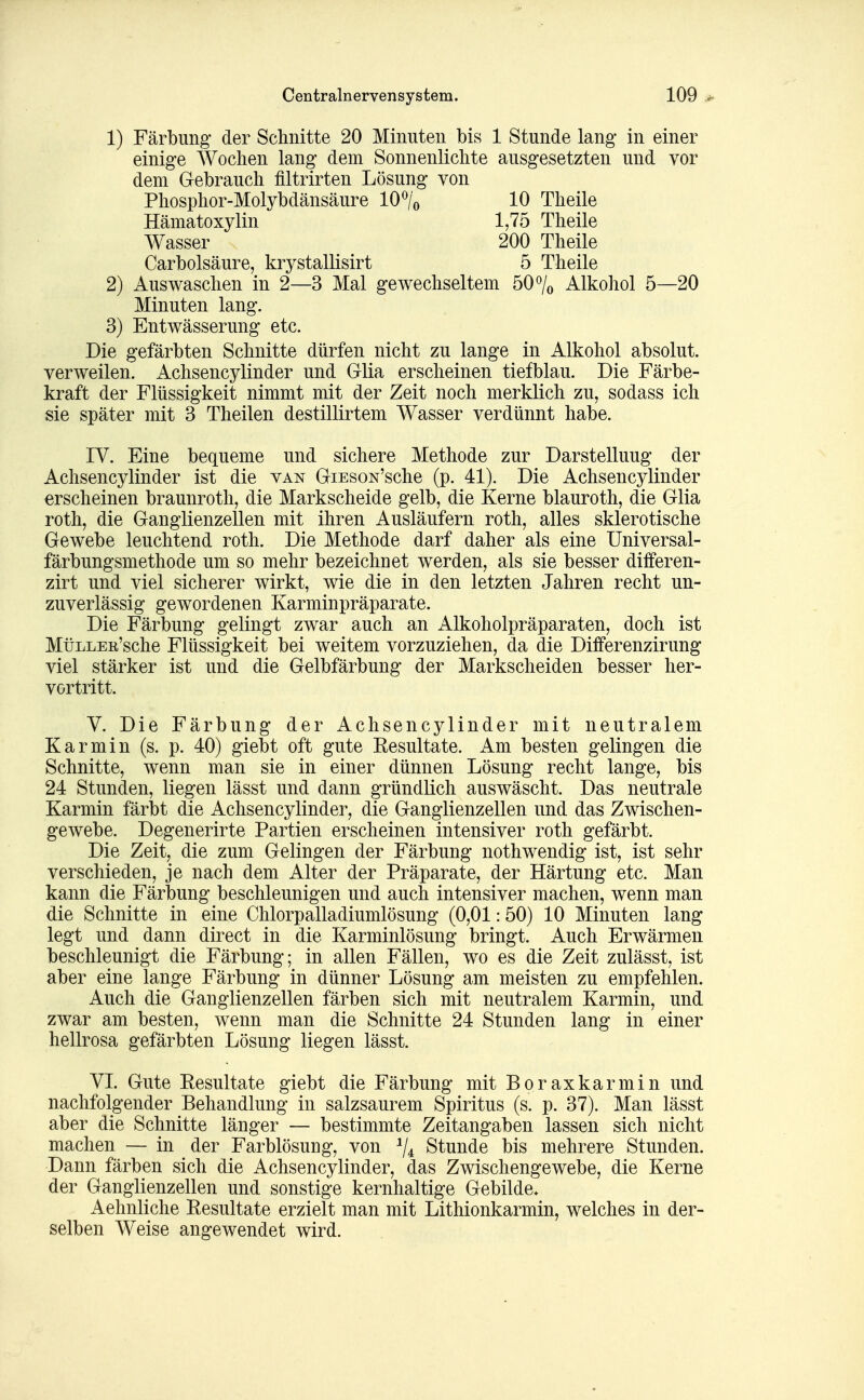 1) Färbung' der Schnitte 20 Minuten bis 1 Stunde lang in einer einige Wochen lang dem Sonnenlichte ausgesetzten und vor dem Gebrauch filtrirten Lösung von Phosphor-Molybdänsäure 10% 10 Theile Hämatoxylin 1,75 Theile Wasser 200 Theile Carbolsäure, krystallisirt 5 Theile 2) Auswaschen in 2—3 Mal gewechseltem 50% Alkohol 5—20 Minuten lang. 3) Entwässerung etc. Die gefärbten Schnitte dürfen nicht zu lange in Alkohol absolut, verweilen. Achsencylinder und Glia erscheinen tiefblau. Die Färbe- kraft der Flüssigkeit nimmt mit der Zeit noch merklich zu, sodass ich sie später mit 3 Theilen destillirtem Wasser verdünnt habe. IV. Eine bequeme und sichere Methode zur Darstellung der Achsencylinder ist die van GiEsoN'sche (p. 41). Die Achsencylinder erscheinen braunroth, die Markscheide gelb, die Kerne blauroth, die Glia roth, die Ganglienzellen mit ihren Ausläufern roth, alles sklerotische Gewebe leuchtend roth. Die Methode darf daher als eine Universal- färbungsmethode um so mehr bezeichnet werden, als sie besser differen- zirt und viel sicherer wirkt, wie die in den letzten Jahren recht un- zuverlässig gewordenen Karminpräparate. Die Färbung gelingt zwar auch an Alkoholpräparaten, doch ist MüLLEK'sche Flüssigkeit bei weitem vorzuziehen, da die Differenzirung viel stärker ist und die Gelbfärbung der Markscheiden besser her- vortritt. V. Die Färbung der Achsencylinder mit neutralem Karmin (s. p. 40) giebt oft gute Eesultate. Am besten gelingen die Schnitte, wenn man sie in einer dünnen Lösung recht lange, bis 24 Stunden, liegen lässt und dann gründlich auswäscht. Das neutrale Karmin färbt die Achsencylinder, die Ganglienzellen und das Zwischen- gewebe. Degenerirte Partien erscheinen intensiver roth gefärbt. Die Zeit, die zum Gelingen der Färbung nothwendig ist, ist sehr verschieden, je nach dem Alter der Präparate, der Härtung etc. Man kann die Färbung beschleunigen und auch intensiver machen, wenn man die Schnitte in eine Chlorpalladiumlösung (0,01:50) 10 Minuten lang legt und dann direct in die Karminlösung bringt. Auch Erwärmen beschleunigt die Färbung; in allen Fällen, wo es die Zeit zulässt, ist aber eine lange Färbung in dünner Lösung am meisten zu empfehlen. Auch die Ganglienzellen färben sich mit neutralem Karmin, und zwar am besten, wenn man die Schnitte 24 Stunden lang in einer hellrosa gefärbten Lösung liegen lässt. VI. Gute Eesultate giebt die Färbung mit Boraxkarmin und nachfolgender Behandlung in salzsaurem Spiritus (s. p. 37). Man lässt aber die Schnitte länger — bestimmte Zeitangaben lassen sich nicht machen — in der Farblösung, von ^4 Stunde bis mehrere Stunden. Dann färben sich die Achsencylinder, das Zwischengewebe, die Kerne der Ganglienzellen und sonstige kernhaltige Gebilde* Aehnliche Eesultate erzielt man mit Lithionkarmin, welches in der- selben Weise angewendet wird.