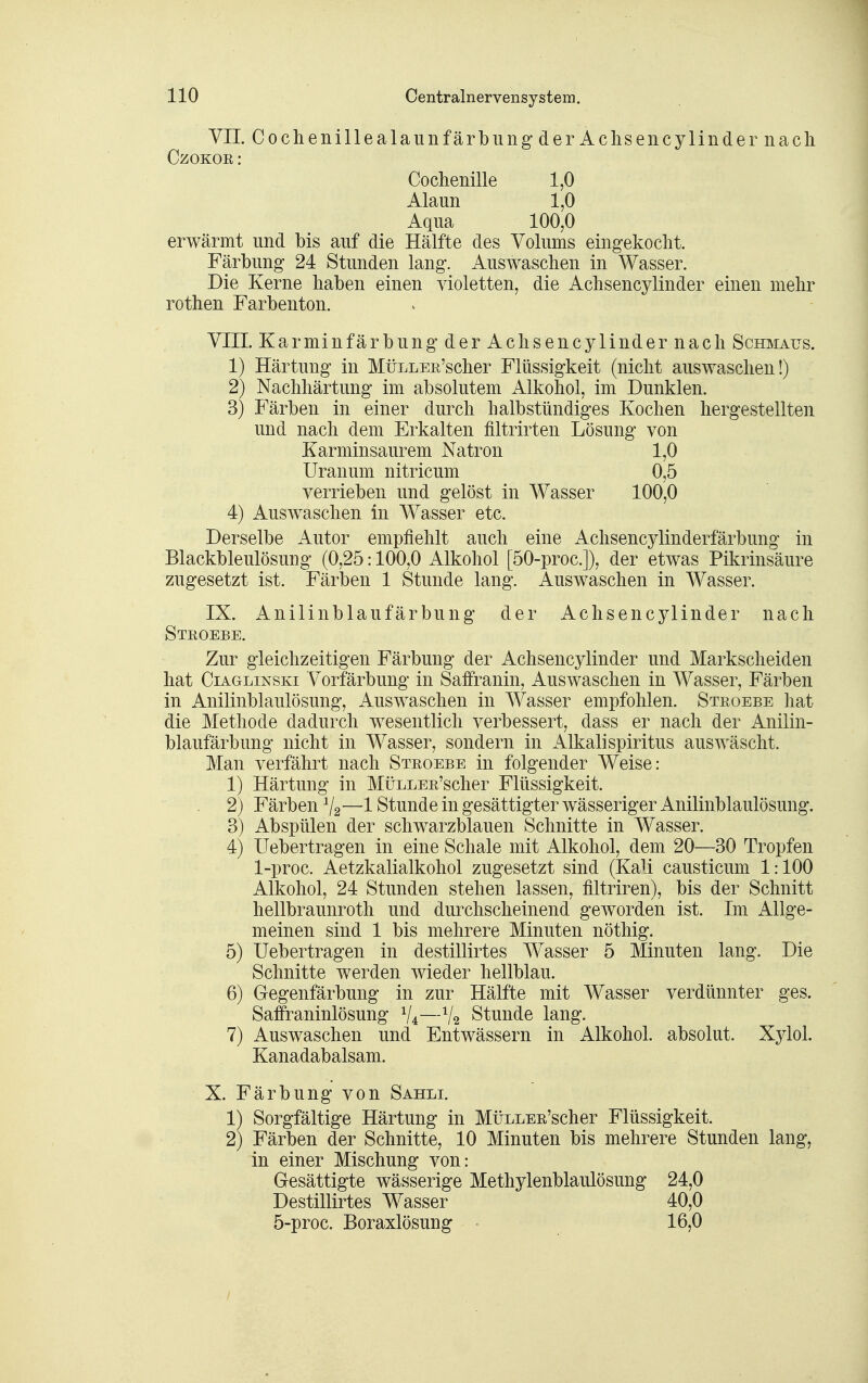 VIT. CochenillealaunfärbungderAclisencylindernacli CzoKOE: Cochenille 1,0 Alaun 1,0 Aqua 100,0 erwärmt und bis auf die Hälfte des Volums eingekocht. Färbung 24 Stunden lang. Auswaschen in Wasser. Die Kerne haben einen violetten, die Achsencylinder einen mehr rothen Farbenton. VIII. Karminfärbung der Achsencylinder nach Schmaus. 1) Härtung in MüLLEß'scher Flüssigkeit (nicht auswaschen!) 2) Nachhärtung im absolutem Alkohol, im Dunklen. 3) Färben in einer durch halbstündiges Kochen hergestellten und nach dem Erkalten filtrirten Lösung von Karminsaurem Natron 1,0 Uranum nitricum 0,5 verrieben und gelöst in Wasser 100,0 4) Auswaschen in Wasser etc. Derselbe Autor empfiehlt auch eine Achsencylinderfärbung in Blackbleulösung (0,25:100,0 Alkohol [50-proc.]), der etwas Pikrinsäure zugesetzt ist. Färben 1 Stunde lang. Auswaschen in Wasser. IX. Anilinblaufärbung der Achsencylinder nach Steoebe. Zur gleichzeitigen Färbung der Achsencylinder und Markscheiden hat CiAGLiNSKi Vorfärbung in Saifranin, Auswaschen in Wasser, Färben in Anilinblaulösung, Auswaschen in Wasser empfohlen. Steoebe hat die Methode dadurch wesentlich verbessert, dass er nach der Anilin- blaufärbung nicht in Wasser, sondern in Alkali Spiritus auswäscht. Man verfährt nach Steoebe in folgender Weise: 1) Härtung in MÜLLEE'scher Flüssigkeit. 2) Färben V2—1 Stunde in gesättigter wässeriger Anilinblaulösung. 3) Abspülen der schwarzblauen Schnitte in Wasser. 4) Uebertragen in eine Schale mit Alkohol, dem 20—30 Tropfen 1-proc. Aetzkalialkohol zugesetzt sind (Kali causticum 1:100 Alkohol, 24 Stunden stehen lassen, filtriren), bis der Schnitt hellbraunroth und durchscheinend geworden ist. Im Allge- meinen sind 1 bis mehrere Minuten nöthig. 5) Uebertragen in destillirtes Wasser 5 Minuten lang. Die Schnitte werden wieder hellblau. 6) Gegenfärbung in zur Hälfte mit Wasser verdünnter ges. Saffraninlösung V4—V2 Stunde lang. 7) Auswaschen und Entwässern in Alkohol, absolut. Xylol. Kanadabalsam. X. Färbung von Sahli. 1) Sorgfältige Härtung in MiiLLEE'scher Flüssigkeit. 2) Färben der Schnitte, 10 Minuten bis mehrere Stunden lang, in einer Mischung von: Gesättigte wässerige Methylenblaulösung 24,0 Destillirtes Wasser 40,0 5-proc. Boraxlösung 16,0