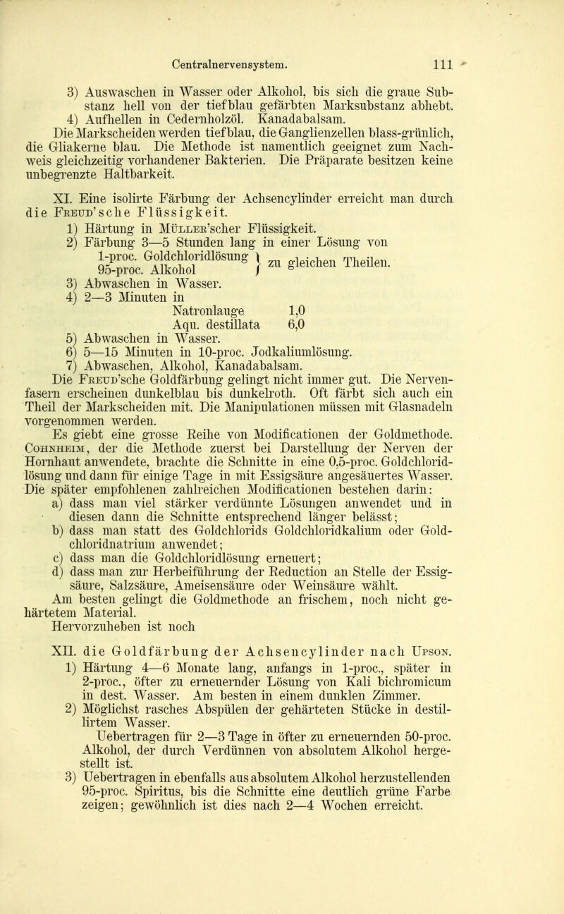 3) Auswaschen in Wasser oder Alkohol, bis sich die graue Sub- stanz hell von der tiefblau gefärbten Marksubstanz abhebt. 4) Aufhellen in Cedernholzöl. Kanadabalsam. Die Markscheiden werden tiefblau, die Ganglienzellen blass-grünlich, die Gliakerne blau. Die Methode ist namentlich geeignet zum Nach- weis gleichzeitig vorhandener Bakterien. Die Präparate besitzen keine unbegrenzte Haltbarkeit. XI. Eine isolirte Färbung der Achsencylinder erreicht man durch die FEEUD'sche Flüssigkeit. 1) Härtung in MüLLEE'scher Flüssigkeit. 2) Färbung 3—5 Stunden lang in einer Lösung von Sc.Ä*^'^ } - ^1-»^- Theüen. 3) Abwaschen in Wasser. 4) 2—3 Minuten in Natronlauge 1,0 Aqu. destillata 6,0 5) Abwaschen in W^asser. 6) 5—15 Minuten in 10-proc. Jodkaliumlösung. 7) Abwaschen, Alkohol, Kanadabalsam. Die FEEUD'sche Goldfärbung gelingt nicht immer gut. Die Nerven- fasern erscheinen dunkelblau bis dunkelroth. Oft färbt sich auch ein Theil der Markscheiden mit. Die Manipulationen müssen mit Glasnadeln vorgenommen werden. Es giebt eine grosse Reihe von Modificationen der Goldmethode. Cohnheim, der die Methode zuerst bei Darstellung der Nerven der Hornhaut anwendete, brachte die Schnitte in eine 0,5-proc. Goldchlorid- lösung und dann für einige Tage in mit Essigsäure angesäuertes Wasser. Die später empfohlenen zahlreichen Modificationen bestehen darin: a) dass man viel stärker verdünnte Lösungen anwendet und in diesen dann die Schnitte entsprechend länger belässt; b) dass man statt des Goldchlorids Goldchloridkalium oder Gold- chloridnatrium anwendet; c) dass man die Goldchloridlösung erneuert; d) dass man zur Herbeiführung der Eeduction an Stelle der Essig- säure, Salzsäure, Ameisensäure oder Weinsäure wählt. Am besten gelingt die Goldmethode an frischem, noch nicht ge- härtetem Material. Hervorzuheben ist noch XII. die Goldfärbung der Achsencylinder nach Upson. 1) Härtung 4—6 Monate lang, anfangs in l-proc, später in 2-proc., öfter zu erneuernder Lösung von Kali bichromicum in dest. Wasser. Am besten in einem dunklen Zimmer. 2) Möglichst rasches Abspülen der gehärteten Stücke in destil- lirtem Wasser. Uebertragen für 2—3 Tage in öfter zu erneuernden 50-proc. Alkohol, der durch Verdünnen von absolutem Alkohol herge- stellt ist. 3) Uebertragen in ebenfalls aus absolutem Alkohol herzustellenden 95-proc. Spiritus, bis die Schnitte eine deutlich grüne Farbe zeigen; gewöhnlich ist dies nach 2—4 Wochen erreicht.