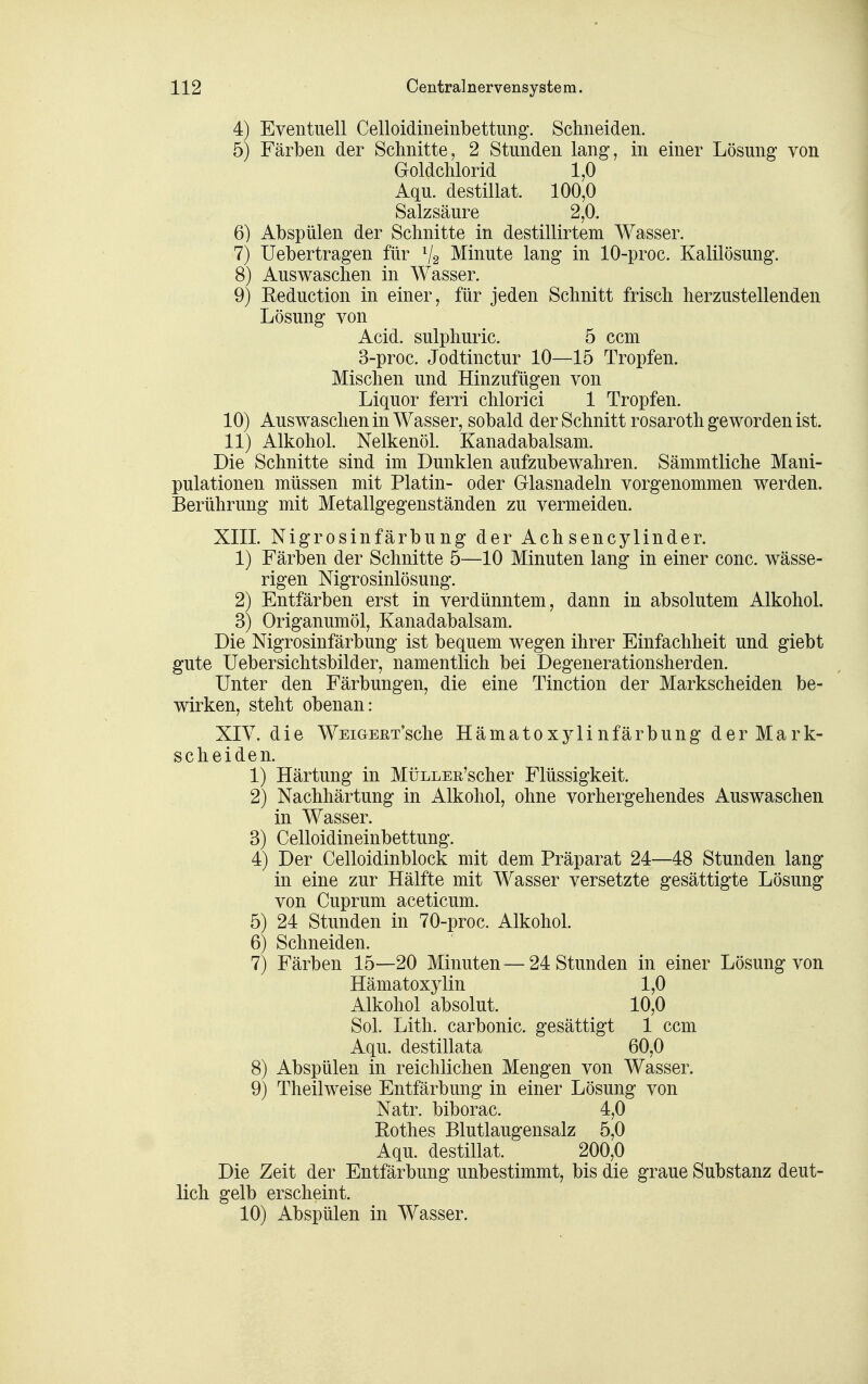 4) Eventuell Celloidineinbettung. Sclineiden. 5) Färben der Schnitte, 2 Stunden lang, in einer Lösung von Goldchlorid 1,0 Aqu. destillat. 100,0 Salzsäure 2,0. 6) Abspülen der Schnitte in destillirtem Wasser. 7) üebertragen für V2 Minute lang in 10-proc. Kalilösung. 8) Auswaschen in Wasser. 9) Reduction in einer, für jeden Schnitt frisch herzustellenden Lösung von Acid. sulphuric. 5 ccm 3-proc. Jodtinctur 10—15 Tropfen. Mischen und Hinzufügen von Liquor ferri chlorici 1 Tropfen. 10) Auswaschen in Wasser, sobald der Schnitt rosaroth geworden ist. 11) Alkohol. Nelkenöl. Kanadabalsam. Die Schnitte sind im Dunklen aufzubewahren. Sämmtliche Mani- pulationen müssen mit Platin- oder Glasnadeln vorgenommen werden. Berührung mit Metallgegenständen zu vermeiden. XIII. Nigrosinfärbung der Achsencylinder. 1) Färben der Schnitte 5—10 Minuten lang in einer conc. wässe- rigen Nigrosinlösung. 2) Entfärben erst in verdünntem, dann in absolutem Alkohol. 3) Origanumöl, Kanadabalsam. Die Nigrosinfärbung ist bequem wegen ihrer Einfachheit und giebt gute Uebersichtsbilder, namentlich bei Degenerationsherden. Unter den Färbungen, die eine Tinction der Markscheiden be- wirken, steht obenan: XIV. die WEiGEETsche Hämatoxylinfärbung der Mark- scheiden. 1) Härtung in MüLLEß'scher Flüssigkeit. 2) Nachhärtung in Alkohol, ohne vorhergehendes Auswaschen in Wasser. 3) Celloidineinbettung. 4) Der Celloidinblock mit dem Präparat 24—48 Stunden lang in eine zur Hälfte mit Wasser versetzte gesättigte Lösung von Cuprum aceticum. 5) 24 Stunden in 70-proc. Alkohol. 6) Schneiden. 7) Färben 15—20 Minuten — 24 Stunden in einer Lösung von Hämatoxylin 1,0 Alkohol absolut. 10,0 Sol. Lith. carbonic. gesättigt 1 ccm Aqu. destillata 60,0 8) Abspülen in reichlichen Mengen von Wasser. 9) Theilweise Entfärbung in einer Lösung von Natr. biborac. 4,0 Rothes Blutlaugensalz 5,0 Aqu. destillat. 200,0 Die Zeit der Entfärbung unbestimmt, bis die graue Substanz deut- lich gelb erscheint. 10) Abspülen in Wasser.