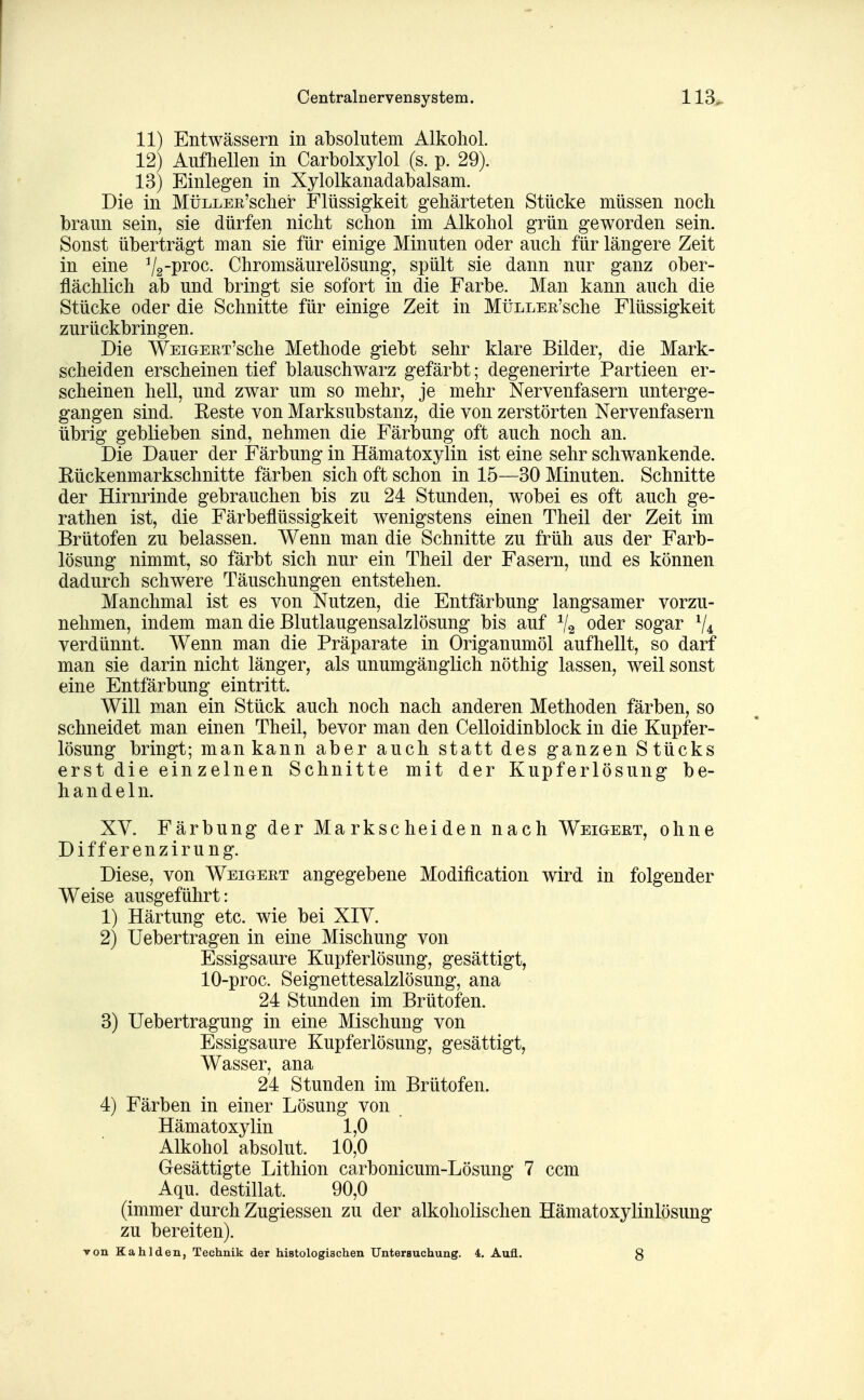 11) Entwässern in absolutem Alkohol. 12) Aufhellen in Carbolxylol (s. p. 29). 13) Einlegen in Xylolkanadabalsam. Die in MüiiLER'scher Flüssigkeit gehärteten Stücke müssen noch braun sein, sie dürfen nicht schon im Alkohol grün geworden sein. Sonst überträgt man sie für einige Minuten oder auch für längere Zeit in eine ^Iq-i^toc. Chromsäurelösung, spült sie dann nur ganz ober- flächlich ab und bringt sie sofort in die Farbe. Man kann auch die Stücke oder die Schnitte für einige Zeit in MüLLEE'sche Flüssigkeit zurückbringen. Die WEiGEET'sche Methode giebt sehr klare Bilder, die Mark- scheiden erscheinen tief blauschwarz gefärbt; degenerirte Partieen er- scheinen hell, und zwar um so mehr, je mehr Nervenfasern unterge- gangen sind. Reste von Marksubstanz, die von zerstörten Nervenfasern übrig geblieben sind, nehmen die Färbung oft auch noch an. Die Dauer der Färbung in Hämatoxylin ist eine sehr schwankende. Kückenmarkschnitte färben sich oft schon in 15—30 Minuten. Schnitte der Hirnrinde gebrauchen bis zu 24 Stunden, wobei es oft auch ge- rathen ist, die Färbeflüssigkeit wenigstens einen Theil der Zeit im Brütofen zu belassen. Wenn man die Schnitte zu früh aus der Farb- lösung nimmt, so färbt sich nur ein Theil der Fasern, und es können dadurch schwere Täuschungen entstehen. Manchmal ist es von Nutzen, die Entfärbung langsamer vorzu- nehmen, indem man die Blutlaugensalzlösung bis auf ^2 oder sogar V4 verdünnt. Wenn man die Präparate in Origanumöl aufhellt, so darf man sie darin nicht länger, als unumgänglich nöthig lassen, weil sonst eine Entfärbung eintritt. Will man ein Stück auch noch nach anderen Methoden färben, so schneidet man einen Theil, bevor man den Celloidinblock in die Kupfer- lösung bringt; man kann aber auch statt des ganzen Stücks erst die einzelnen Schnitte mit der Kupferlösung be- handeln. XV. Färbung der Markscheiden nach Weigert, ohne Diff erenzirung. Diese, von Weigeet angegebene Modification wird in folgender Weise ausgeführt: 1) Härtung etc. wie bei XIV. 2) Uebertragen in eine Mischung von Essigsaure Kupferlösung, gesättigt, 10-proc. Seignettesalzlösung, ana 24 Stunden im Brütofen. 3) Uebertragung in eine Mischung von Essigsaure Kupferlösung, gesättigt, Wasser, ana 24 Stunden im Brütofen. 4) Färben in einer Lösung von Hämatoxylin 1,0 Alkohol absolut. 10,0 Gesättigte Lithion carbonicum-Lösung 7 ccm Aqu. destillat. 90,0 (immer durch Zugiessen zu der alkoholischen Hämatoxylinlösung zu bereiten). von Kahlden, Technik der histologischen Untersuchung. 4. Aufl. 8