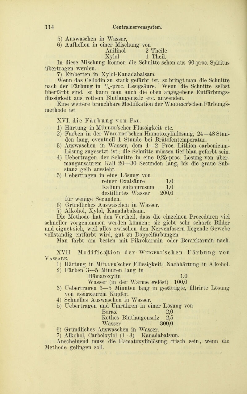 5) Auswaschen in Wasser, 6) Aufhellen in einer Mischung von Anilinöl 2 Theile Xylol 1 Theil. In diese Mischung* können die Schnitte schon aus 90-proc. Spiritus übertragen werden. 7) Einbetten in Xylol-Kanadabalsam. Wenn das Cellodin zu stark gefärbt ist, so bringt man die Schnitte nach der Färbung in ^/5-proc. Essigsäure. Wenn die Schnitte selbst überfärbt sind, so kann man auch die oben angegebene Entfärbungs- flüssigkeit aus rothem Blutlaugensalz etc. anwenden. Eine weitere brauchbare Modifikation der WEiGEET'schen Färbungs- methode ist XVI. die Färbung von Pal. 1) Härtung in MüLLEE'scher Flüssigkeit etc. 2) Färben in der WEiGEET'schen Hämatoxylinlösung, 24—48 Stun- den lang, eventuell 1 Stunde bei Brütofentemperatur. 3) Auswaschen in Wasser, dem 1—2 Proc. Lithion carbonicum- Lösung zugesetzt ist; die Schnitte müssen tief blau gefärbt sein. 4) Uebertragen der Schnitte in eine 0,25-proc. Lösung von über- mangansaurem Kali 20—30 Secunden lang, bis die graue Sub- stanz gelb aussieht. 5) Uebertragen in eine Lösung von reiner Oxalsäure 1,0 Kalium sulphurosum 1,0 destillirtes Wasser 200,0 für wenige Secunden. 6) Gründliches Auswaschen in Wasser. 7) Alkohol, Xylol, Kanadabalsam. Die Methode hat den Yortheil, dass die einzelnen Proceduren viel schneller vorgenommen werden können; sie giebt sehr scharfe Bilder und eignet sich, weil alles zwischen den Nervenfasern liegende Gewebe vollständig entfärbt wird, gut zu Doppelfärbungen. Man färbt am besten mit Pikrokarmin oder Boraxkarmin nach. XVII. Modificajtion der WEiGEET'schen Färbung von Vassale. 1) Härtung in MüLLEE'scher Flüssigkeit; Nachhärtung in Alkohol. 2) Färben 3—5 Minuten lang in Hämatoxylin 1,0 Wasser (in der Wärme gelöst) 100,0 3) Uebertragen 3—5 Minuten lang in gesättigte, filtrirte Lösung von essigsaurem Kupfer. 4) Schnelles Auswaschen in Wasser. 5) Uebertragen und Umrühren in einer Lösung von Borax 2,0 Rothes Blutlaugensalz 2,5 Wasser 300,0 6) Gründliches Auswaschen in Wasser. 7) Alkohol, Carbolxylol (1: 3). Kanadabalsam. Anseheinend muss die Hämatoxylinlösung frisch sein, wenn die Methode gelingen soll.