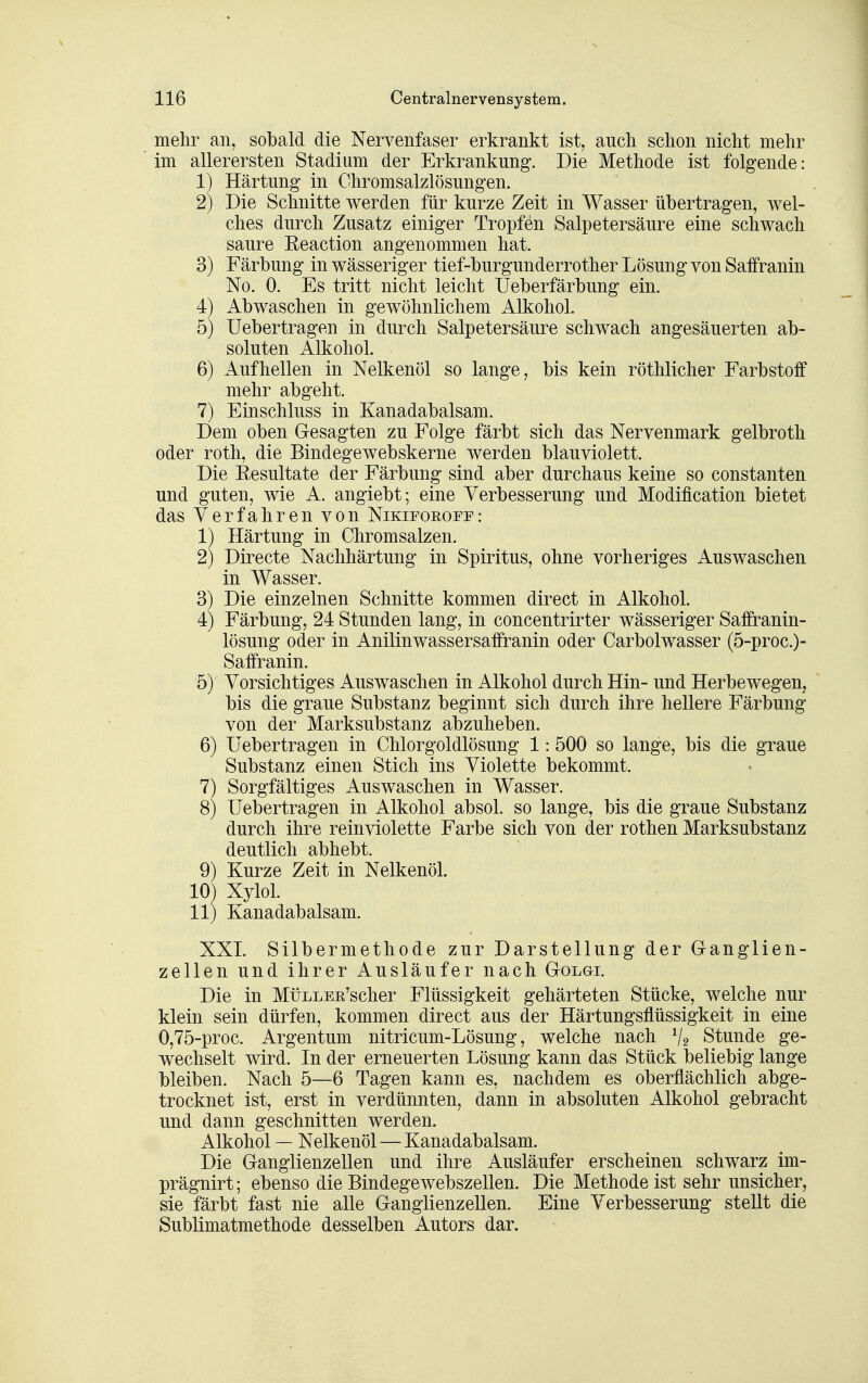 melir an, sobald die Nervenfaser erkrankt ist, auch schon nicht mehr ' im allerersten Stadium der Erkrankung. Die Methode ist folgende: 1) Härtung in Ohromsalzlösungen. 2) Die Schnitte werden für kurze Zeit in Wasser übertragen, wel- ches durch Zusatz einiger Tropfen Salpetersäure eine schwach saure Reaction angenommen hat. 3) Färbung in wässeriger tief-burgunderrother Lösung von Saffranin No. 0. Es tritt nicht leicht Ueberfärbung ein. 4) Abwaschen in gewöhnlichem Alkohol. 5) Uebertragen in durch Salpetersäure schwach angesäuerten ab- soluten Alkohol. 6) Aufhellen in Nelkenöl so lange, bis kein röthlicher Farbstoff mehr abgeht. 7) Einschluss in Kanadabalsam. Dem oben Gesagten zu Folge färbt sich das Nervenmark gelbroth oder roth, die Bindegewebskerne werden blauviolett. Die Eesultate der Färbung sind aber durchaus keine so constanten und guten, wie A. angiebt; eine Verbesserung und Modification bietet das Verfahren von Nikifoeopf: 1) Härtung in Chromsalzen. 2) Directe Nachhärtung in Spiritus, ohne vorheriges Auswaschen in Wasser. 3) Die einzelnen Schnitte kommen direct in Alkohol. 4) Färbung, 24 Stunden lang, in concentrirter wässeriger Saffranin- lösung oder in Anilinwassersaifranin oder Carbolwasser (5-proc.)- Saffranin. 5) Vorsichtiges Auswaschen in Alkohol durch Hin- und Herbewegen,  bis die graue Substanz beginnt sich durch ihre hellere Färbung von der Marksubstanz abzuheben. 6) Uebertragen in Chlorgoldlösung 1:500 so lange, bis die graue Substanz einen Stich ins Violette bekommt. 7) Sorgfältiges Auswaschen in Wasser. 8) Uebertragen in Alkohol absol. so lange, bis die graue Substanz durch ihre rein violette Farbe sich von der rothen Marksubstanz deutlich abhebt. 9) Kurze Zeit in Nelkenöl. 10) Xylol. 11) Kanadabalsam. XXI. Silbermethode zur Darstellung der Granglien- zellen und ihrer Ausläufer nach Golgi. Die in MüLLER'scher Flüssigkeit gehärteten Stücke, welche nur klein sein dürfen, kommen direct aus der Härtungsflüssigkeit in eine 0,75-proc. Argentum nitricum-Lösung, welche nach ^2 Stunde ge- wechselt wird. In der erneuerten Lösung kann das Stück beliebig lange bleiben. Nach 5—6 Tagen kann es, nachdem es oberflächlich abge- trocknet ist, erst in verdünnten, dann in absoluten Alkohol gebracht und dann geschnitten werden. Alkohol — Nelkenöl — Kanadabalsam. Die Ganglienzellen und ihre Ausläufer erscheinen schwarz im- prägnirt; ebenso die Bindegewebszellen. Die Methode ist sehr unsicher, sie färbt fast nie alle Ganglienzellen. Eine Verbesserung stellt die Sublimatmethode desselben Autors dar.