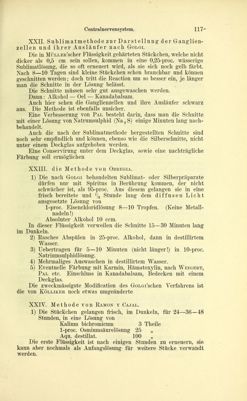 XXII Sublimatmethode zur Darstellung der Ganglien- zellen und ihrer Ausläufer nach Golgi. Die in MüLLEß'scher Flüssigkeit gehärteten Stückchen, welche nicht dicker als 0,5 cm sein sollen, kommen in eine 0,25-proc. wässerige Sublimatlösung, die so oft erneuert wird, als sie sich noch gelb färbt. Nach 8—10 Tagen sind kleine Stückchen schon brauchbar und können geschnitten werden; doch tritt die Reaction um so besser ein, je länger man die Schnitte in der Lösung belässt. Die Schnitte müssen sehr gut ausgewaschen werden. Dann: Alkohol — Oel — Kanadabalsam. Auch hier sehen die Ganglienzellen und ihre Ausläufer schwarz aus. Die Methode ist ebenfalls unsicher. Eine Verbesserung von Pal besteht darin, dass man die Schnitte mit einer Lösung von Natrumsulphid (Na ^ S) einige Minuten lang nach- behandelt. Auch die nach der Sublimatmethode hergestellten Schnitte sind noch sehr empfindlich und können, ebenso wie die Silberschnitte, nicht unter einem Deckglas aufgehoben werden. Eine Conservirung unter dem Deckglas, sowie eine nachträgliche Färbung soll ermöglichen XXIII. die Methode von Obeegia. 1) Die nach Golgi behandelten Sublimat- oder Silberpräparate dürfen nur mit Spiritus in Berührung kommen, der nicht schwächer ist, als 95-proc. Aus diesem gelangen sie in eine frisch bereitete und ^2 Stunde lang dem diffusen Licht ausgesetzte Lösung von 1-proc. Eisenchloridlösung 8—10 Tropfen. (Keine Metall- nadeln !) Absoluter Alkohol 10 ccm. In dieser Flüssigkeit verweilen die Schnitte 15—30 Minuten lang im Dunkeln. 2) Easches Abspülen in 25-proc. Alkohol, dann in destillirtem Wasser. 3) Uebertragen für 5—10 Minuten (nicht länger!) in 10-proc. Natriumsulphidlösung. 4) Mehrmaliges Auswaschen in destillirtem Wasser. 5) Eventuelle Färbung mit Karmin, Hämatoxylin, nach Weigeet, Pal etc. Einschluss in Kanadabalsam, Bedecken mit einem Deckglas. Die zweckmässigste Modification des GoLGi'schen Verfahrens ist die von Köllikee noch etwas umgeänderte XXIV. Methode von Ramon y Cajal. 1) Die Stückchen gelangen frisch, im Dunkeln, für 24—36—48 Stunden, in eine Lösung von Kalium bichromicum 3 Theile 1-proc. Osmiumsäurelösung 25 „ Aqu. destillat. 100 „ Die erste Flüssigkeit ist nach einigen Stunden zu erneuern, sie kann aber nochmals als Anfangslösung für weitere Stücke verwandt werden.