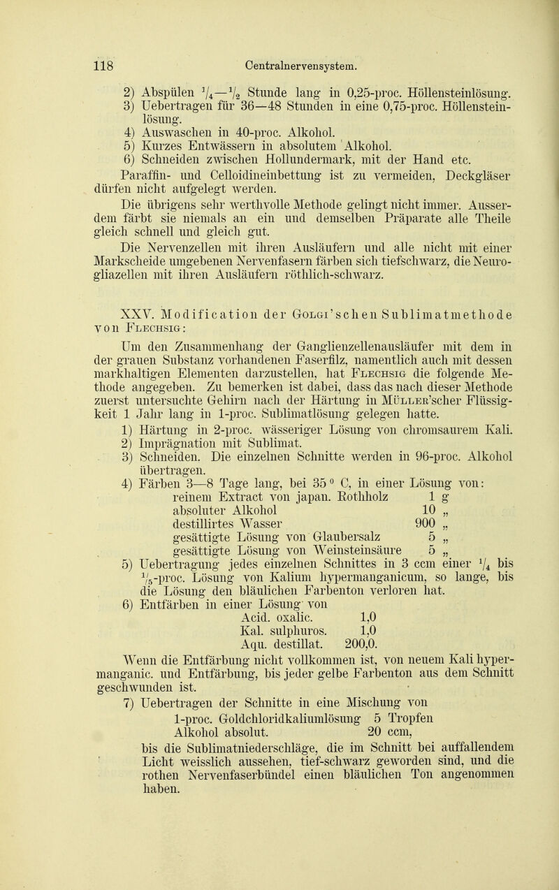 2) Abspülen V4—V2 Stunde lang- in 0,25-proc. Höllensteinlösung. 3) Uebertragen für 36—48 Stunden in eine 0,75-proc. Höllenstein- lösung. 4) Auswaschen in 40-proc. Alkohol. 5) Kurzes Entwässern in absolutem Alkohol. 6) Schneiden zwischen HoUundermark, mit der Hand etc. Paraffin- und Celloidineinbettung ist zu vermeiden, Deckg-läser dürfen nicht aufgelegt werden. Die übrigens sehr werthvolle Methode gelingt nicht immer. Ausser- dem färbt sie niemals an ein und demselben Präparate alle Theile gleich schnell und gleich gut. Die Nervenzellen mit ihren Ausläufern und alle nicht mit einer Markscheide umgebenen Nervenfasern färben sich tiefschwarz, die Neuro- gliazellen mit ihren Ausläufern röthlich-schwarz. XXV. Modification der Golgi'schen Sublimatmethode von Flechsig: Um den Zusammenhang der Ganglienzellenausläufer mit dem in der grauen Substanz vorhandenen Faserfilz, namentlich auch mit dessen markhaltigen Elementen darzustellen, hat Flechsig die folgende Me- thode angegeben. Zu bemerken ist dabei, dass das nach dieser Methode zuerst untersuchte Gehirn nach der Härtung in MüLLER'scher Flüssig- keit 1 Jahr lang in 1-proc. Sublimatlösung gelegen hatte. 1) Härtung in 2-proc. wässeriger Lösung von chromsaurem Kali. 2) Imprägnation mit Sublimat. 3) Schneiden. Die einzelnen Schnitte werden in 96-proc. Alkohol übertragen. 4) Färben 3—8 Tage lang, bei 35 ^ C, in einer Lösung von: reinem Extract von Japan. Eothholz 1 g absoluter Alkohol 10 „ destillirtes Wasser 900 „ gesättigte Lösung von Glaubersalz 5 „ gesättigte Lösung von Weinsteinsäure 5 „ 5) Uebertragung jedes einzelnen Schnittes in 3 ccm einer Vi bis Vs-proc. Lösung von Kalium hypermanganicum, so lange, bis die Lösung den bläulichen Farbenton verloren hat. 6) Entfärben in einer Lösung von Acid. oxalic. 1,0 Kai. sulphuros. 1,0 Aqu. destillat. 200,0. Wenn die Entfärbung nicht vollkommen ist, von neuem Kali hyper- manganic. und Entfärbung, bis jeder gelbe Farbenton aus dem Schnitt geschwunden ist. 7) Uebertragen der Schnitte in eine Mischung von 1-proc. Goldchloridkaliumlösung 5 Tropfen Alkohol absolut. 20 ccm, bis die Sublimatniederschläge, die im Schnitt bei auffallendem Licht weisslich aussehen, tief-schwarz geworden sind, und die ^ rothen Nervenfaserbündel einen bläulichen Ton angenommen haben.