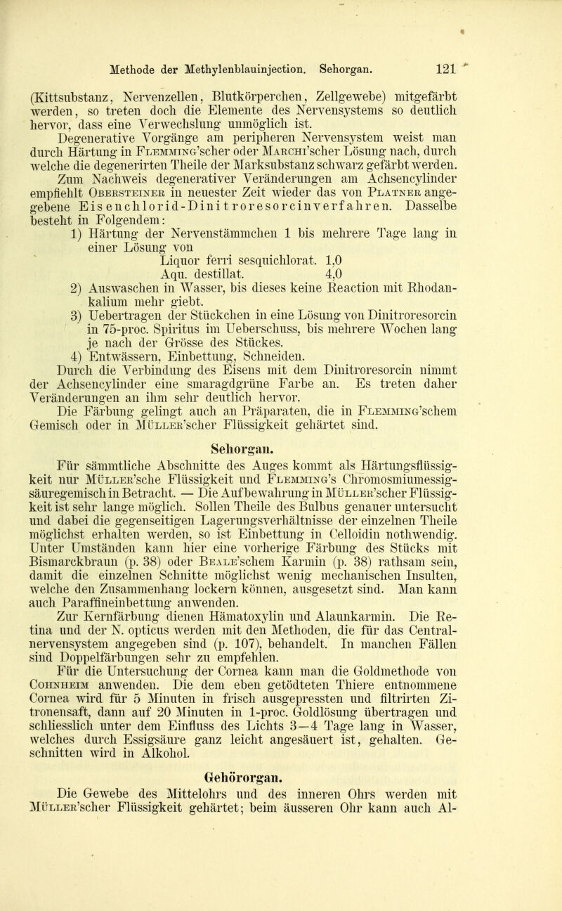 (Kittsnbstanz, Nervenzellen, Blutkörperchen, Zellgewebe) mitgefärbt werden, so treten doch die Elemente des Nervensystems so deutlich hervor, dass eine Verwechslung unmöglich ist. Degenerative Vorgänge am peripheren Nervensystem weist man durch Härtung in FLEMMiNG'scher oder MARCHi'scher Lösung nach, durch welche die degenerirten Theile der Marksubstanz schwarz gefärbt werden. Zum Nachweis degenerativer Veränderungen am Achsencylinder empfiehlt Oberstetner in neuester Zeit wieder das von Platner ange- gebene Eis enchlorid-Dini t roresorcinverf ahren. Dasselbe besteht in Folgendem: 1) Härtung der Nervenstämmchen 1 bis mehrere Tage lang in einer Lösung von Liquor ferri sesquichlorat. 1,0 Aqu. destillat. 4,0 2) Auswaschen in Wasser, bis dieses keine Eeaction mit Ehodan- kalium mehr giebt. 3) Uebertragen der Stückchen in eine Lösung von Dinitroresorcin in 75-proc. Spiritus im Ueberschuss, bis mehrere Wochen lang je nach der Grösse des Stückes. 4) Entwässern, Einbettung, Schneiden. Durch die Verbindung des Eisens mit dem Dinitroresorcin nimmt der Achsencylinder eine smaragdgrüne Farbe an. Es treten daher Veränderungen an ihm sehr deutlich hervor. Die Färbung gelingt auch an Präparaten, die in FLEMMiNG'schem Gemisch oder in MüLLER'scher Flüssigkeit gehärtet sind. Sehorgan. Für sämmtliche Abschnitte des Auges kommt als Härtungsflüssig- keit nur MüLLER'sche Flüssigkeit und Flemming's Chromosmiumessig- säuregemisch in Betracht. — Die Aufbewahrung in MüLLER'scher Flüssig- keit ist sehr lange möglich. Sollen Theile des Bulbus genauer untersucht und dabei die gegenseitigen Lagerungsverhältnisse der einzelnen Theile möglichst erhalten werden, so ist Einbettung in Celloidin nothwendig. Unter Umständen kann hier eine vorherige Färbung des Stücks mit Bismarckbraun (p. 38) oder BEALE'schem Karmin (p. 38) rathsam sein^ damit die einzelnen Schnitte möglichst wenig mechanischen Insulten, welche den Zusammenhang lockern können, ausgesetzt sind. Man kann auch Paraffineinbettung anwenden. Zur Kernfärbung dienen Hämatoxylin und Alaunkarmin. Die Ee- tina und der N. opticus werden mit den Methoden, die für das Centrai- nervensystem angegeben sind (p. 107), behandelt. In manchen Fällen sind Doppelfärbungen sehr zu empfehlen. Für die Untersuchung der Cornea kann man die Goldmethode von Cohnheim anwenden. Die dem eben getödteten Thiere entnommene Cornea wird für 5 Minuten in frisch ausgepressten und filtrirten Zi- tronensaft, dann auf 20 Minuten in 1-proc. Goldlösung übertragen und schliesslich unter dem Einfluss des Lichts 3—4 Tage lang in Wasser^ welches durch Essigsäure ganz leicht angesäuert ist, gehalten. Ge- schnitten wird in Alkohol. Gehörorgan. Die Gewebe des Mittelohrs und des inneren Ohrs werden mit MüLLER'scher Flüssigkeit gehärtet; beim äusseren Ohr kann auch AI-
