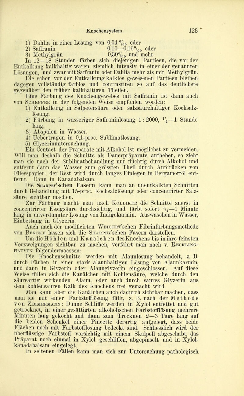 1) Dalilia in einer Lösung- von 0,04 oder 2) Saffranin 0,10—0,167oo oder 3) MethylgTÜn 0,307oo und mehr. In 12—18 Stunden färben sich diejenigen Partieen, die vor der Entkalkung kalkhaltig waren, ziemlich intensiv in einer der genannten Lösungen, und zwar mit Saffranin oder Dahlia mehr als mit Methylgrün. Die schon vor der Entkalkung kalklos gewesenen Partieen bleiben dagegen vollständig farblos und contrastiren so auf das deutlichste gegenüber den früher kalkhaltigen Theilen. Eine Färbung des Knochengewebes mit Saffranin ist dann auch von ScHEFFER in der folgenden Weise empfohlen worden: 1) Entkalkung in Salpetersäure oder salzsäurehaltiger Kochsalz- lösung. 2) Färbung in wässeriger Saffraninlösung 1:2000, —1 Stunde lang. 3) Abspülen in Wasser. 4) Uebertragen in 0,1-proc. Sublimatlösung. 5) Glyzerinuntersuchung. Ein Contact der Präparate mit Alkohol ist möglichst zu vermeiden. Will man deshalb die Schnitte als Dauerpräparate aufheben, so zieht man sie nach der Sublimatbehandlung nur flüchtig durch Alkohol und entfernt dann das Wasser zum grössten Theil durch Aufdrücken von Fliesspapier; der Kest wird durch langes Einlegen in Bergamottöl ent- fernt. Dann in Kanadabalsam. Die SnARPEY'schen Fasern kann man an unentkalkten Schnitten durch Behandlung mit 15-proc. Kochsalzlösung oder concentrirter Salz- säure sichtbar machen. Zur Färbung macht man nach Köllikee die Schnitte zuerst in concentrirter Essigsäure durchsichtig, und färbt sofort ^4—1 Minute lang in unverdünnter Lösung von Indigokarmin. Auswaschen in Wasser, Einbettung in Glyzerin. Auch nach der modificirten WEiGERT'schen Fibrinfärbungsmethode von Beneke lassen sich die SnARPEY'schen Fasern darstellen. Um die H ö h 1 e n und K a n ä 1 c h e n des Knochens bis in ihre feinsten Verzweigungen sichtbar zu machen, verfährt man nach v. Reckling- hausen folgendermaassen: Die Knochenschnitte werden mit Alaunlösung behandelt, z. B. durch Färben in einer stark alaunhaltigen Lösung von Alaunkarmin, und dann in Glyzerin oder Alaunglyzerin eingeschlossen. Auf diese Weise füllen sich die Kanälchen mit Kohlensäure, welche durch den säureartig wirkenden Alaun, oder auch durch saures Glyzerin aus dem kohlensauren Kalk des Knochens frei gemacht wird. Man kann aber die Kanälchen auch dadurch sichtbar machen, dass man sie mit einer Farbstofflösung füllt, z. B. nach der Methode von Zimmermann: Dünne Schliffe werden in Xylol entfettet und gut getrocknet, in einer gesättigten alkoholischen Farbstofflösung mehrere Minuten lang gekocht und dann zum Trocknen 2—3 Tage lang auf die beiden Schenkel einer Pincette derartig aufgelegt, dass beide Flächen noch mit Farbstofflösung bedeckt sind. Schliesslich wird der überflüssige Farbstoff vorsichtig mit einem Skalpell abgeschabt, das Präparat noch einmal in Xylol geschliffen, abgepinselt und in Xylol- kanadabalsam eingelegt. In seltenen Fällen kann man sich zur Untersuchung pathologisch