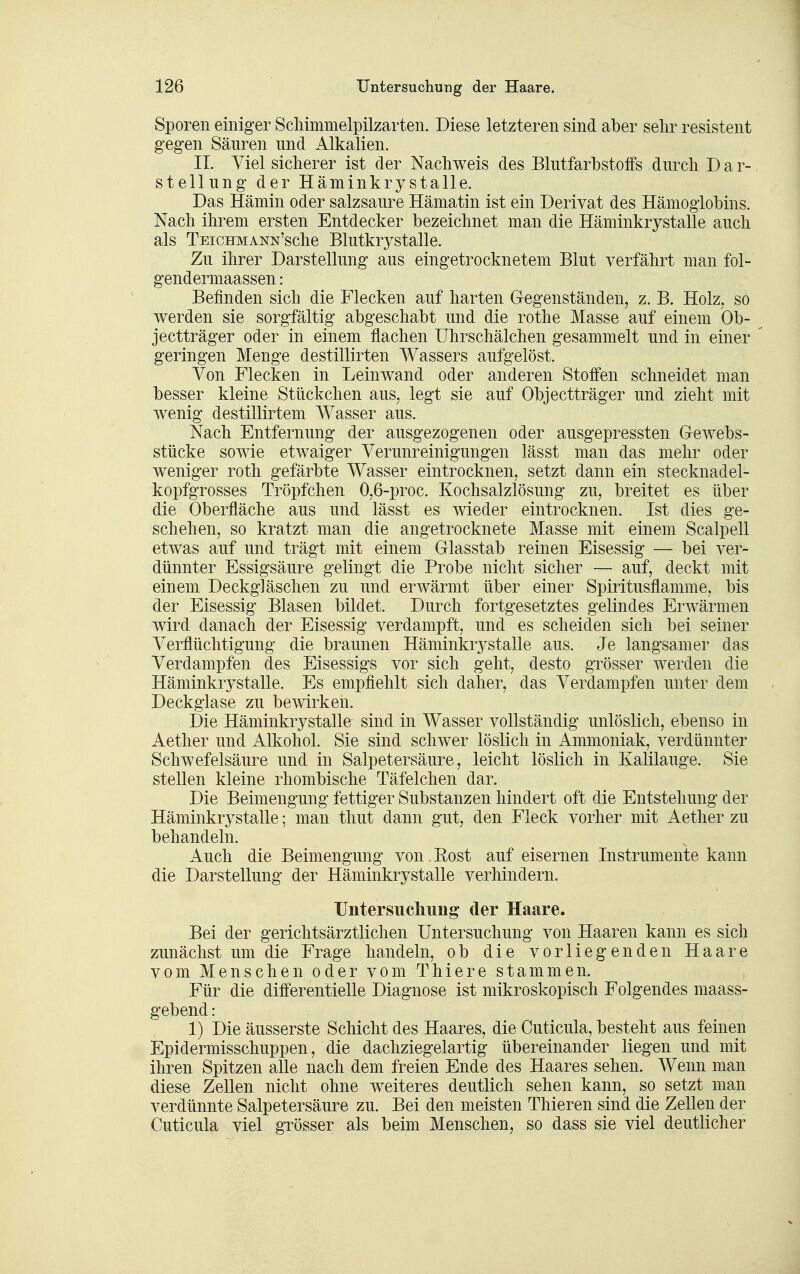 Sporen einiger Schimmelpilzarten. Diese letzteren sind aber selir resistent gegen Säuren und Alkalien. II. Viel sicherer ist der Nachweis des Blutfarbstoifs durch D a r- stellung der Häminkrystalle. Das Hämin oder salzsaure Hämatin ist ein Derivat des Hämoglobins. Nach ihrem ersten Entdecker bezeichnet man die Häminkrystalle auch als TEicHMANN'sche Blutkrystalle. Zu ihrer Darstellung aus eingetrocknetem Blut verfährt man fol- gendermaassen: Befinden sich die Flecken auf harten Gegenständen, z. B. Holz, so werden sie sorgfältig abgeschabt und die rothe Masse auf einem Ob- jectträger oder in einem flachen ührschälchen gesammelt und in einer geringen Menge destillirten Wassers aufgelöst. Von Flecken in Leinwand oder anderen Stoffen schneidet man besser kleine Stückchen aus, legt sie auf Objectträger und zieht mit wenig destillirtem AVasser aus. Nach Entfernung der ausgezogenen oder ausgepressten Gewebs- stücke sowie etwaiger Verunreinigungen lässt man das mehr oder weniger roth gefärbte Wasser eintrocknen, setzt dann ein stecknadel- kopfgrosses Tröpfchen 0,6-proc. Kochsalzlösung zu, breitet es über die Oberfläche aus und lässt es wieder eintrocknen. Ist dies ge- schehen, so kratzt man die angetrocknete Masse mit einem Scalpell etwas auf und trägt mit einem Glasstab reinen Eisessig — bei ver- dünnter Essigsäure gelingt die Probe nicht sicher — auf, deckt mit einem Deckgläschen zu und erwärmt über einer Spiritusflamme, bis der Eisessig Blasen bildet. Durch fortgesetztes gelindes Erwärmen wird danach der Eisessig verdampft, und es scheiden sich bei seiner Verflüchtigung die braunen Häminkrystalle aus. Je langsamer das Verdampfen des Eisessigs vor sich geht, desto grösser werden die Häminkrystalle. Es empfiehlt sich daher, das Verdampfen unter dem Deckglase zu bewirken. Die Häminkrystalle sind in Wasser vollständig unlöslich, ebenso in Aether und Alkohol. Sie sind schwer löslich in Ammoniak, verdünnter Schwefelsäure und in Salpetersäure, leicht löslich in Kalilauge. Sie stellen kleine rhombische Täfelchen dar. Die Beimengung fettiger Substanzen hindert oft die Entstehung der Häminkrystalle; man thut dann gut, den Fleck vorher mit Aether zu behandeln. Auch die Beimengung von. Eost auf eisernen Instrumente kann die Darstellung der Häminkrystalle verhindern. Untersucliuiig der Haare. Bei der gerichtsärztlichen Untersuchung von Haaren kann es sich zunächst um die Frage handeln, ob die vorliegenden Haare vom Menschen oder vomThiere stammen. Für die differentielle Diagnose ist mikroskopisch Folgendes maass- gebend: 1) Die äusserste Schicht des Haares, die Cuticula, besteht aus feinen Epidermisschuppen, die dachziegelartig übereinander liegen und mit ihren Spitzen alle nach dem freien Ende des Haares sehen. Wenn man diese Zellen nicht ohne weiteres deutlich sehen kann, so setzt man verdünnte Salpetersäure zu. Bei den meisten Thieren sind die Zellen der Cuticula viel grösser als beim Menschen, so dass sie viel deutlicher