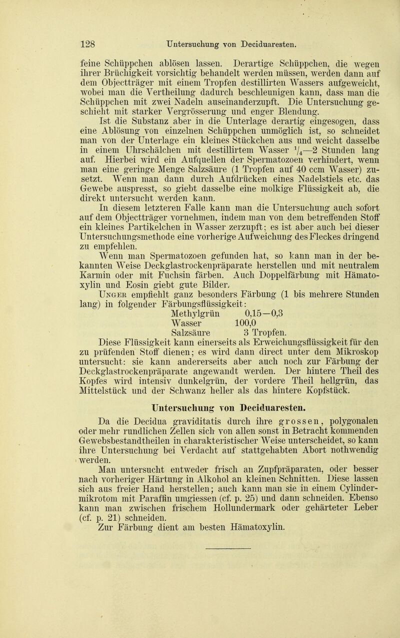 feine Schüppchen ablösen lassen. Derartige Schüppchen, die wegen ihrer Brüchigkeit vorsichtig behandelt werden müssen, werden dann auf dem Objectträger mit einem Tropfen destillirten Wassers aufgeweicht, wobei man die Yertheilung dadurch beschleunigen kann, dass man die Schüppchen mit zwei Nadeln auseinanderzupft. Die Untersuchung ge- schieht mit starker Yergrösserung und enger Blendung. Ist die Substanz aber in die Unterlage derartig eingesogen, dass eine Ablösung von einzelnen Schüppchen unmöglich ist, so schneidet man von der Unterlage ein kleines Stückchen aus und weicht dasselbe in einem Uhrschälchen mit destillirtem Wasser ^4—2 Stunden lang auf Hierbei wird ein Aufquellen der Spermatozoen verhindert, wenn man eine geringe Menge Salzsäure (1 Tropfen auf 40 ccm Wasser) zu- setzt. Wenn man dann durch Aufdrücken eines Nadelstiels etc. das Gewebe auspresst, so giebt dasselbe eine molkige Flüssigkeit ab, die direkt untersucht werden kann. In diesem letzteren Falle kann man die Untersuchung auch sofort auf dem Objectträger vornehmen, indem man von dem betreffenden Stoff ein kleines Partikelchen in Wasser zerzupft; es ist aber auch bei dieser Untersuchungsmethode eine vorherige Aufweichung des Fleckes dringend zu empfehlen. Wenn man Spermatozoen gefunden hat, so kann man in der be- kannten Weise Deckglastrockenpräparate herstellen und mit neutralem Karmin oder mit Fuchsin färben. Auch Doppelfärbung mit Hämato- xylin und Eosin giebt gute Bilder. Ungee empfiehlt ganz besonders Färbung (1 bis mehrere Stunden lang) in folgender Färbungsflüssigkeit: Methylgrün 0,15-0,3 Wasser 100,0 Salzsäure 3 Tropfen. Diese Flüssigkeit kann einerseits als Erweichungsflüssigkeit für den zu prüfenden Stoff dienen; es wird dann direct unter dem Mikroskop untersucht: sie kann andererseits aber auch noch zur Färbung der Deckglastrockenpräparate angewandt werden. Der hintere Theil des Kopfes wird intensiv dunkelgrün, der vordere Theil hellgrün, das Mittelstück und der Schwanz heller als das hintere Kopfstück. Untersucliung von Deciduaresten. Da die Decidua graviditatis durch ihre grossen, polygonalen oder mehr rundlichen Zellen sich von allen sonst in Betracht kommenden Gewebsbestandtheilen in charakteristischer Weise unterscheidet, so kann ihre Untersuchung bei Verdacht auf stattgehabten Abort nothwendig werden. Man untersucht entweder frisch an Zupfpräparaten, oder besser nach vorheriger Härtung in Alkohol an kleinen Schnitten. Diese lassen sich aus freier Hand herstellen; auch kann man sie in einem Cylinder- mikrotom mit Paraffin umgiessen (cf p. 25) und dann schneiden. Ebenso kann man zwischen frischem HoUundermark oder gehärteter Leber (cf p. 21) schneiden. Zur Färbung dient am besten Hämatoxylin.