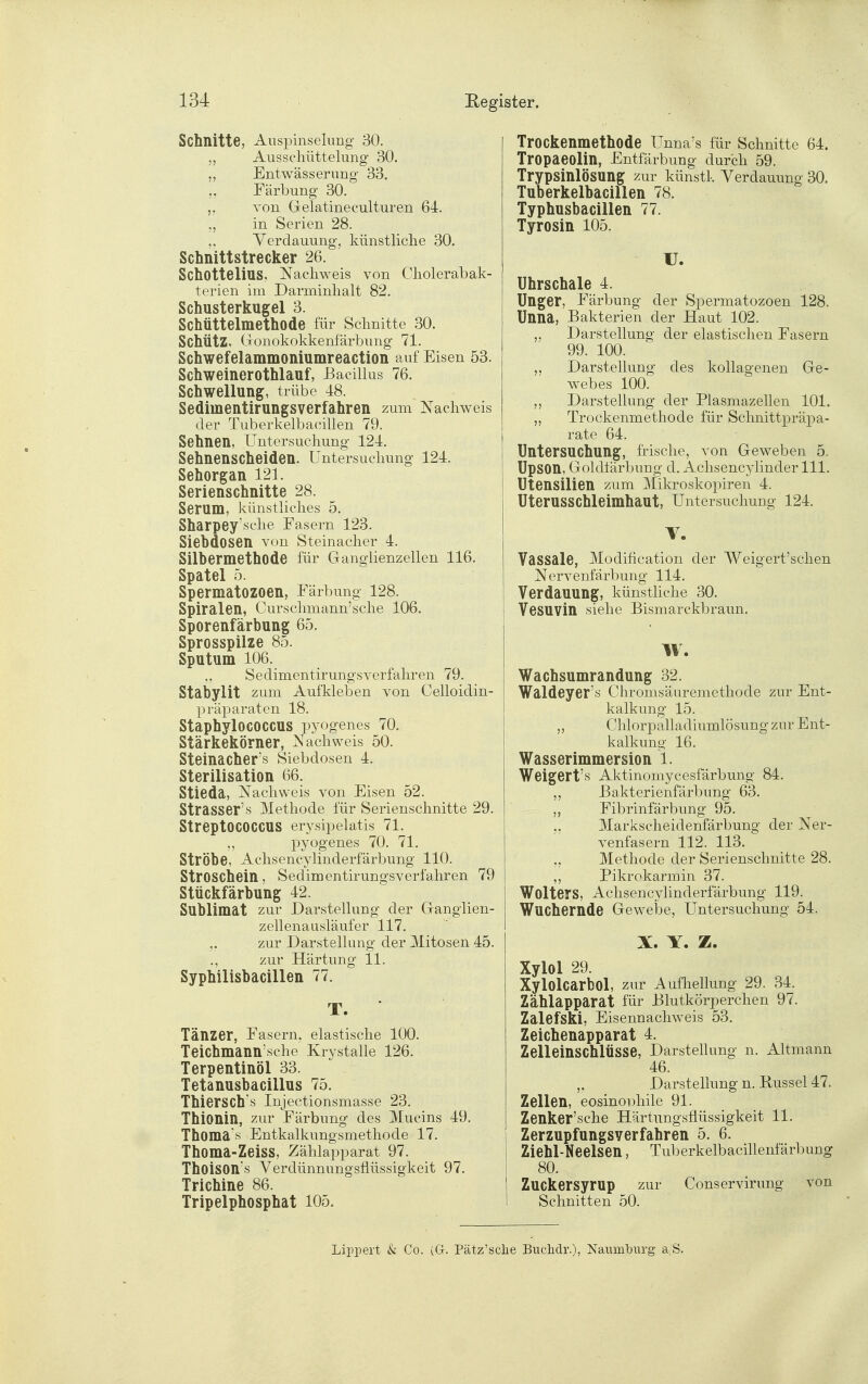 Schnitte, Auspinselimg 30. „ Ausschüttelung 30. „ Entwässerung 33. Färbung 30. von Gelatineculturen 64. „ in Serien 28. Verdauung, künstliclie 30. Schnittstrecker 26. Schottelius, Nachweis von Cliolerabak- terien im Darminhalt 82. Schusterkugel 3. Schüttelmethode für Schnitte 30. Schütz, Gronokokkenfärbung 71. Schwefelammoniumreaction auf Eisen 53. Schweinerothlauf, Bacillus 76. Schwellung, trübe 48. Sediinentirungsverfahren zum Nachweis der Tuberkelbacillen 79. Sehnen, Untersuchung 124. Sehnenscheiden. Untersuchung 124. Sehorgan 121. Serienschnitte 28. Serum, künstliches 5. Sharpey'sche Fasern 123. Siebdosen von Steinacher 4. Silbermethode für Ganglienzellen 116. Spatel 5. Spermatozoon, Färbung 128. Spiralen, Curschmann'sche 106. Sporenfärbung 65. Sprosspilze 85. Sputum 106. Sedimentirungsverfahren 79. Stabylit zum Aufkleben von Celloidin- präparaten 18. Staphylococcus pyogenes 70. Stärkekörner, Nachweis 50. Steinacher's Siebdosen 4. Sterilisation 66. Stieda, Nachweis von Eisen 52. Strasser's Methode für Serienschnitte 29. Streptococcus erysipelatis 71. 5? pyogenes 70. 71. Ströhe, Achsencylinderfärbung 110. StrOSChein, Sedimentirungsverfahren 79 Stückfärbung 42. Sublimat zur Darstellung der Granglien- zellenausläufer 117. zur Darstellung der Mitosen 45. ., zur Härtung Ii. Syphilisbacillen 77. T. ' Tänzer, Fasern, elastische 100. Teichmann'sche Krystalle 126. Terpentinöl 33. Tetanusbacillus 75. Thiersch's Injectionsmasse 23. Thionin, zur Färbung des Mucins 49. Thoma's Entkalkungsmethode 17. Thoma-Zeiss, Zählapparat 97. Thoison's Verdünnungsflüssigkeit 97. Trichine 86. Tripelphosphat 105. Trockenmethode Unna's für Schnitte 64. Tropaeolin, Entfärbung durch 59. TrypsinlÖSUng zur künstk Verdauung 30. Tuberkelbacillen 78. Typhusbacillen 77. Tyrosin 105. U. Uhrschale 4. Unger, Färbung der Spermatozoen 128. Unna, Bakterien der Haut 102. „ Darstellung der elastischen Fasern 99. 100. Darstellung des koUagenen Ge- webes 100. Darstellung der Plasmazellen 101. „ Trockenmethode für Schnittpräpa- rate 64. Untersuchung, frische, von Geweben 5. Upson, Goldlärbung d. Achsencylinder III. Utensilien zum Mikroskopiren 4. Uterusschleimhaut, Untersuchung 124. V. Vassale, Modification der Weigert'schen Nervenfärbung 114. Verdauung, künstüche 30. Vesuvin siehe Bismarckbraun. W. Wachsumrandung 32. Waldeyer's Chromsäuremethode zur Ent- kalkung 15. ,, Chlorpalladiumlösung zur Ent- kalkung 16. Wasserimmersion 1. Weigert's Aktinomycesfärbung 84. „ ßakterienfärbung 63. „ Fibrinfärbung 95. „ Markscheidenfärbung der Ner- venfasern 112. 113. „ Methode der Serienschnitte 28. ,, Pikrokarmin 37. Wolters, Achsencylinderfärbung 119. Wuchernde Gewebe, Untersuchung 54. X. Y. Z. Xylol 29. Xylolcarbol, zur Aufliellung 29. 34. Zählapparat für Blutkörperchen 97. Zalefski, Eisennachweis 53. Zeichenapparat 4. Zelleinschlüsse, Darstehung n. Altmann 46. Darstellung n. Bussel 47. Zellen, eosinophile 91. Zenker'sche Härtungsflüssigkeit 11. Zerzupfungsverfahren 5. 6. Ziehl-Neelsen, Tuberkelbacillenfärl)ung 80. Zuckersyrup zur Conservirung von Schnitten 50. Lippert & Co. [G. Pätz'sclie Bnchdr.), Naumburg a,S.