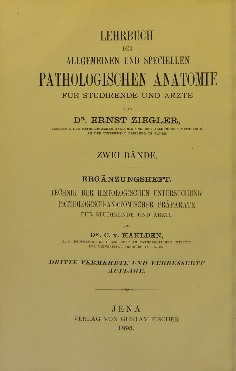 LEHRBUCH DEK ALLGEKElffiN Ö8D SPECIELLEN PATHOLOGISCHEN ANATOMIE FÜR STUDIRENDE UND ARZTE VON D^. ERNST ZIEGLER, PROFE880B DKR PATHOLOGISCHEN ANATOMIE UND DER ALLGEMEINEN PATHOLOGIE AN DER UNIVERSITÄT FREIBURG IN BADEN. ZWEI BÄNDE. ERGÄNZTJNGSHEFT. TECHNIK DER HISTOLOGISCHEN UNTERSUCHUNG PATHOLOGISCH-ANATOMISCHER PRÄPARATE FÜR STUDIRENDE UND ÄRZTE VON DR. C. T. KÄHLDEN, A. O. PROFESSOR UND I. ASSISTENT AM PATHOLOGISCHEN INSTITUT DER UNIVERSITÄT FREIBURG IN BADEN. duitte vermehrte und verbesserte AUFLAGE. JENA VERLAG VON GUSTAV FISCHER 1893.