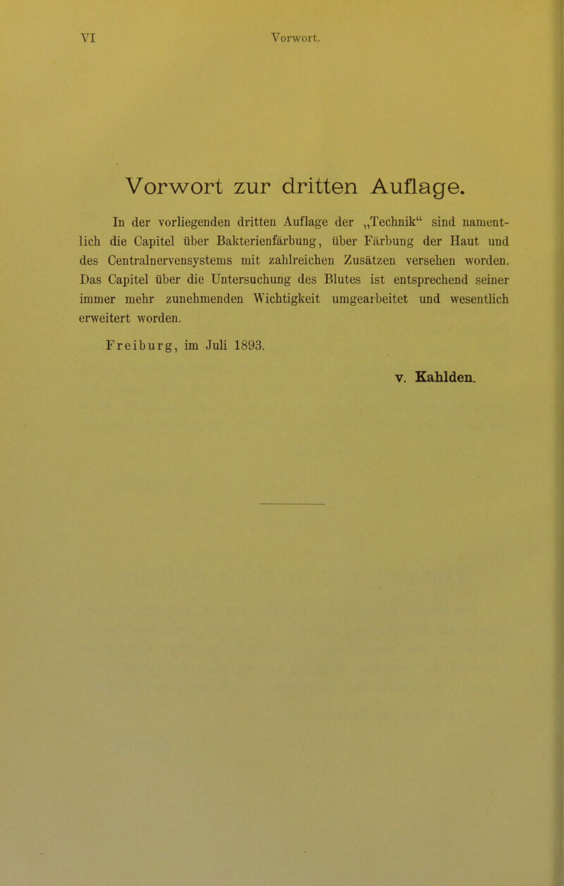 Vorwort zur dritten Auflage. In der vorliegenden dritten Auflage der „Technik sind nament- lich die Capitel über Bakterienfärbung, über Färbung der Haut und des Centrainervensystems mit zahlreichen Zusätzen versehen worden. Das Capitel über die Untersuchung des Blutes ist entsprechend seiner immer mehr zunehmenden Wichtigkeit umgearbeitet und wesentlich erweitert worden. Freiburg, im Juli 1893.