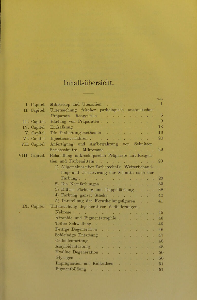 Inhaltsübersicht. Seite I. Capitel. Mikroskop und Utensilien 1 TT. Capitel. Untersucliiing frischer pathologisck - anatomischer Präparate. Eeagentien 5 TTT Capitel. Härtung von Präparaten 9 rV. Capitel. Entkalkung 13 V. Capitel. Die Einbettungsmethoden 16 VI. Capitel. Injectionsverfahren 20 VU. Capitel. Anfertigung und Aufbewahrung von Schnitten. Serienschnitte. Mikrotome 22 Vlli. Capitel. Behandlung mikroskopischer Präparate mit Eeagen- tien und Färbemitteln 29 1) Allgemeines über Eärbetechnik. Weiterbehand- lung und Conservirung der Schnitte nach der Färbung 29 2) Die Kernfärbungen 33 3) Diffuse Färbung und Doppelfärbung .... 38 4) Färbung ganzer Stücke 40 5) Darstellung der Kerntheilungsfiguren . . . 41 IX. Capitel. Untersuchung degenerativer Veränderungen. Nekrose 46 Atrophie und Pigmentatrophie ....... 46 Trübe Schwellung 46 Fettige Degeneration 46 Schleimige Entartung 47 Colloidentartung 48 Amyloidentartung 48 Hyaline Degeneration 50 Glycogen 50 Imprägnation mit Kalksalzen 51 Pigmentbildung 51