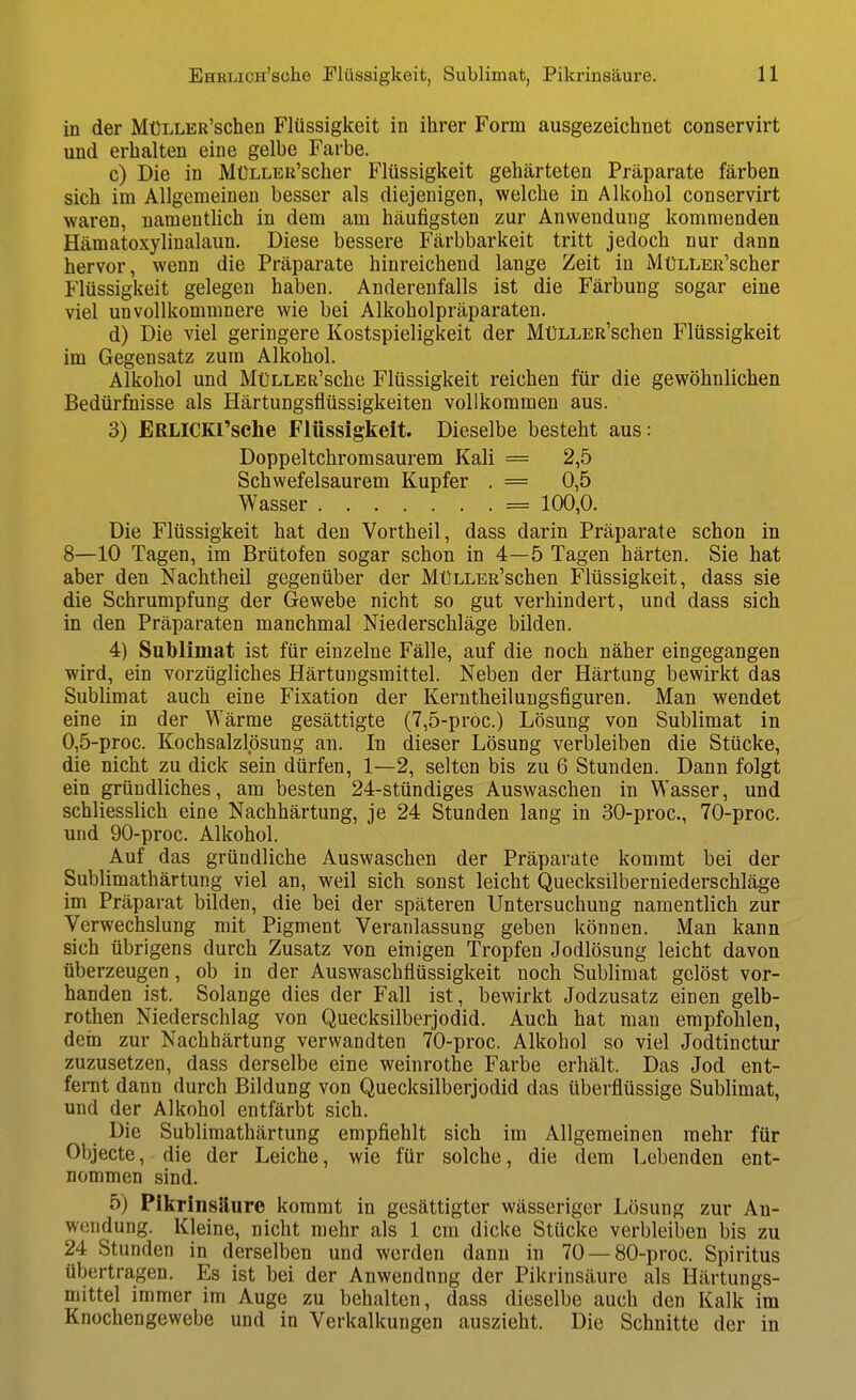 in der MüLLER'schen Flüssigkeit in ihrer Form ausgezeichnet conservirt und erhalten eine gelbe Farbe. c) Die in MüLLEß'scher Flüssigkeit gehärteten Präparate färben sich im Allgemeinen besser als diejenigen, welche in Alkohol conservirt waren, namenthch in dem am häufigsten zur Anwendung kommenden Hämatoxylinalaun. Diese bessere Färbbarkeit tritt jedoch nur dann hervor, wenn die Präparate hinreichend lange Zeit in MüLLER'scher Flüssigkeit gelegen haben. Anderenfalls ist die Färbung sogar eine viel unvollkommnere wie bei Alkoholpräparaten. d) Die viel geringere Kostspieligkeit der MüLLER'schen Flüssigkeit im Gegensatz zum Alkohol. Alkohol und MüLLER'sche Flüssigkeit reichen für die gewöhnlichen Bedürfnisse als Härtungsflüssigkeiten vollkommen aus. 3) ERLICKl'sche Flüssigkeit. Dieselbe besteht aus: Doppeltchromsaurem Kali = 2,5 Schwefelsaurem Kupfer . = 0,5 Wasser = 100,0. Die Flüssigkeit hat den Vortheil, dass darin Präparate schon in 8—10 Tagen, im Brütofen sogar schon in 4—5 Tagen härten. Sie hat aber den Nachtheil gegenüber der MüLLER'schen Flüssigkeit, dass sie die Schrumpfung der Gewebe nicht so gut verhindert, und dass sich in den Präparaten manchmal Niederschläge bilden. 4) Sublimat ist für einzelne Fälle, auf die noch näher eingegangen wird, ein vorzügliches Härtungsmittel. Neben der Härtung bewirkt das Sublimat auch eine Fixation der Kerntheilungsfiguren. Man wendet eine in der Wärme gesättigte (7,5-proc.) Lösung von Sublimat in 0,5-proc. Kochsalzlösung an. In dieser Lösung verbleiben die Stücke, die nicht zu dick sein dürfen, 1—2, selten bis zu 6 Stunden. Dann folgt ein gründliches, am besten 24-stündiges Auswaschen in Wasser, und schliesslich eine Nachhärtung, je 24 Stunden lang in 30-proc., 70-proc. und 90-proc. Alkohol. Auf das gründliche Auswaschen der Präparate kommt bei der Sublimathärtung viel an, weil sich sonst leicht Quecksilberniederschläge im Präparat bilden, die bei der späteren Untersuchung namentlich zur Verwechslung mit Pigment Veranlassung geben können. Man kann sich übrigens durch Zusatz von einigen Tropfen Jodlösung leicht davon überzeugen, ob in der Auswaschflüssigkeit noch Sublimat gelöst vor- handen ist. Solange dies der Fall ist, bewirkt Jodzusatz einen gelb- rothen Niederschlag von Quecksilberjodid. Auch hat man empfohlen, dein zur Nachhärtung verwandten 70-proc. Alkohol so viel Jodtinctur zuzusetzen, dass derselbe eine weinrothe Farbe erhält. Das Jod ent- feiTit dann durch Bildung von Quecksilberjodid das überflüssige Sublimat, und der Alkohol entfärbt sich. Die Sublimathärtung empfiehlt sich im Allgemeinen mehr für Objecte, die der Leiche, wie für solche, die dem Lebenden ent- nommen sind. 5) Pikrinsäure kommt in gesättigter wässeriger Lösung zur An- wendung. Kleine, nicht mehr als 1 cm dicke Stücke verbleiben bis zu 24 Stunden in derselben und werden dann in 70 —80-proc. Spiritus übertragen. Es ist bei der Anwendung der Pikrinsäure als Härtungs- mittel immer im Auge zu behalten, dass dieselbe auch den Kalk im Knochengewebe und in Verkalkungen auszieht. Die Schnitte der in