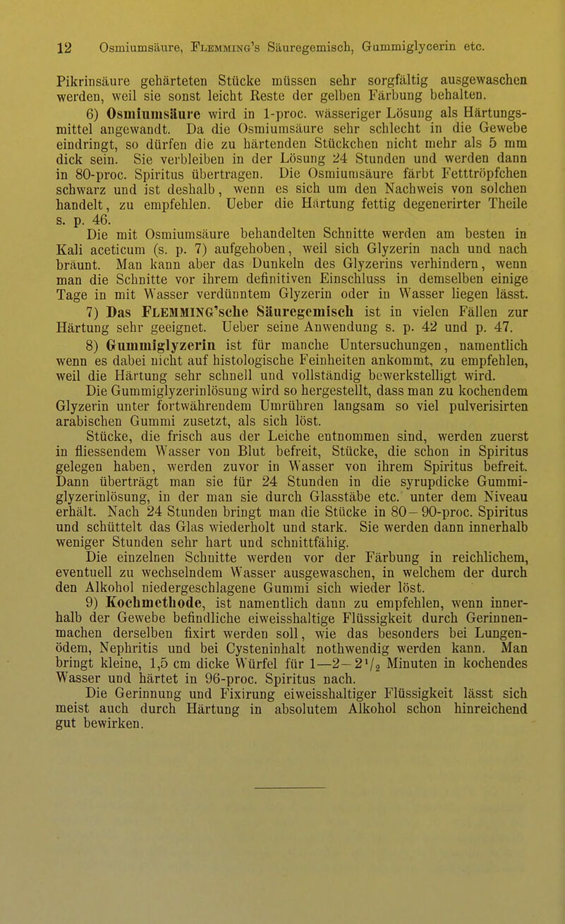 Pikrinsäure gehärteten Stücke müssen sehr sorgfältig ausgewaschen werden, weil sie sonst leicht Reste der gelben Färbung behalten. 6) Osmiuinsäure wird in 1-proc. wässeriger Lösung als Härtungs- mittel angewandt. Da die Osmiuinsäure sehr schlecht in die Gewebe eindringt, so dürfen die zu härtenden Stückchen nicht mehr als 5 mm dick sein. Sie verbleiben in der Lösung 24 Stunden und werden dann in 80-proc. Spiritus übertragen. Die Osraiunisäure färbt Fetttröpfchen schwarz und ist deshalb, wenn es sich um den Nachweis von solchen handelt, zu empfehlen. Ueber die Härtung fettig degenerirter Theile s. p. 46. Die mit Osmiumsäure behandelten Schnitte werden am besten in Kali aceticum (s. p. 7) aufgehoben, weil sich Glyzerin nach und nach bräunt. Man kann aber das Dunkeln des Glyzerins verhindern, wenn man die Schnitte vor ihrem definitiven Einschluss in demselben einige Tage in mit Wasser verdünntem Glyzerin oder in Wasser liegen lässt. 7) Das FLEMMING'sclie Säuregemisch ist in vielen Fällen zur Härtung sehr geeignet. Ueber seine Anwendung s. p. 42 und p. 47. 8) (xummiglyzerin ist für manche Untersuchungen, namentlich wenn es dabei nicht auf histologische Feinheiten ankommt, zu empfehlen, weil die Härtung sehr schnell und vollständig bewerkstelligt wird. Die Gummiglyzerinlösung wird so hergestellt, dass man zu kochendem Glyzerin unter fortwährendem Umrühren langsam so viel pulverisirten arabischen Gummi zusetzt, als sich löst. Stücke, die frisch aus der Leiche entnommen sind, werden zuerst in fliessendem Wasser von Blut befreit, Stücke, die schon in Spiritus gelegen haben, werden zuvor in Wasser von ihrem Spiritus befreit. Dann überträgt man sie für 24 Stunden in die syrupdicke Gummi- glyzerinlösung, in der man sie durch Glasstäbe etc. unter dem Niveau erhält. Nach 24 Stunden bringt man die Stücke in 80—90-proc. Spiritus und schüttelt das Glas wiederholt und stark. Sie werden dann innerhalb weniger Stunden sehr hart und schnittfähig. Die einzelnen Schnitte werden vor der Färbung in reichlichem, eventuell zu wechselndem Wasser ausgewaschen, in welchem der durch den Alkohol niedergeschlagene Gummi sich wieder löst. 9) Koclimethode, ist namentlich dann zu empfehlen, wenn inner- halb der Gewebe befindliche eiweisshaltige Flüssigkeit durch Gerinnen- machen derselben fixirt werden soll, wie das besonders bei Lungen- ödem, Nephritis und bei Cysteninhalt nothwendig werden kann. Man bringt kleine, 1,5 cm dicke Würfel für 1—2-2V2 Minuten in kochendes Wasser und härtet in 96-proc. Spiritus nach. Die Gerinnung und Fixirung eiweisshaltiger Flüssigkeit lässt sich meist auch durch Härtung in absolutem Alkohol schon hinreichend gut bewirken.