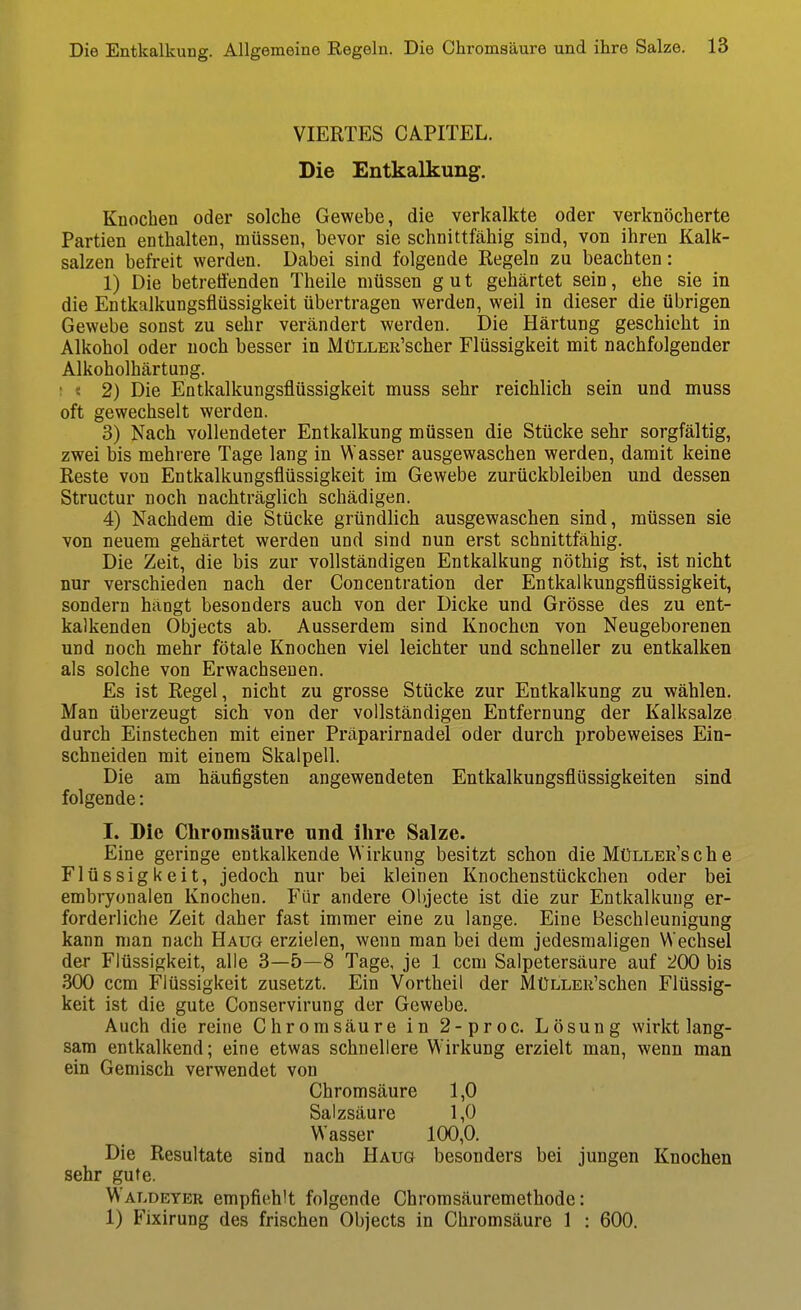 VIERTES CAPITEL. Die Entkalkung. Knochen oder solche Gewebe, die verkalkte oder verknöcherte Partien enthalten, müssen, bevor sie schnittfähig sind, von ihren Kalk- salzen befreit werden. Dabei sind folgende Regeln zu beachten: 1) Die betreuenden Theile müssen gut gehärtet sein, ehe sie in die Entkalkungsflüssigkeit übertragen werden, weil in dieser die übrigen Gewebe sonst zu sehr verändert werden. Die Härtung geschieht in Alkohol oder noch besser in MüLLER'scher Flüssigkeit mit nachfolgender Alkoholhärtung. ! « 2) Die Entkalkungsflüssigkeit muss sehr reichlich sein und muss oft gewechselt werden. 3) Nach vollendeter Entkalkung müssen die Stücke sehr sorgfältig, zwei bis mehrere Tage lang in Wasser ausgewaschen werden, damit keine Reste von Entkalkungsflüssigkeit im Gewebe zurückbleiben und dessen Structur noch nachträglich schädigen. 4) Nachdem die Stücke gründlich ausgewaschen sind, müssen sie von neuem gehärtet werden und sind nun erst schnittfähig. Die Zeit, die bis zur vollständigen Entkalkung nöthig ist, ist nicht nur verschieden nach der Concentration der Entkalkungsflüssigkeit, sondern hängt besonders auch von der Dicke und Grösse des zu ent- kalkenden Objects ab. Ausserdem sind Knochen von Neugeborenen und noch mehr fötale Knochen viel leichter und schneller zu entkalken als solche von Erwachsenen. Es ist Regel, nicht zu grosse Stücke zur Entkalkung zu wählen. Man überzeugt sich von der vollständigen Entfernung der Kalksalze durch Einstechen mit einer Präparirnadel oder durch probeweises Ein- schneiden mit einem Skalpell. Die am häufigsten angewendeten Entkalkungsflüssigkeiten sind folgende: I. Die Chromsäure und ihre Salze. Eine geringe entkalkende Wirkung besitzt schon die Müller'sch e Flüssigkeit, jedoch nur bei kleinen Knochenstückchen oder bei embryonalen Knochen, Für andere Objecte ist die zur Entkalkung er- forderliche Zeit daher fast immer eine zu lange. Eine Beschleunigung kann man nach Haug erzielen, wenn man bei dem jedesmaligen Wechsel der Flüssigkeit, alle 3—5—8 Tage, je 1 ccm Salpetersäure auf 200 bis 300 ccm Flüssigkeit zusetzt. Ein Vortheil der Ml^LLEii'schen Flüssig- keit ist die gute Conservirung der Gewebe. Auch die reine Chromsäure in 2-proc. Lösung wirkt lang- sam entkalkend; eine etwas schnellere Wirkung erzielt man, wenn man ein Gemisch verwendet von Chromsäure 1,0 Salzsäure 1,0 Wasser 100,0. Die Resultate sind nach Haug besonders bei jungen Knochen sehr gute. Waldeter empfiehlt folgende Chrorasäuremethode: 1) B'ixirung des frischen Objects in Chromsäure 1 : 600.