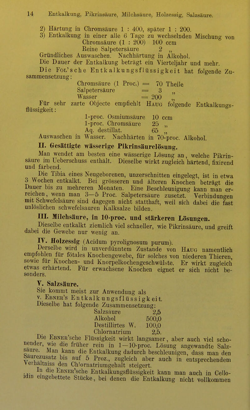 2) Härtung in Chromsäure 1 : 400, später 1 : 200. 3) Entkalkung in einer alle 6 Tage zu wechselnden Mischung von Chromsäure (1 : 200) 100 ccm Reine Salpetersäure 2 „ Gründliches Auswaschen. Nachhärtung in Alkohol. Die Dauer der Entkalkung beträgt ein Vierteljahr und mehr. Die FoL'sche Entkalkungsflüssigkeit hat folgende Zu- sammensetzung : Chromsäure (1 Proc.) = 70 Theile Salpetersäure = 3 Wasser = 200 „ Für sehr zarte Objecto empfiehlt Haug folgende Entkalkungs- flüssigkeit: 1-proc. Osmiumsäure 10 ccm 1-proc. Chromsäure 25 „ Aq. destillat. 65 „ Auswaschen in Wasser. Nachhärten in 70-proc. Alkohol. II. (xesättigte wässerige Pikrinsäurelösung. Man wendet am besten eine wässerige Lösung an, welche Pikrin- säure im Ueberschuss enthält. Dieselbe wirkt zugleich härtend fixirend und färbend. ' Die Tibia eines Neugeborenen, unzerschnitten eingelegt, ist in etwa 3 Wochen entkalkt. Bei grösseren und älteren Knochen beträgt die Dauer bis zu mehreren Monaten. Eine Beschleunigung kann man er- reichen, wenn man 3—5 Proc. Salpetersäure zusetzt. Verbindungen mit Schwefelsäure sind dagegen nicht statthaft, weil sich dabei die fast unlöslichen schwefelsauren Kalksalze bilden. III. Milchsäure, in 10-proc. und stärkeren Lösungen. Dieselbe entkalkt ziemlich viel schneller, wie Pikrinsäure, und greift dabei die Gewebe nur wenig an. IV. Holzessig (Acidum pyrolignosum purum). Derselbe wird in unverdünntem Zustande von Haug namentlich empfohlen für fötales Knochengewebe, für solches von niederen Thieren, sowie für Knochen- und Knorpelkocheugeschwülste. Er wirkt zugleich etwas erhärtend. Für erwachsene Knochen eignet er sich nicht be- sonders. V. Salzsäure. Sie kommt meist zur Anwendung als V. Ebner's Entkalk ungsflüssigk eit. Dieselbe hat folgende Zusammensetzung: Salzsäure 2,5 Alkohol 500,0 Destillirtes W. 100,0 Chlornatrium 2,5. Die EBNER'sche Flüssigkeit wirkt langsamer, aber auch viel scho- nender, wie die früher rein in 1 —10-proc. Lösung angewandte Salz- saure. Man kann die Entkalkung dadurch beschleunigen, dass man den baurezusatz bis auf 5 Proz., zugleich aber auch in entsprechendem vernaltniss den Chlornatriuragehalt steigert. In die EBNER'sche Entkalkungsflüssigkeit kann man auch in Cello- min eingebettete Stücke, bei denen die Entkalkung nicht vollkommen