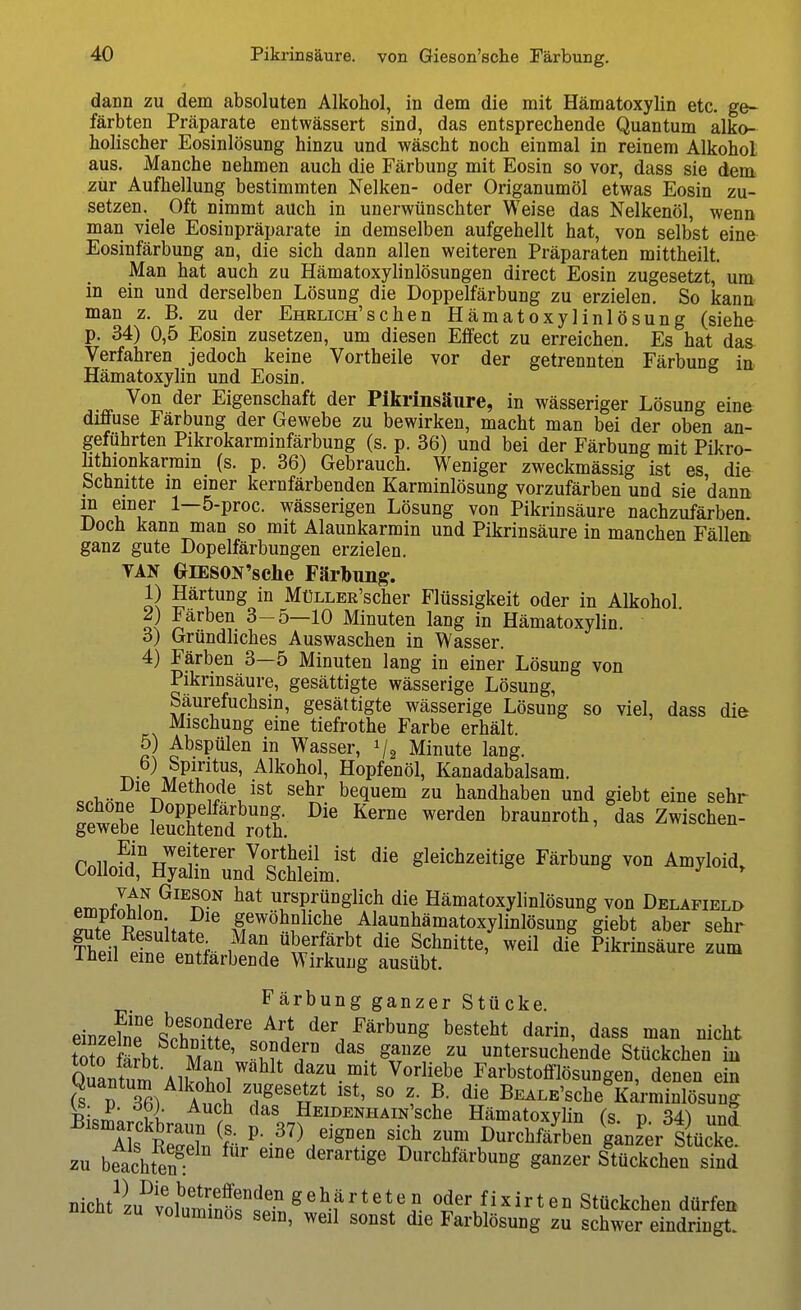 dann zu dem absoluten Alkohol, in dem die mit Hämatoxylin etc. ge- färbten Präparate entwässert sind, das entsprechende Quantum alko- holischer Eosinlösung hinzu und wäscht noch einmal in reinem Alkohol aus. Manche nehmen auch die Färbung mit Eosin so vor, dass sie dem zur Aufhellung bestimmten Nelken- oder Origanumöl etwas Eosin zu- setzen.^ Oft nimmt auch in unerwünschter Weise das Nelkenöl, wenn man viele Eosinpräparate in demselben aufgehellt hat, von selbst eine Eosinfärbung an, die sich dann allen weiteren Präparaten mittheilt. Man hat auch zu Hämatoxylinlösungen direct Eosin zugesetzt, um in ein und derselben Lösung die Doppelfärbung zu erzielen. So kann man z. B. zu der Ehrlich'schen Hämatoxylinlösung (siehe p. 34) 0,5 Eosin zusetzen, um diesen Effect zu erreichen. Es hat das Verfahren jedoch keine Vortheile vor der getrennten Färbung ia Hämatoxylin und Eosin. Von der Eigenschaft der Pikrinsäure, in wässeriger Lösung eine diffuse Färbung der Gewebe zu bewirken, macht man bei der oben an- geführten Pikrokarminfärbung (s. p. 36) und bei der Färbung mit Pikro- lithionkarmin (s. p. 36) Gebrauch. Weniger zweckmässig ist es die Schnitte m einer kernfärbenden Karrainlösung vorzufärben und sie dann m einer 1—5-proc. wässerigen Lösung von Pikrinsäure nachzufärben. I>och kann man so mit Alaunkarmin und Pikrinsäure in manchen Fällen ganz gute Dopelfärbungen erzielen. TAN OiESON'selie Färbimg. 1) Härtung in MüLLER'scher Flüssigkeit oder in Alkohol 2) Färben 3-5—10 Minuten lang in Hämatoxylin. ö) Gründliches Auswaschen in Wasser. 4) Färben 3—5 Minuten lang in einer Lösung von Pikrinsäure, gesättigte wässerige Lösung, Säurefuchsin, gesättigte wässerige Lösung so viel, dass die Mischung eine tiefrothe Farbe erhält. 5) Abspülen in Wasser, V2 Minute lang. T^- \^^^l^^^^' Alkohol, Hopfenöl, Kanadabalsam. c.T, rT ?r^®, ^^^^ bequem zu handhaben und giebt eine sehr gewebe feSÄ ^^^ CoiioM^nTanru^dÄ^ '''''''''''''' ^^^^^ PmT.fIitL^^^fP^ ursprünglich die Hämatoxylinlösung von Deläpield empiomon Die gewohnhche Alaunhämatoxylinlösung giebt aber sehr iSl Pinffff ^^'^f'^' Schnitte,\eil die Pikrinsäure zum lüeil eine entfärbende Wirkung ausübt. Färbung ganzer Stücke. einzelne%^S?p''/? der Färbung besteht darin, dass man nicht ti?n Svhf m!?K^?^^. untersuchende Stückchen in R,-o,v, l u AXü<ii^jiJN±iAijN scne namatoxvlin (s t) 34i und Bismarckbraun (s. p. 37) eignen sich zum Durchfärben gan?ei Stücke zu beachttf Durchfärbung ganzer Stückchen sfnd nicht^ÄS oder fixirten Stückchen dürfen zu voluminös sein, weil sonst die Farblösung zu schwer eindringt.