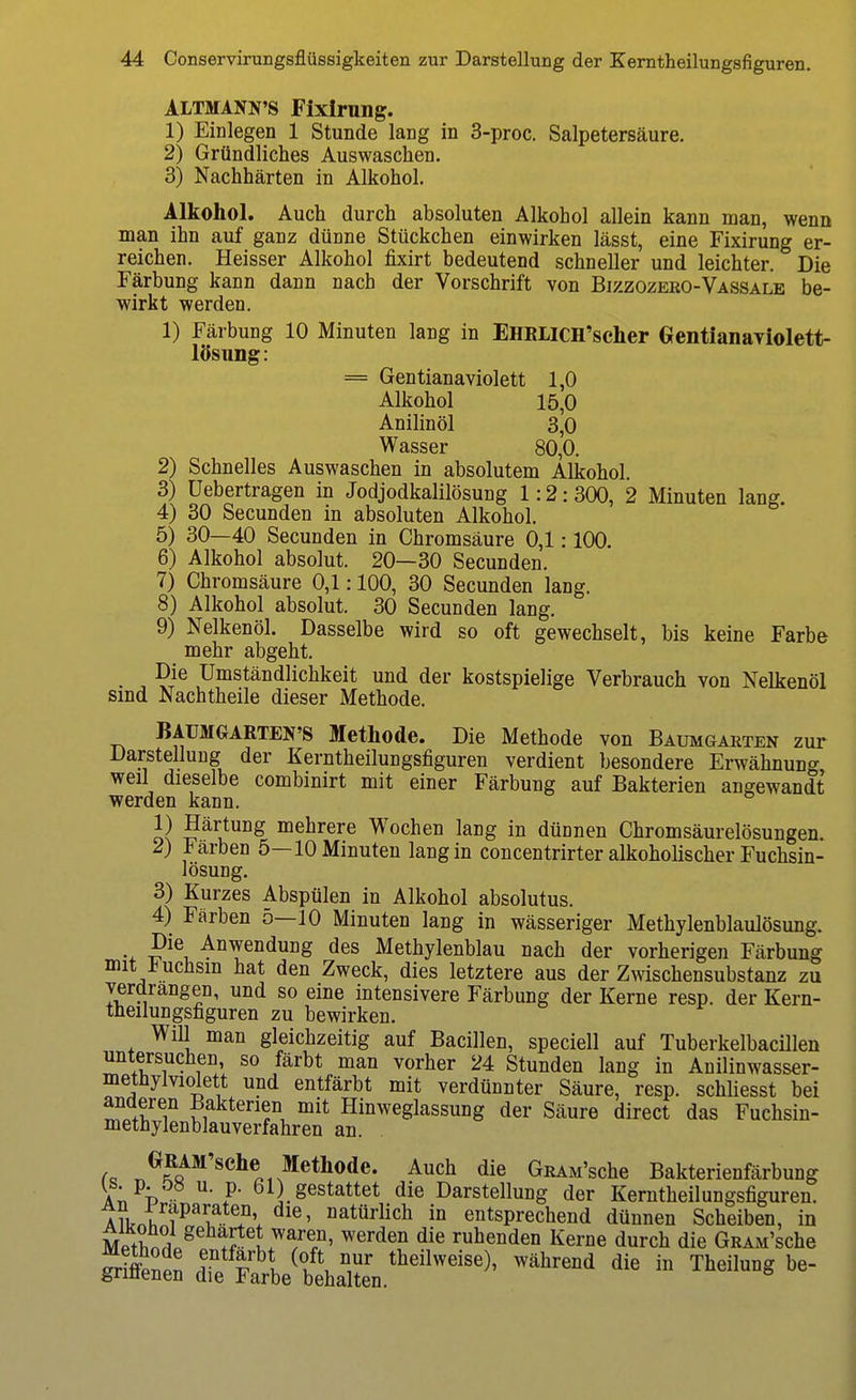 ALTMANN'S Fixlrung. 1) Einlegen 1 Stunde lang in 3-proc. Salpetersäure. 2) Gründliches Auswaschen. 3) Nachhärten in Alkohol. Alkohol. Auch durch absoluten Alkohol allein kann man, wenn man ihn auf ganz dünne Stückchen einwirken lässt, eine Fixirung er- reichen. Heisser Alkohol fixirt bedeutend schneller und leichter. Die Färbung kann dann nach der Vorschrift von Bizzozeko-Vassale be- wirkt werden. 1) Färbung 10 Minuten lang in EHBLlCH'scher GentianaYiolett- lösung: = Gentianaviolett 1,0 Alkohol 15,0 Anilinöl 3,0 Wasser 80,0. 2) Schnelles Auswaschen in absolutem Alkohol. 3) Uebertragen in Jodjodkalilösung 1:2:300, 2 Minuten lang. 4) 30 Secunden in absoluten Alkohol. 5) 30—40 Secunden in Chromsäure 0,1:100. 6) Alkohol absolut. 20—30 Secunden. 7) Chromsäure 0,1:100, 30 Secunden lang. 8) Alkohol absolut. 30 Secunden lang. 9) Nelkenöl. Dasselbe wird so oft gewechselt, bis keine Farbe mehr abgeht. Die Umständlichkeit und der kostspielige Verbrauch von Nelkenöl sind Nachtheile dieser Methode. BAüMGARTEN'S Methode. Die Methode von Baumgarten zur Darstellung der Kerntheilungsfiguren verdient besondere Erwähnung weil dieselbe combinirt mit einer Färbung auf Bakterien angewandt werden kann. 1) Härtung mehrere Wochen lang in dünnen Chromsäurelösungen. 2) J^arben 5—10 Minuten lang in concentrirter alkoholischer Fuchsin- lösung. 3) Kurzes Abspülen in Alkohol absolutus. 4) Färben 5—10 Minuten lang in wässeriger Methylenblaulösung. Die Anwendung des Methylenblau nach der vorherigen Färbung mit f uchsin hat den Zweck, dies letztere aus der Zwischensubstanz zu verdrängen, und so eine intensivere Färbung der Kerne resp. der Kern- theilungsfiguren zu bewirken. Will man gleichzeitig auf Bacillen, speciell auf Tuberkelbacülen untersuchen so färbt man vorher 24 Stunden lang in Anilinwasser- metnylviolett und entfärbt mit verdünnter Säure, resp. schliesst bei ? Bakterien mit Hinweglassung der Säure direct das Fuchsin- methylenblauverfahren an. ^^Jß^^'s^^lie, Methode. Auch die GüAM'sche Bakterienfärbung A^^i) ^'F' Ol) gestattet die Darstellung der Kerntheilungsfiguren. A Urnh natürlich in entsprechend dünnen Scheiben, in Mpthnl^ ruhenden Kerne durch die GRAM'sche Än dTe Äeten.''^^ ^^^^^'^^