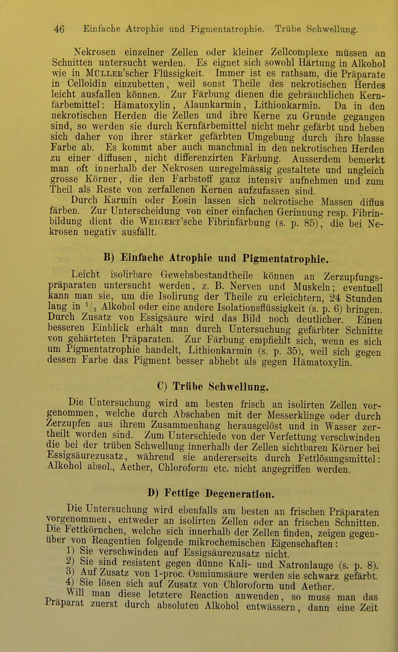 Nekrosen einzelner Zellen oder kleiner Zellcomplexe müssen an Schnitten untersucht werden. Es eignet sich sowohl Härtung in Alkohol wie in MüLLER'scher Flüssigkeit. Immer ist es rathsam, die Präparate in Celloidin einzubetten, weil sonst Theile des nekrotischen Herdes leicht ausfallen können. Zur Färbung dienen die gebräuchlichen Kem- färberaittel: Hämatoxylin, Alaunkarmin, Lithionkarmin. Da in den nekrotischen Herden die Zellen und ihre Kerne zu Grunde gegangen sind, so werden sie durch Kernfärbemittel nicht mehr gefärbt und heben sich daher von ihrer stärker gefärbten Umgebung durch ihre blasse Farbe ab. Es kommt aber auch manchmal in den nekrotischen Herden zu einer diffusen, nicht diffferenzirten Färbung. Ausserdem bemerkt man oft innerhalb der Nekrosen unregelmässig gestaltete und ungleich grosse Körner, die den Farbstoff' ganz intensiv aufnehmen und zum Theil als Reste von zerfallenen Kernen aufzufassen sind. Durch Karmin oder Eosin lassen sich nekrotische Massen diffus färben. Zur Unterscheidung von einer einfachen Gerinnung resp. Fibrin- bildung dient die WEiGERT'sche Fibrinfärbung (s. p. 85), die bei Ne- krosen negativ ausfällt. B) Einfache Atrophie und Pigmentatrophie. Leicht isolirbare Gewebsbestandtheile können an Zerzupfungs- präparaten untersucht werden, z. B. Nerven und Muskeln; eventuell kann man sie, um die Isolirung der Theile zu erleichtern, 24 Stunden lang in Alkohol oder eine andere Isolationsflüssigkeit (s. p. 6) bringen. Durch Zusatz von Essigsäure wird das Bild noch deutlicher. Einen besseren Einblick erhält man durch Untersuchung gefärbter Schnitte von gehärteten Präparaten. Zur Färbung empfiehlt sich, wenn es sich um Pigmentatrophie handelt, Lithionkarmin (s. p. 35), weil sich gegen dessen Farbe das Pigment besser abhebt als gegen Hämatoxylin. C) Trübe Schwellung. Die Untersuchung wird am besten frisch an isolirten Zellen vor- genommen, welche durch Abschaben mit der Messerklinge oder durch Zerzupfen aus ihrem Zusammenhang herausgelöst und in Wasser zer- theilt worden sind. Zum Unterschiede von der Verfettung verschwinden die bei der trüben Schwellung innerhalb der Zellen sichtbaren Körner bei Essigsäurezusatz, während sie andererseits durch Fettlösungsmittel: Alkohol absoL, Aether, Chloroform etc. nicht angegriffen werden. D) Fettige Degeneration. Die Untersuchung wird ebenfalls am besten an frischen Präparaten vorgenommen, entweder an isolirten Zellen oder an frischen Schnitten. Die iettkornchen, welche sich innerhalb der Zellen finden, zeigen gegen- über von Keagentien folgende mikrochemischen Eigenschaften: 1) Sie verschwinden auf Essigsäurezusatz nicht. S resistent gegen dünne Kali- und Natronlauge (s. p. 8). ö) Aul Zusatz von 1-proc. Osmiumsäure werden sie schwarz gefärbt. 4) bie losen sich auf Zusatz von Chloroform und Aether. Will man diese letztere Reaction anwenden, so muss man das i-raparat zuerst durch absoluten Alkohol entwässern, dann eine Zeit