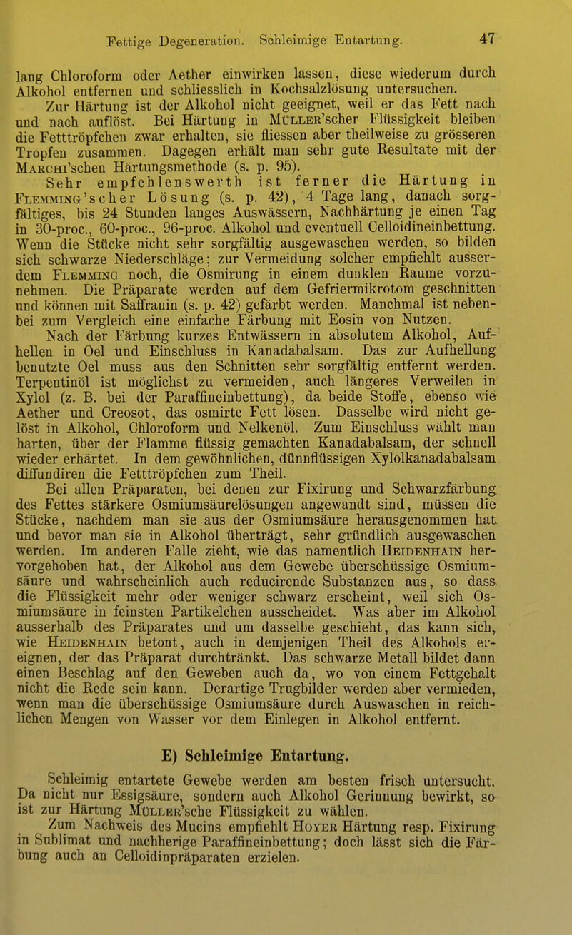 lang Chloroform oder Aether einwirken lassen, diese wiederum durch Alkohol entfernen und schliesslich in Kochsalzlösung untersuchen. Zur Härtung ist der Alkohol nicht geeignet, weil er das Fett nach und nach auflöst. Bei Härtung in MüLLER'scher Flüssigkeit bleiben die Fetttröpfchen zwar erhalten, sie fliessen aber theilweise zu grösseren Tropfen zusammen. Dagegen erhält man sehr gute Resultate mit der MARCHi'schen Härtungsmethode (s. p. 95). Sehr empfehlensWerth ist ferner die Härtung in FLEMMiNG'scher Lösung (s. p. 42), 4 Tage lang, danach sorg- fältiges, bis 24 Stunden langes Auswässern, Nachhärtung je einen Tag in 30-proc., 60-proc., 96-proc. Alkohol und eventuell Celloidineinbettung. Wenn die Stücke nicht sehr sorgfältig ausgewaschen werden, so bilden sich schwarze Niederschläge; zur Vermeidung solcher empfiehlt ausser- dem Flemming noch, die Osmirung in einem dunklen Räume vorzu- nehmen. Die Präparate werden auf dem Gefriermikrotom geschnitten und können mit Saffranin (s. p. 42) gefärbt werden. Manchmal ist neben- bei zum Vergleich eine einfache Färbung mit Eosin von Nutzen. Nach der Färbung kurzes Entwässern in absolutem Alkohol, Auf- hellen in Oel und Einschluss in Kanadabalsam. Das zur Aufhellung benutzte Oel muss aus den Schnitten sehr sorgfältig entfernt werden. Terpentinöl ist möglichst zu vermeiden, auch längeres Verweilen in Xylol (z. B. bei der Paraffineinbettung), da beide Stoffe, ebenso wie Aether und Creosot, das osmirte Fett lösen. Dasselbe wird nicht ge- löst in Alkohol, Chloroform und Nelkenöl. Zum Einschluss wählt man harten, über der Flamme flüssig gemachten Kanadabalsam, der schnell wieder erhärtet. In dem gewöhnlichen, dünnflüssigen Xylolkanadabalsam diflundiren die Fetttröpfchen zum Theil. Bei allen Präparaten, bei denen zur Fixirung und Schwarzfärbung des Fettes stärkere Osmiumsäurelösungen angewandt sind, müssen die Stücke, nachdem man sie aus der Osmiumsäure herausgenommen hat. und bevor man sie in Alkohol überträgt, sehr gründlich ausgewaschen werden. Im anderen Falle zieht, wie das namentlich Heidenhain her- vorgehoben hat, der Alkohol aus dem Gewebe überschüssige Osmium- säure und wahrscheinlich auch reducirende Substanzen aus, so dass die Flüssigkeit mehr oder weniger schwarz erscheint, weil sich Os- miumsäure in feinsten Partikelchen ausscheidet. Was aber im Alkohol ausserhalb des Präparates und um dasselbe geschieht, das kann sich, wie Heidenhain betont, auch in demjenigen Theil des Alkohols er- eignen, der das Präparat durchtränkt. Das schwarze Metall bildet dann einen Beschlag auf den Geweben auch da, wo von einem Fettgehalt nicht die Rede sein kann. Derartige Trugbilder werden aber vermieden, wenn man die überschüssige Osmiumsäure durch Auswaschen in reich- lichen Mengen von Wasser vor dem Einlegen in Alkohol entfernt. E) Schleimige Entartung. Schleimig entartete Gewebe werden am besten frisch untersucht. Da nicht nur Essigsäure, sondern auch Alkohol Gerinnung bewirkt, so ist zur Härtung MüLLER'sche Flüssigkeit zu wählen. Zum Nachweis des Mucins empfiehlt Hoyer Härtung resp. Fixirung in Sublimat und nachherige Paraffineinbettung; doch lässt sich die Fär- bung auch an Celloidinpräparaten erzielen.