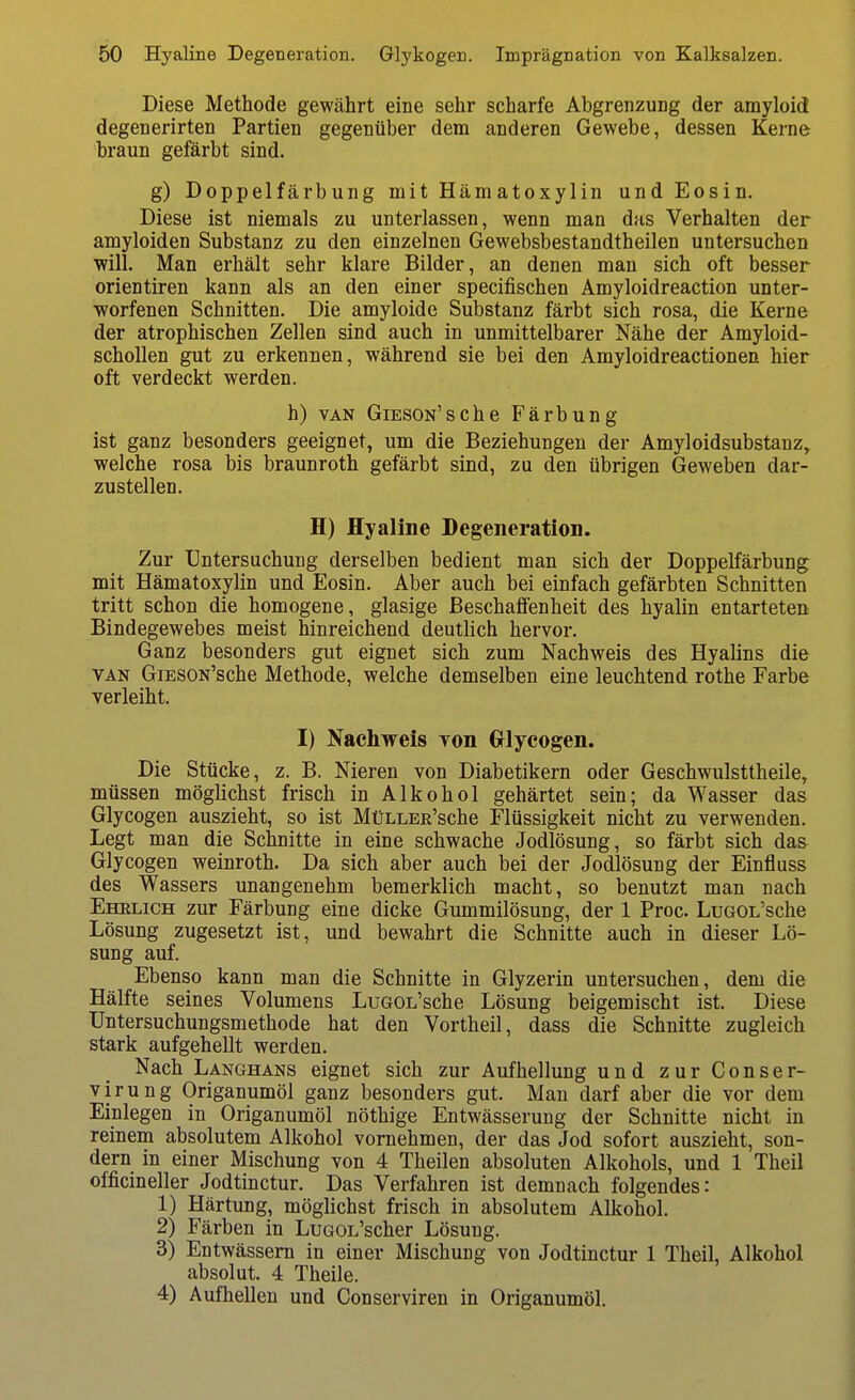Diese Methode gewährt eine sehr scharfe Abgrenzung der amyloid degenerirten Partien gegenüber dem anderen Gewebe, dessen Kerne braun gefärbt sind. g) Doppelfärbung mit Hämatoxylin und Eosin. Diese ist niemals zu unterlassen, wenn man das Verhalten der amyloiden Substanz zu den einzelnen Gewebsbestandtheilen untersuchen will. Man erhält sehr klare Bilder, an denen man sich oft besser Orientiren kann als an den einer specifischen Amyloidreaction unter- worfenen Schnitten. Die amyloide Substanz färbt sich rosa, die Kerne der atrophischen Zellen sind auch in unmittelbarer Nähe der Amyloid- schoUen gut zu erkennen, während sie bei den Amyloidreactionen hier oft verdeckt werden. h) VAN GiESON'sche Färbung ist ganz besonders geeignet, um die Beziehungen der Amyloidsubstanz, welche rosa bis braunroth gefärbt sind, zu den übrigen Geweben dar- zustellen. H) Hyaline Degeneration. Zur Untersuchung derselben bedient man sich der Doppelfärbung mit Hämatoxylin und Eosin. Aber auch bei einfach gefärbten Schnitten tritt schon die homogene, glasige Beschaffenheit des hyalin entarteten Bindegewebes meist hinreichend deutlich hervor. Ganz besonders gut eignet sich zum Nachweis des Hyalins die VAN GiESON'sche Methode, welche demselben eine leuchtend rothe Farbe verleiht. I) Nachweis von Grlyeogen. Die Stücke, z. B. Nieren von Diabetikern oder Geschwulsttheile, müssen möglichst frisch in Alkohol gehärtet sein; da Wasser das Glycogen auszieht, so ist MüLLEE'sche Flüssigkeit nicht zu verwenden. Legt man die Schnitte in eine schwache Jodlösung, so färbt sich das Glycogen weinroth. Da sich aber auch bei der Jodlösung der Einfluss des Wassers unangenehm bemerklich macht, so benutzt man nach Ehelich zur Färbung eine dicke Gummilösung, der 1 Proc. LuGOL'sche Lösung zugesetzt ist, und bewahrt die Schnitte auch in dieser Lö- sung auf. Ebenso kann man die Schnitte in Glyzerin untersuchen, dem die Hälfte seines Volumens LuGOL'sche Lösung beigemischt ist. Diese üntersuchungsmethode hat den Vortheil, dass die Schnitte zugleich stark aufgehellt werden. Nach Langhans eignet sich zur Aufhellung und zur Conser- virung Origanumöl ganz besonders gut. Man darf aber die vor dem Einlegen in Origanumöl nöthige Entwässerung der Schnitte nicht in reinem absolutem Alkohol vornehmen, der das Jod sofort auszieht, son- dern in einer Mischung von 4 Theilen absoluten Alkohols, und 1 Theil officineller Jodtinctur. Das Verfahren ist demnach folgendes: 1) Härtung, möglichst frisch in absolutem All^ohol. 2) Färben in LuGOL'scher Lösung. 3) Entwässern in einer Mischung von Jodtinctur 1 Theil, Alkohol absolut. 4 Theile. 4) Aufhellen und Conserviren in Origanumöl.