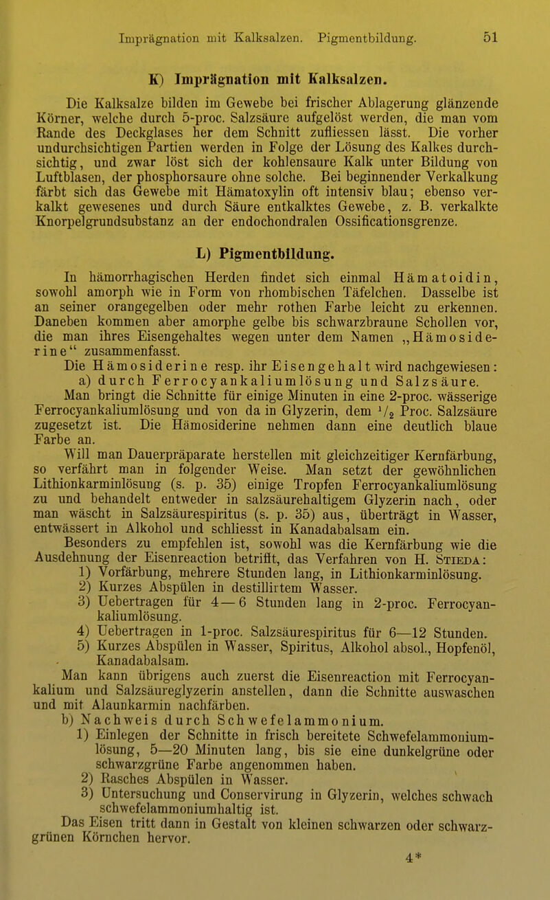 K) Imprägnation mit Eallisalzen. Die Kalksalze bilden im Gewebe bei frischer Ablagerung glänzende Körner, welche durch 5-proc. Salzsäure aufgelöst werden, die man vom Rande des Deckglases her dem Schnitt zufliessen lässt. Die vorher undurchsichtigen Partien werden in Folge der Lösung des Kalkes durch- sichtig, und zwar löst sich der kohlensaure Kalk unter Bildung von Luftblasen, der phosphorsaure ohne solche. Bei beginnender Verkalkung färbt sich das Gewebe mit Hämatoxylin oft intensiv blau; ebenso ver- kalkt gewesenes und durch Säure entkalktes Gewebe, z. B. verkalkte Knorpelgrundsubstanz an der endochondralen Ossificationsgrenze. L) Pigmentbildung. In hämorrhagischen Herden findet sich einmal Hämatoidin, sowohl amorph wie in Form von rhombischen Täfelchen. Dasselbe ist an seiner orangegelben oder mehr rothen Farbe leicht zu erkennen. Daneben kommen aber amorphe gelbe bis schwarzbraune Schollen vor, die man ihres Eisengehaltes wegen unter dem Namen „Hämoside- rine zusammenfasst. Die Hämosiderine resp. ihr Eisengehalt wird nachgewiesen: a) durch Ferrocyankaliumlösung und Salzsäure. Man bringt die Schnitte für einige Minuten in eine 2-proc. wässerige Ferrocyankaliumlösung und von da in Glyzerin, dem V2 Proc. Salzsäure zugesetzt ist. Die Hämosiderine nehmen dann eine deutlich blaue Farbe an. Will man Dauerpräparate herstellen mit gleichzeitiger Kernfärbung, so verfährt man in folgender Weise. Man setzt der gewöhnlichen Lithionkarminlösung (s. p. 35) einige Tropfen Ferrocyankaliumlösung zu und behandelt entweder in salzsäurehaltigem Glyzerin nach, oder man wäscht in Salzsäurespiritus (s. p. 35) aus, überträgt in Wasser, entwässert in Alkohol und schliesst in Kanadabalsam ein. Besonders zu empfehlen ist, sowohl was die Kernfärbung wie die Ausdehnung der Eisenreaction betriöt, das Verfahren von H. Stieda: 1) Vorfärbung, mehrere Stunden lang, in Lithionkarminlösung. 2) Kurzes Abspülen in destillirtem Wasser. 3) Uebertragen für 4—6 Stunden lang in 2-proc. Ferrocyan- kaliumlösung. 4) Uebertragen in 1-proc. Salzsäurespiritus für 6—12 Stunden. 5) Kurzes Abspülen in Wasser, Spiritus, Alkohol absoL, Hopfenöl, Kanadabalsam. Man kann übrigens auch zuerst die Eisenreaction mit Ferrocyan- kalium und Salzsäureglyzerin anstellen, dann die Schnitte auswaschen und mit Alaunkarmin nachfärben. b) Nachweis durch Schwefelammonium. 1) Einlegen der Schnitte in frisch bereitete Schwefelammouium- lösung, 5—20 Minuten lang, bis sie eine dunkelgrüne oder schwarzgrüne Farbe angenommen haben. 2) Rasches Abspülen in Wasser. 3) Untersuchung und Conservirung in Glyzerin, welches schwach schwefelammoniumhaltig ist. Das Eisen tritt dann in Gestalt von kleinen schwarzen oder schwarz- grünen Körnchen hervor. 4*