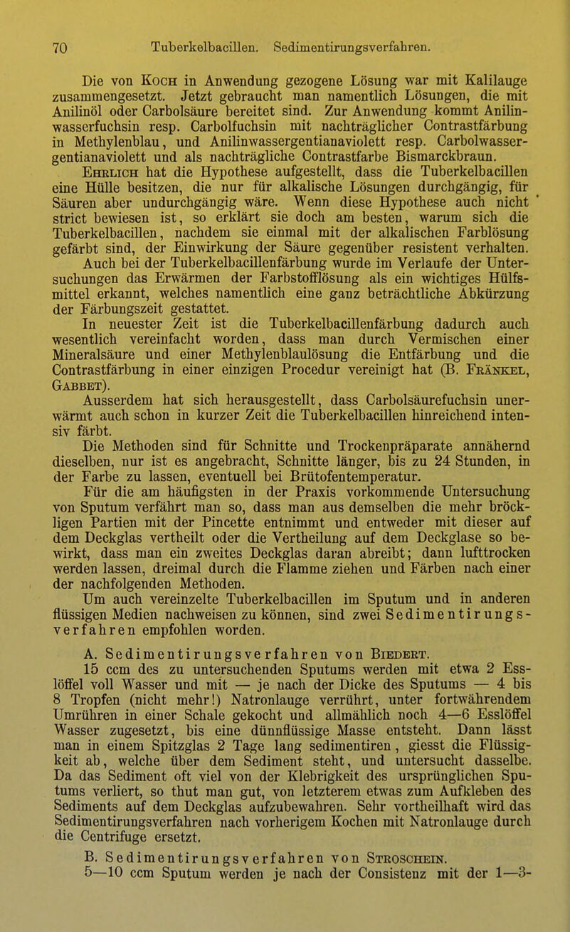 Die von Koch in Anwendung gezogene Lösung war mit Kalilauge zusammengesetzt. Jetzt gebraucht man namentlich Lösungen, die mit Anilinöl oder Carbolsäure bereitet sind. Zur Anwendung kommt Anilin- wasserfuchsin resp. Carbolfuchsin mit nachträglicher Contrastfärbung in Methylenblau, und Anilinwassergentianaviolett resp. Carbolwasser- gentianaviolett und als nachträgliche Contrastfarbe Bismarckbraun. Ehrlich hat die Hypothese aufgestellt, dass die Tuberkelbacillen eine Hülle besitzen, die nur für alkalische Lösungen durchgängig, für Säuren aber undurchgängig wäre. Wenn diese Hypothese auch nicht ' strict bewiesen ist, so erklärt sie doch am besten, warum sich die Tuberkelbacillen, nachdem sie einmal mit der alkalischen Farblösung gefärbt sind, der Einwirkung der Säure gegenüber resistent verhalten. Auch bei der Tuberkelbacillenfärbung wurde im Verlaufe der Unter- suchungen das Erwärmen der Farbstofflösung als ein wichtiges Hülfs- mittel erkannt, welches namentlich eine ganz beträchtliche Abkürzung der Färbungszeit gestattet. In neuester Zeit ist die Tuberkelbacillenfärbung dadurch auch wesentlich vereinfacht worden, dass man durch Vermischen einer Mineralsäure und einer Methylenblaulösung die Entfärbung und die Contrastfärbung in einer einzigen Procedur vereinigt hat (B. Fränk^il, Gabbet). Ausserdem hat sich herausgestellt, dass Carbolsäurefuchsin uner- wärmt auch schon in kurzer Zeit die Tuberkelbacillen hinreichend inten- siv färbt. Die Methoden sind für Schnitte und Trockenpräparate annähernd dieselben, nur ist es angebracht. Schnitte länger, bis zu 24 Stunden, in der Farbe zu lassen, eventuell bei Brütofentemperatur. Für die am häufigsten in der Praxis vorkommende Untersuchung von Sputum verfährt man so, dass man aus demselben die mehr bröck- ligen Partien mit der Pincette entnimmt und entweder mit dieser auf dem Deckglas vertheilt oder die Vertheilung auf dem Deckglase so be- wirkt, dass man ein zweites Deckglas daran abreibt; dann lufttrocken werden lassen, dreimal durch die Flamme ziehen und Färben nach einer der nachfolgenden Methoden. Um auch vereinzelte Tuberkelbacillen im Sputum und in anderen flüssigen Medien nachweisen zu können, sind zwei Sedimentirungs- verfahren empfohlen worden. A. Sedimentirungsverfahren von Biedert. 15 ccm des zu untersuchenden Sputums werden mit etwa 2 Ess- löffel voll Wasser und mit — je nach der Dicke des Sputums — 4 bis 8 Tropfen (nicht mehr!) Natronlauge verrührt, unter fortwährendem Umrühren in einer Schale gekocht und allmählich noch 4—6 Esslöffel Wasser zugesetzt, bis eine dünnflüssige Masse entsteht. Dann lässt man in einem Spitzglas 2 Tage lang sedimentiren, giesst die Flüssig- keit ab, welche über dem Sediment steht, und untersucht dasselbe. Da das Sediment oft viel von der Klebrigkeit des ursprünglichen Spu- tums verliert, so thut man gut, von letzterem etwas zum Aufkleben des Sediments auf dem Deckglas aufzubewahren. Sehr vortheilhaft wird das Sedimentirungsverfahren nach vorherigem Kochen mit Natronlauge durch die Centrifuge ersetzt, B. Sedimentirungsverfahren von Stroschein, 5—10 ccm Sputum werden je nach der Consistenz mit der 1—3-