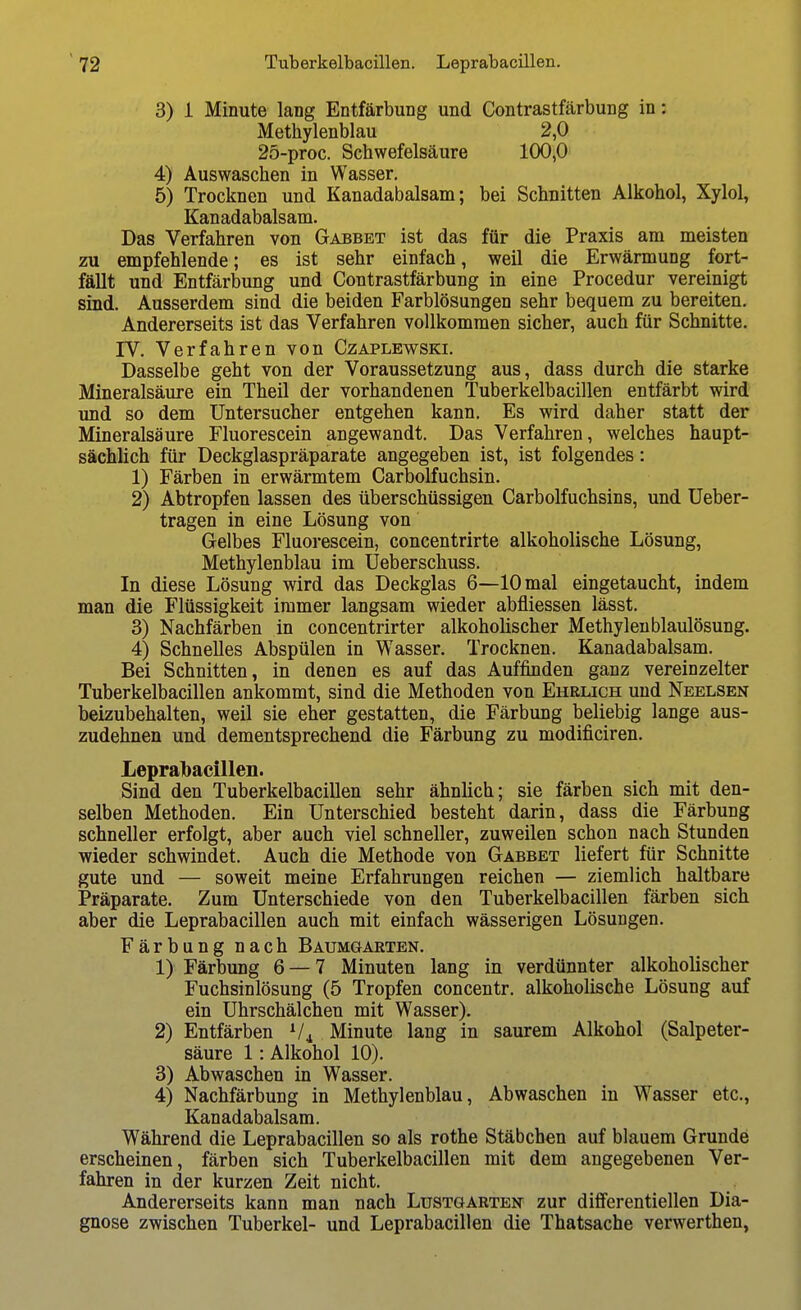3) i Minute lang Entfärbung und Contrastfärbung in: Methylenblau 2,0 25-proc. Schwefelsäure 100,0 4) Auswaschen in Wasser. 5) Trocknen und Kanadabalsam; bei Schnitten Alkohol, Xylol, Kanadabalsam. Das Verfahren von Gabbet ist das für die Praxis am meisten zu empfehlende; es ist sehr einfach, weil die Erwärmung fort- fällt und Entfärbung und Contrastfärbung in eine Procedur vereinigt sind. Ausserdem sind die beiden Farblösungen sehr bequem zu bereiten. Andererseits ist das Verfahren vollkommen sicher, auch für Schnitte. IV. Verfahren von Czaplewski. Dasselbe geht von der Voraussetzung aus, dass durch die starke Mineralsäure ein Theil der vorhandenen Tuberkelbacillen entfärbt wird und so dem Untersucher entgehen kann. Es wird daher statt der Mineralsäure Fluorescein angewandt. Das Verfahren, welches haupt- sächlich für Deckglaspräparate angegeben ist, ist folgendes: 1) Färben in erwärmtem Carbolfuchsin. 2) Abtropfen lassen des überschüssigen Carbolfuchsins, und Ueber- tragen in eine Lösung von Gelbes Fluorescein, concentrirte alkoholische Lösung, Methylenblau im Ueberschuss. In diese Lösung wird das Deckglas 6—10 mal eingetaucht, indem man die Flüssigkeit immer langsam wieder abfliessen lässt. 3) Nachfärben in concentrirter alkoholischer Methylen blaulösung. 4) Schnelles Abspülen in Wasser. Trocknen. Kanadabalsam. Bei Schnitten, in denen es auf das Auffinden ganz vereinzelter Tuberkelbacillen ankommt, sind die Methoden von Ehrlich und Neelsen beizubehalten, weil sie eher gestatten, die Färbung beliebig lange aus- zudehnen und dementsprechend die Färbung zu modificiren. Leprabacillen. Sind den Tuberkelbacillen sehr ähnlich; sie färben sich mit den- selben Methoden. Ein Unterschied besteht darin, dass die Färbung schneller erfolgt, aber auch viel schneller, zuweilen schon nach Stunden wieder schwindet. Auch die Methode von Gabbet liefert für Schnitte gute und — soweit meine Erfahrungen reichen — ziemlich haltbare Präparate. Zum Unterschiede von den Tuberkelbacillen färben sich aber die Leprabacillen auch mit einfach wässerigen Lösungen. Färbung nach Baumgarten. 1) Färbung 6 — 7 Minuten lang in verdünnter alkoholischer Fuchsinlösung (5 Tropfen concentr. alkoholische Lösung auf ein Uhrschälchen mit Wasser). 2) Entfärben V4 Minute lang in saurem Alkohol (Salpeter- säure 1: Alkohol 10). 3) Abwaschen in Wasser. 4) Nachfärbung in Methylenblau, Abwaschen in Wasser etc., Kanadabalsam. Während die Leprabacillen so als rothe Stäbchen auf blauem Grunde erscheinen, färben sich Tuberkelbacillen mit dem angegebenen Ver- fahren in der kurzen Zeit nicht. Andererseits kann man nach Lüstgarten zur differentiellen Dia- gnose zwischen Tuberkel- und Leprabacillen die Thatsache verwerthen,