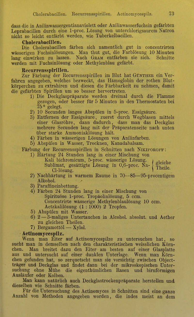 dass die in Anilinwassergentianaviolett oder Anilinwasserfuchsin gefärbten Leprabacillen durch eine 1-proc. Lösung von unterchlorigsaurem Natron nicht so leicht entfärbt werden, wie Tuberkelbacillen. Choleralbacillen. Die Cholerabacillen färben sich namentlich gut in concentrirten wässerigen Fuchsinlösungen. Man thut gut, die Farblösung 10 Minuten lang einwirken zu lassen. Nach Gram entfärben sie sich. Schnitte werden mit Fuchsinlösung oder Methylenblau gefärbt. ßecurrensspirillen. Zur Färbung der Recurrensspirillen im Blut hat Günther ein Ver- fahren angegeben, welches bezweckt, das Hämoglobin der rothen Blut- körperchen zu extrahiren und diesen die Färbbarkeit zu nehmen, damit die gefärbten Spirillen um so besser hervortreten. 1) Die Deckglaspräparate werden dreimal durch die Flamme gezogen, oder besser für 5 Minuten in den Thermostaten bei 75 gelegt. 2) 10 Secunden langes Abspülen in 5-proc. Essigsäure. 3) Entfernen der Essigsäure, zuerst durch Wegblasen mittels einer Glasröhre, dann dadurch, dass man das Deckglas • mehrere Secunden lang mit der Präparatenseite nach unten über starke Ammoniaklösung hält. 4) Färben in wässerigen Lösungen von Anilinfarben. 5) Abspülen in Wasser, Trocknen, Kanadabalsam. Färbung der Recurrensspirillen in Schnitten nach Nikiforoff: 1) Härtung 24 Stunden lang in einer Mischung von Kali bichromicum, 5-proc. wässerige Lösung. Sublimat, gesättigte Lösung in 0,6-prGc. Na- Cl-lösung. 2) Nachhärtung in warmem Räume in 70—85—95-procentigem Alkohol. 3) Paraffineinbettung. 4) Färben 24 Stunden lang in einer Mischung von Spirituöse 1-proc. Tropäolinlösung, 5 ccm. Concentrirte wässerige Methvlenblaulösung 10 ccm. AetzkaUlösung (1 : 1000) 2 Tropfen. 5) Abspülen mit Wasser. 6) 2—3-maliges Untertauchen in Alcohol. absolut, und Aether zu gleichen Theilen. 7) Bergamottöl — Xylol. Actinomycespilz. Wenn man Eiter auf Actinomycespilze zu untersuchen hat, so sucht man in demselben nach den charakteristischen weisslichen Körn- chen. Man breitet dazu den Eiter am besten auf einer Glasplatte aus und untersucht auf einer dunklen Unterlage. Wenn man Körn- chen gefunden hat, so zerquetscht man sie vorsichtig zwischen Object- träger und Deckglas und findet dann bei der mikroskopischen Unter- suchung ohne Mühe die eigenthümlichen Rasen und birnförmigen Ausläufer oder Kolben. Man kann natürlich auch Deckglastrockenpräparate herstellen und dieselben wie Schnitte färben. Für die Untersuchung des Actinomyces in Schnitten sind eine ganze Anzahl von Methoden angegeben worden, die indes meist an dem gleiche Theile.