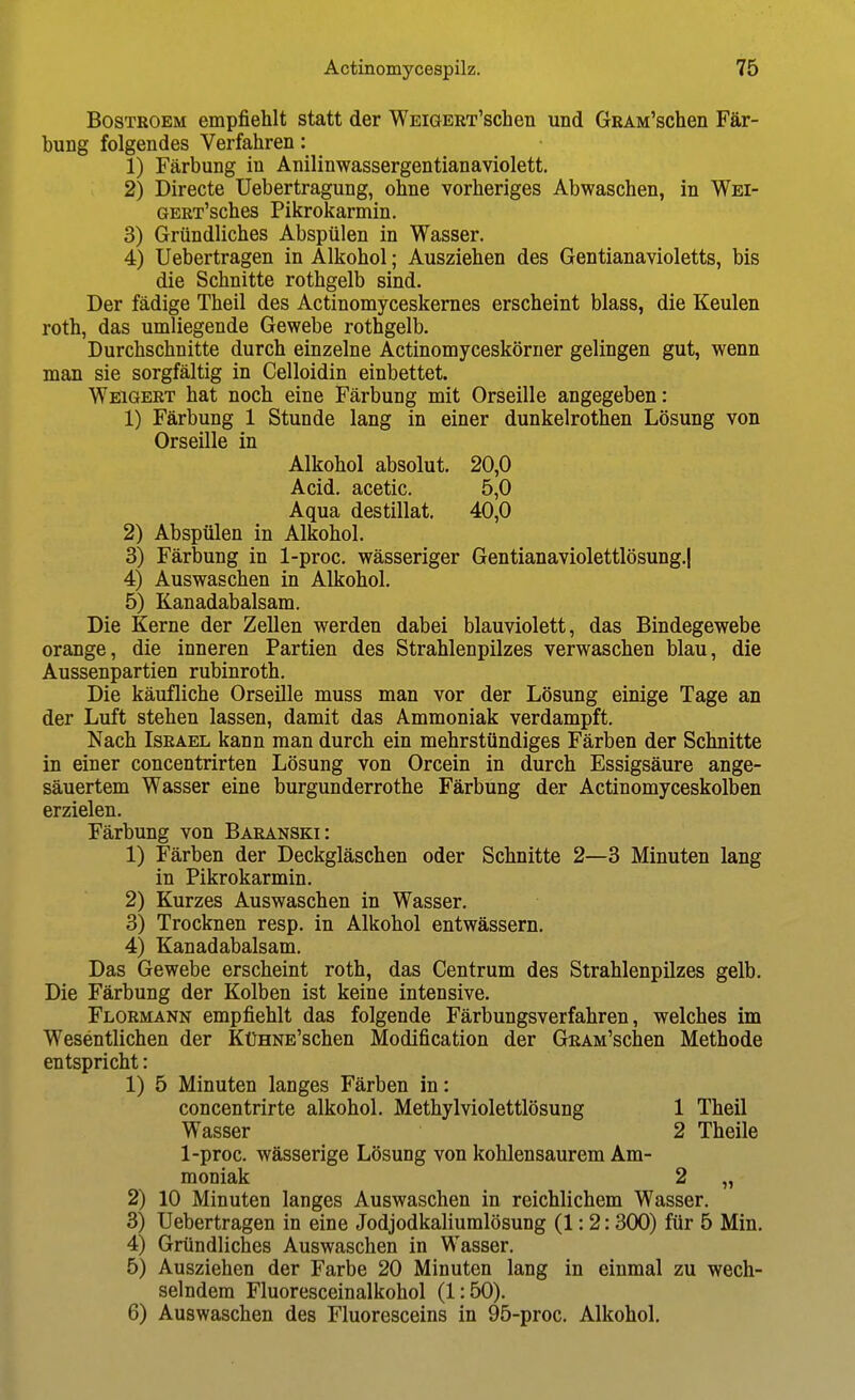 BosTROEM empfiehlt statt der WEiGERT'schen und GRAM'schen Fär- bung folgendes Verfahren: 1) Färbung in Anilinwassergentianaviolett. 2) Directe Uebertragung, ohne vorheriges Abwaschen, in Wei- GERT'sches Pikrokarmin. 3) Gründliches Abspülen in Wasser. 4) Uebertragen in Alkohol; Ausziehen des Gentianavioletts, bis die Schnitte rothgelb sind. Der fädige Theil des Actinomyceskernes erscheint blass, die Keulen roth, das umliegende Gewebe rothgelb. Durchschnitte durch einzelne Actinomyceskörner gelingen gut, wenn man sie sorgfältig in Celloidin einbettet. Weigert hat noch eine Färbung mit Orseille angegeben: 1) Färbung 1 Stunde lang in einer dunkelrothen Lösung von Orseille in Alkohol absolut. 20,0 Acid. acetic. 5,0 Aqua destillat. 40,0 2) Abspülen in Alkohol. 3) Färbung in 1-proc. wässeriger Gentianaviolettlösung.| 4) Auswaschen in Alkohol. 5) Kanadabalsam. Die Kerne der Zellen werden dabei blauviolett, das Bindegewebe orange, die inneren Partien des Strahlenpilzes verwaschen blau, die Aussenpartien rubinroth. Die käufliche Orseille muss man vor der Lösung einige Tage an der Luft stehen lassen, damit das Ammoniak verdampft. Nach Israel kann man durch ein mehrstündiges Färben der Schnitte in einer concentrirten Lösung von Orcein in durch Essigsäure ange- säuertem Wasser eine burgunderrothe Färbung der Actinomyceskolben erzielen. Färbung von Baranski: 1) Färben der Deckgläschen oder Schnitte 2—3 Minuten lang in Pikrokarmin. 2) Kurzes Auswaschen in Wasser. 3) Trocknen resp. in Alkohol entwässern. 4) Kanadabalsam. Das Gewebe erscheint roth, das Centrum des Strahlenpilzes gelb. Die Färbung der Kolben ist keine intensive. Flormann empfiehlt das folgende Färbungsverfahren, welches im Wesentlichen der KüHNE'schen Modification der GRAM'schen Methode entspricht: 1) 5 Minuten langes Färben in: concentrirte alkohol. Methylviolettlösung 1 Theil Wasser 2 Theile 1-proc. wässerige Lösung von kohlensaurem Am- moniak 2 „ 2) 10 Minuten langes Auswaschen in reichlichem Wasser. 3) Uebertragen in eine Jodjodkaliumlösung (1:2: 300) für 5 Min. 4) Gründliches Auswaschen in Wasser. 5) Ausziehen der Farbe 20 Minuten lang in einmal zu wech- selndem Fluoresceinalkohol (1:50). 6) Auswaschen des Fluoresceins in 95-proc. Alkohol.