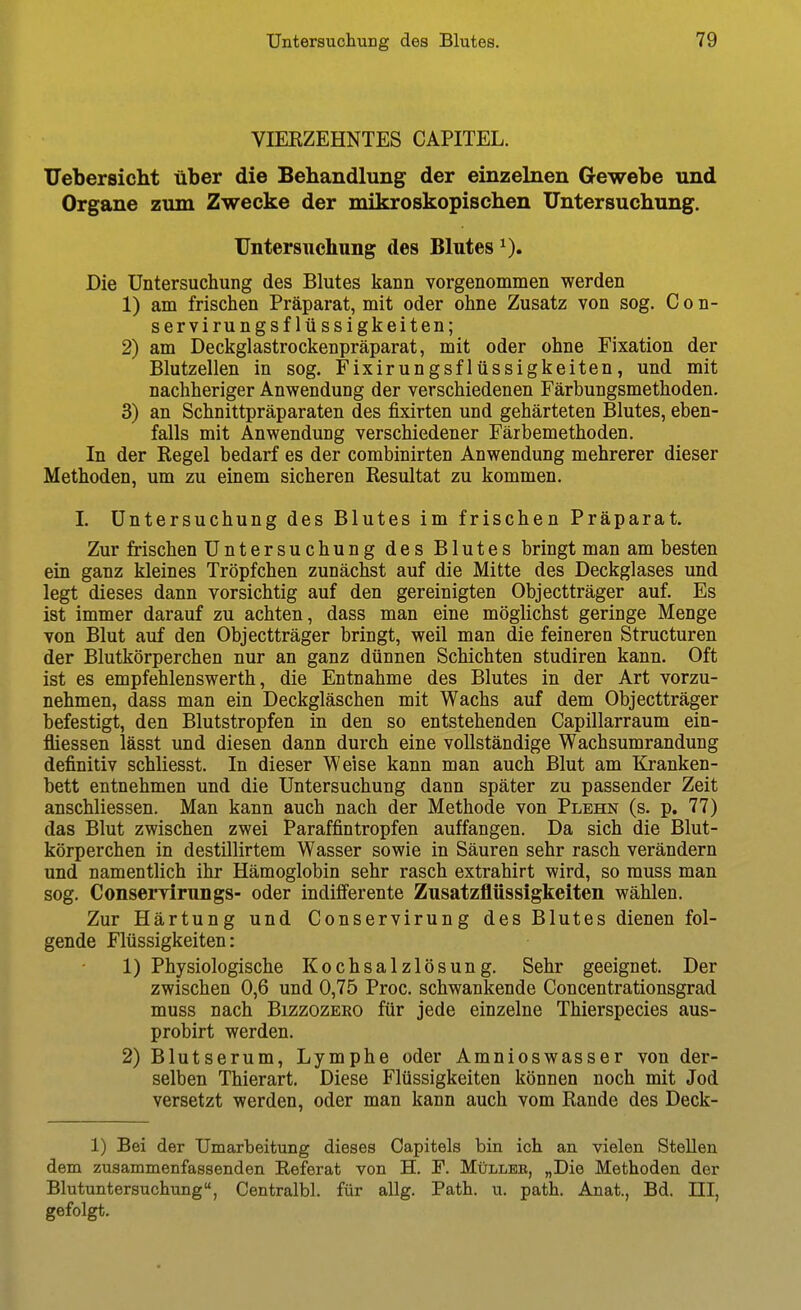 VIERZEHNTES CAPITEL. Uebersicht über die Behandlung der einzelnen Gewebe und Organe zum Zwecke der mikroskopischen Untersuchung. Untersuchung des Blutes i). Die Untersuchung des Blutes kann vorgenommen werden 1) am frischen Präparat, mit oder ohne Zusatz von sog. C o n- servirungsflüssigkeiten; 2) am Deckglastrockenpräparat, mit oder ohne Fixation der Blutzellen in sog. Fixirungsflüssigkeiten, und mit nachheriger Anwendung der verschiedenen Färbungsmethoden. 3) an Schnittpräparaten des fixirten und gehärteten Blutes, eben- falls mit Anwendung verschiedener Färbemethoden. In der Kegel bedarf es der combinirten Anwendung mehrerer dieser Methoden, um zu einem sicheren Resultat zu kommen. I. Untersuchung des Blutes im frischen Präparat. Zur frischen Untersuchung des Blutes bringt man am besten ein ganz kleines Tröpfchen zunächst auf die Mitte des Deckglases und legt dieses dann vorsichtig auf den gereinigten Objectträger auf. Es ist immer darauf zu achten, dass man eine möglichst geringe Menge von Blut auf den Objectträger bringt, weil man die feineren Structuren der Blutkörperchen nur an ganz dünnen Schichten studiren kann. Oft ist es empfehlenswerth, die Entnahme des Blutes in der Art vorzu- nehmen, dass man ein Deckgläschen mit Wachs auf dem Objectträger befestigt, den Blutstropfen in den so entstehenden Capillarraum ein- fliessen lässt und diesen dann durch eine vollständige Wachsumrandung definitiv schliesst. In dieser Weise kann man auch Blut am Kranken- bett entnehmen und die Untersuchung dann später zu passender Zeit anschliessen. Man kann auch nach der Methode von Plehn (s. p. 77) das Blut zwischen zwei Paraffintropfen auffangen. Da sich die Blut- körperchen in destillirtem Wasser sowie in Säuren sehr rasch verändern und namentlich ihr Hämoglobin sehr rasch extrahirt wird, so muss man sog. Conservirungs- oder indifferente Zusatzflüssigkeiten wählen. Zur Härtung und Conservirung des Blutes dienen fol- gende Flüssigkeiten: 1) Physiologische Kochsalzlösung. Sehr geeignet. Der zwischen 0,6 und 0,75 Proc. schwankende Concentrationsgrad muss nach Bizzozeeo für jede einzelne Thierspecies aus- probirt werden. 2) Blutserum, Lymphe oder Amnioswasser von der- selben Thierart. Diese Flüssigkeiten können noch mit Jod versetzt werden, oder man kann auch vom Rande des Deck- 1) Bei der Umarbeitung dieses Capitels bin ich an vielen Stellen dem zusammenfassenden Referat von H. F. Müllee, „Die Methoden der Blutuntersuchung, Centralbl. für allg. Path. u. path. Anat., Bd. III, gefolgt.