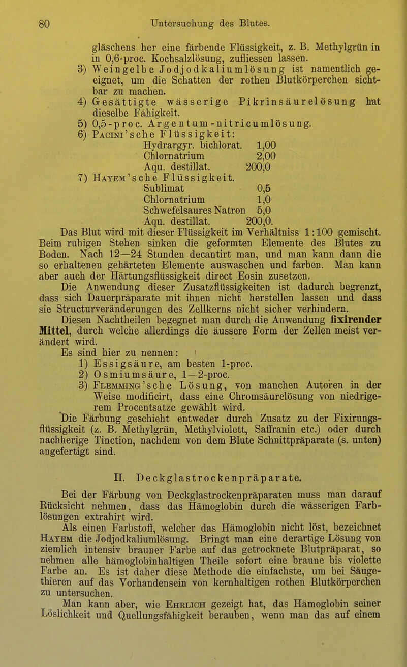 gläschens her eine färbende Flüssigkeit, z. B. Methylgrün in in 0,6-proc. Kochsalzlösung, zufliessen lassen, 3) Weingelbe Jodjodkaliumlösung ist namentlich ge- eignet, um die Schatten der rothen Blutkörperchen sicht- bar zu machen. 4) Gesättigte wässerige Pikrinsäurelösung hat dieselbe Fähigkeit. 5) 0,5-proc. Argentum-nitricumlösung. 6) PACiNi'sche Flüssigkeit: Hydrargyr. bichlorat. 1,00 Chlornatrium 2,00 Aqu. destillat. 200,0 7) HATEM'sche Flüssigkeit. Sublimat 0,5 Chlornatrium 1,0 Schwefelsaures Natron 5,0 Aqu. destillat. 200,0. Das Blut wird mit dieser Flüssigkeit im Verhältniss 1:100 gemischt. Beim ruhigen Stehen sinken die geformten Elemente des Blutes zu Boden. Nach 12—24 Stunden decantirt man, und man kann dann die so erhaltenen gehärteten Elemente auswaschen und färben. Man kann aber auch der Härtungsflüssigkeit direct Eosin zusetzen. Die Anwendung dieser Zusatzflüssigkeiten ist dadurch begrenzt, dass sich Dauerpräparate mit ihnen nicht herstellen lassen und dass sie Structurveränderungen des Zellkerns nicht sicher verhindern. Diesen Nachtheilen begegnet man durch die Anwendung fixirender Mittel, durch welche allerdings die äussere Form der Zellen meist ver- ändert wird. Es sind hier zu nennen: ' 1) Essigsäure, am besten 1-proc. 2) Osmiumsäure, 1—2-proc. 3) Flemming'sche Lösung, von manchen Autoren in der Weise modificirt, dass eine Chromsäurelösung von niedrige- rem Procentsatze gewählt wird. Die Färbung geschieht entweder durch Zusatz zu der Fixirungs- flüssigkeit (z. B. Methylgrün, Methylviolett, Saflranin etc.) oder durch nachherige Tinction, nachdem von dem Blute Schnittpräparate (s. unten) angefertigt sind. II. Deckglastrockenpräparate. Bei der Färbung von Deckglastrockenpräparaten muss man darauf Rücksicht nehmen, dass das Hämoglobin durch die wässerigen Farb- lösungen extrahirt wird. Als einen Farbstofi, welcher das Hämoglobin nicht löst, bezeichnet Hayem die Jodjodkaliumlösung. Bringt man eine derartige Lösung von ziemlich intensiv brauner Farbe auf das getrocknete Blutpräparat, so nehmen alle hämoglobinhaltigen Theile sofort eine braune bis violette Farbe an. Es ist daher diese Methode die einfachste, um bei Säuge- thieren auf das Vorhandensein von kernhaltigen rothen Blutkörperchen zu untersuchen. Man kann aber, wie Ehrlich gezeigt hat, das Hämoglobin seiner Löslichkeit und Quellungsfähigkeit berauben, wenn man das auf einem
